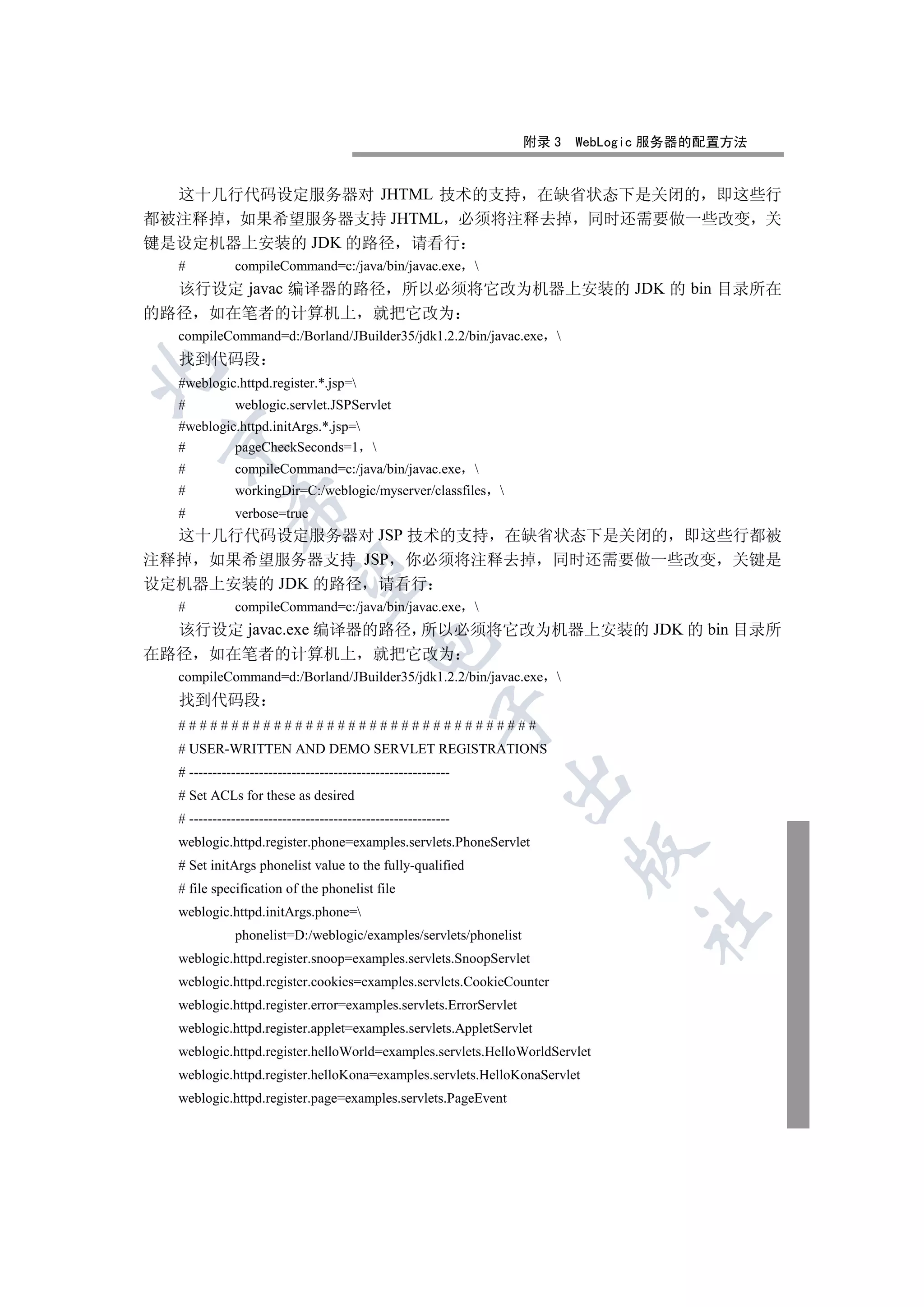 附录 3   WebLogic 服务器的配置方法


  这十几行代码设定服务器对 JHTML 技术的支持 在缺省状态下是关闭的 即这些行
都被注释掉 如果希望服务器支持 JHTML 必须将注释去掉 同时还需要做一些改变 关
键是设定机器上安装的 JDK 的路径 请看行
  #           compileCommand=c:/java/bin/javac.exe 
  该行设定 javac 编译器的路径 所以必须将它改为机器上安装的 JDK 的 bin 目录所在
的路径 如在笔者的计算机上 就把它改为
  compileCommand=d:/Borland/JBuilder35/jdk1.2.2/bin/javac.exe 
  找到代码段


  #weblogic.httpd.register.*.jsp=
  #           weblogic.servlet.JSPServlet
  #weblogic.httpd.initArgs.*.jsp=
 

  #        pageCheckSeconds=1 
  #           compileCommand=c:/java/bin/javac.exe 
  #           workingDir=C:/weblogic/myserver/classfiles 
             

  #           verbose=true
  这十几行代码设定服务器对 JSP 技术的支持 在缺省状态下是关闭的 即这些行都被
注释掉 如果希望服务器支持 JSP 你必须将注释去掉 同时还需要做一些改变 关键是
              

设定机器上安装的 JDK 的路径 请看行
  #           compileCommand=c:/java/bin/javac.exe 
  该行设定 javac.exe 编译器的路径 所以必须将它改为机器上安装的 JDK 的 bin 目录所
                                          

在路径 如在笔者的计算机上 就把它改为
  compileCommand=d:/Borland/JBuilder35/jdk1.2.2/bin/javac.exe 
  找到代码段
                                                        

  ##################################
  # USER-WRITTEN AND DEMO SERVLET REGISTRATIONS
  # --------------------------------------------------------
                                                               

  # Set ACLs for these as desired
  # --------------------------------------------------------
  weblogic.httpd.register.phone=examples.servlets.PhoneServlet
                                                                         

  # Set initArgs phonelist value to the fully-qualified
  # file specification of the phonelist file
  weblogic.httpd.initArgs.phone=
                                                                               	

              phonelist=D:/weblogic/examples/servlets/phonelist
  weblogic.httpd.register.snoop=examples.servlets.SnoopServlet
  weblogic.httpd.register.cookies=examples.servlets.CookieCounter
  weblogic.httpd.register.error=examples.servlets.ErrorServlet
  weblogic.httpd.register.applet=examples.servlets.AppletServlet
  weblogic.httpd.register.helloWorld=examples.servlets.HelloWorldServlet
  weblogic.httpd.register.helloKona=examples.servlets.HelloKonaServlet
  weblogic.httpd.register.page=examples.servlets.PageEvent
 
