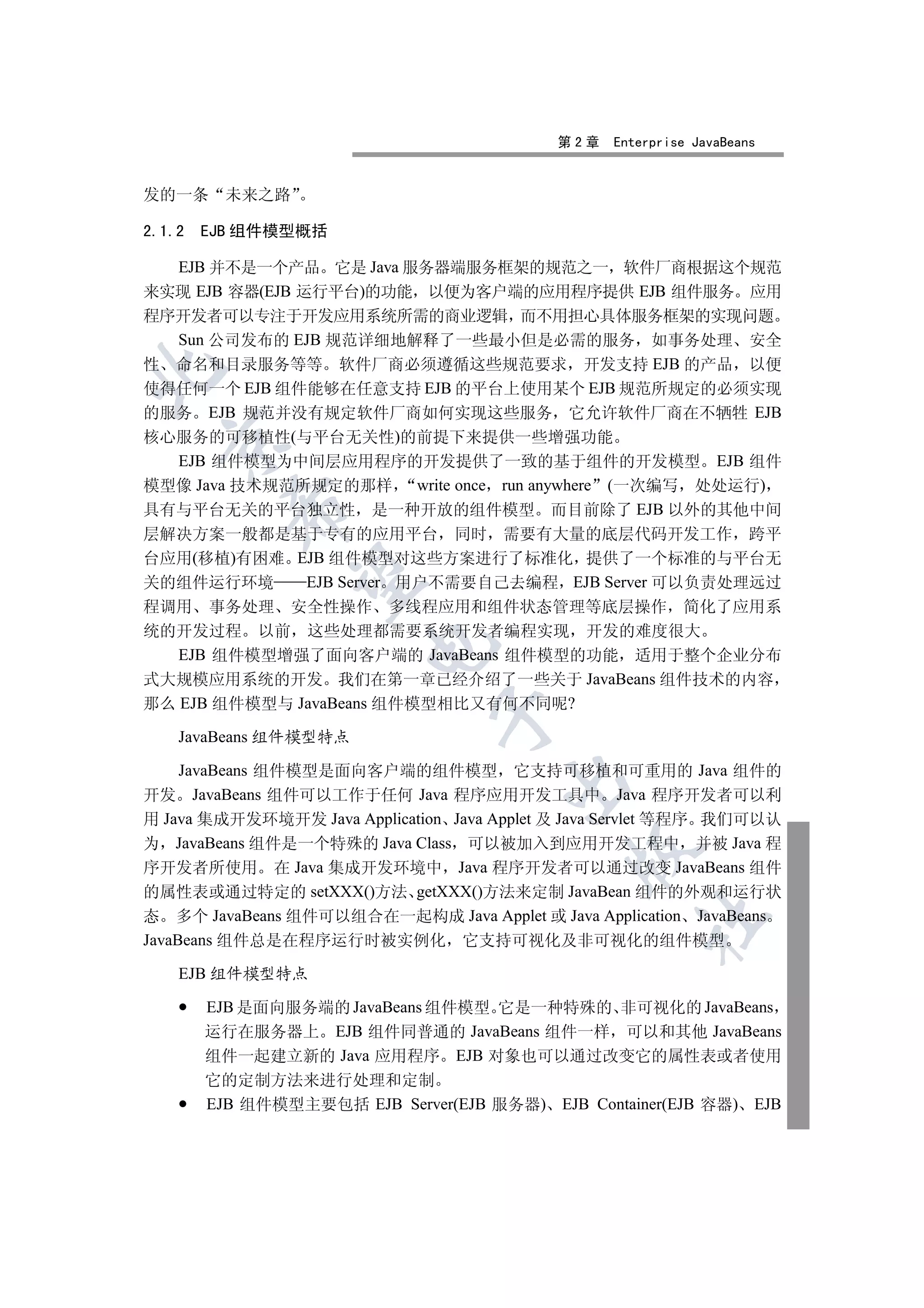 第2章   Enterprise JavaBeans


发的一条      未来之路

2.1.2   EJB 组件模型概括

  EJB 并不是一个产品 它是 Java 服务器端服务框架的规范之一 软件厂商根据这个规范
来实现 EJB 容器(EJB 运行平台)的功能 以便为客户端的应用程序提供 EJB 组件服务 应用
程序开发者可以专注于开发应用系统所需的商业逻辑 而不用担心具体服务框架的实现问题
  Sun 公司发布的 EJB 规范详细地解释了一些最小但是必需的服务 如事务处理 安全
性 命名和目录服务等等 软件厂商必须遵循这些规范要求 开发支持 EJB 的产品 以便


使得任何一个 EJB 组件能够在任意支持 EJB 的平台上使用某个 EJB 规范所规定的必须实现
的服务 EJB 规范并没有规定软件厂商如何实现这些服务 它允许软件厂商在不牺牲 EJB
核心服务的可移植性(与平台无关性)的前提下来提供一些增强功能
  

   EJB 组件模型为中间层应用程序的开发提供了一致的基于组件的开发模型 EJB 组件
模型像 Java 技术规范所规定的那样 write once run anywhere (一次编写 处处运行)
          

具有与平台无关的平台独立性 是一种开放的组件模型 而目前除了 EJB 以外的其他中间
层解决方案一般都是基于专有的应用平台 同时 需要有大量的底层代码开发工作 跨平
台应用(移植)有困难 EJB 组件模型对这些方案进行了标准化 提供了一个标准的与平台无
           

关的组件运行环境      EJB Server 用户不需要自己去编程 EJB Server 可以负责处理远过
程调用 事务处理 安全性操作 多线程应用和组件状态管理等底层操作 简化了应用系
统的开发过程 以前 这些处理都需要系统开发者编程实现 开发的难度很大
                        

   EJB 组件模型增强了面向客户端的 JavaBeans 组件模型的功能 适用于整个企业分布
式大规模应用系统的开发 我们在第一章已经介绍了一些关于 JavaBeans 组件技术的内容
那么 EJB 组件模型与 JavaBeans 组件模型相比又有何不同呢?
                               

    JavaBeans 组件模型特点

     JavaBeans 组件模型是面向客户端的组件模型 它支持可移植和可重用的 Java 组件的
                                       

开发 JavaBeans 组件可以工作于任何 Java 程序应用开发工具中 Java 程序开发者可以利
用 Java 集成开发环境开发 Java Application Java Applet 及 Java Servlet 等程序 我们可以认
为 JavaBeans 组件是一个特殊的 Java Class 可以被加入到应用开发工程中 并被 Java 程
                                              

序开发者所使用 在 Java 集成开发环境中 Java 程序开发者可以通过改变 JavaBeans 组件
的属性表或通过特定的 setXXX()方法 getXXX()方法来定制 JavaBean 组件的外观和运行状
态 多个 JavaBeans 组件可以组合在一起构成 Java Applet 或 Java Application JavaBeans
                                                     	

JavaBeans 组件总是在程序运行时被实例化 它支持可视化及非可视化的组件模型

    EJB 组件模型特点

        EJB 是面向服务端的 JavaBeans 组件模型 它是一种特殊的 非可视化的 JavaBeans
        运行在服务器上 EJB 组件同普通的 JavaBeans 组件一样 可以和其他 JavaBeans
        组件一起建立新的 Java 应用程序 EJB 对象也可以通过改变它的属性表或者使用
        它的定制方法来进行处理和定制
        EJB 组件模型主要包括 EJB Server(EJB 服务器) EJB Container(EJB 容器) EJB
 