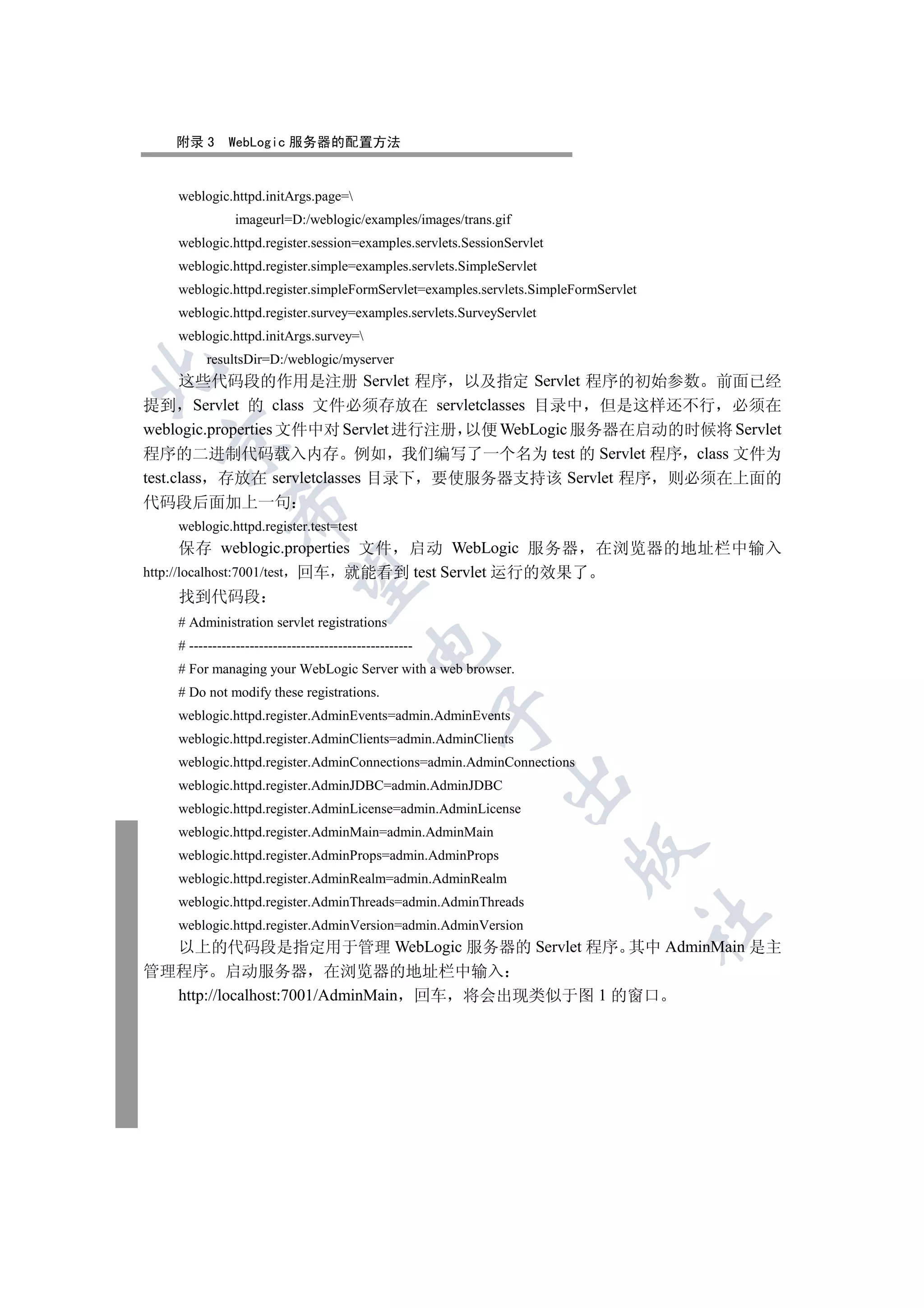 附录 3      WebLogic 服务器的配置方法


   weblogic.httpd.initArgs.page=
               imageurl=D:/weblogic/examples/images/trans.gif
   weblogic.httpd.register.session=examples.servlets.SessionServlet
   weblogic.httpd.register.simple=examples.servlets.SimpleServlet
   weblogic.httpd.register.simpleFormServlet=examples.servlets.SimpleFormServlet
   weblogic.httpd.register.survey=examples.servlets.SurveyServlet
   weblogic.httpd.initArgs.survey=
         resultsDir=D:/weblogic/myserver


      这些代码段的作用是注册 Servlet 程序 以及指定 Servlet 程序的初始参数 前面已经
提到 Servlet 的 class 文件必须存放在 servletclasses 目录中 但是这样还不行 必须在
weblogic.properties 文件中对 Servlet 进行注册 以便 WebLogic 服务器在启动的时候将 Servlet
  

程序的二进制代码载入内存 例如 我们编写了一个名为 test 的 Servlet 程序 class 文件为
test.class 存放在 servletclasses 目录下 要使服务器支持该 Servlet 程序 则必须在上面的
代码段后面加上一句
              

   weblogic.httpd.register.test=test
       保存 weblogic.properties 文件 启动 WebLogic 服务器 在浏览器的地址栏中输入
http://localhost:7001/test 回车 就能看到 test Servlet 运行的效果了
               

       找到代码段
   # Administration servlet registrations
                                           

   # ------------------------------------------------
   # For managing your WebLogic Server with a web browser.
   # Do not modify these registrations.
                                                        

   weblogic.httpd.register.AdminEvents=admin.AdminEvents
   weblogic.httpd.register.AdminClients=admin.AdminClients
   weblogic.httpd.register.AdminConnections=admin.AdminConnections
                                                            

   weblogic.httpd.register.AdminJDBC=admin.AdminJDBC
   weblogic.httpd.register.AdminLicense=admin.AdminLicense
   weblogic.httpd.register.AdminMain=admin.AdminMain
                                                                      

   weblogic.httpd.register.AdminProps=admin.AdminProps
   weblogic.httpd.register.AdminRealm=admin.AdminRealm
   weblogic.httpd.register.AdminThreads=admin.AdminThreads
                                                                                   	

   weblogic.httpd.register.AdminVersion=admin.AdminVersion
  以上的代码段是指定用于管理 WebLogic 服务器的 Servlet 程序 其中 AdminMain 是主
管理程序 启动服务器 在浏览器的地址栏中输入
  http://localhost:7001/AdminMain 回车 将会出现类似于图 1 的窗口
 