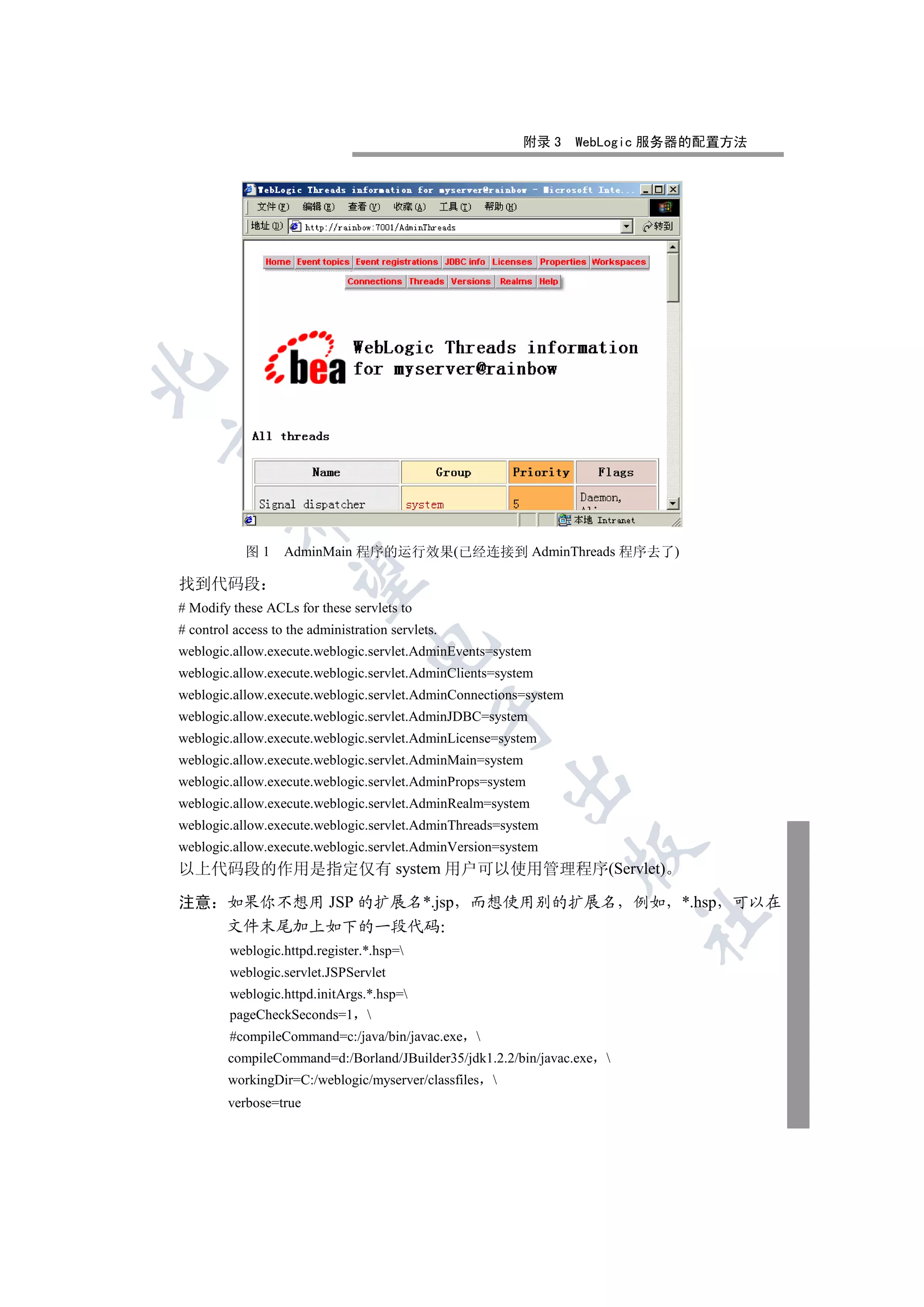 附录 3    WebLogic 服务器的配置方法


         


            图1     AdminMain 程序的运行效果(已经连接到 AdminThreads 程序去了)
          

找到代码段
# Modify these ACLs for these servlets to
# control access to the administration servlets.
                                   

weblogic.allow.execute.weblogic.servlet.AdminEvents=system
weblogic.allow.execute.weblogic.servlet.AdminClients=system
weblogic.allow.execute.weblogic.servlet.AdminConnections=system
                                               

weblogic.allow.execute.weblogic.servlet.AdminJDBC=system
weblogic.allow.execute.weblogic.servlet.AdminLicense=system
weblogic.allow.execute.weblogic.servlet.AdminMain=system
                                                          

weblogic.allow.execute.weblogic.servlet.AdminProps=system
weblogic.allow.execute.weblogic.servlet.AdminRealm=system
weblogic.allow.execute.weblogic.servlet.AdminThreads=system
weblogic.allow.execute.weblogic.servlet.AdminVersion=system
                                                                  

以上代码段的作用是指定仅有 system 用户可以使用管理程序(Servlet)

注意 如果你不想用 JSP 的扩展名*.jsp 而想使用别的扩展名 例如 *.hsp 可以在
                                                                         	

   文件末尾加上如下的一段代码
         weblogic.httpd.register.*.hsp=
         weblogic.servlet.JSPServlet
         weblogic.httpd.initArgs.*.hsp=
         pageCheckSeconds=1 
         #compileCommand=c:/java/bin/javac.exe 
         compileCommand=d:/Borland/JBuilder35/jdk1.2.2/bin/javac.exe 
         workingDir=C:/weblogic/myserver/classfiles   
         verbose=true
 