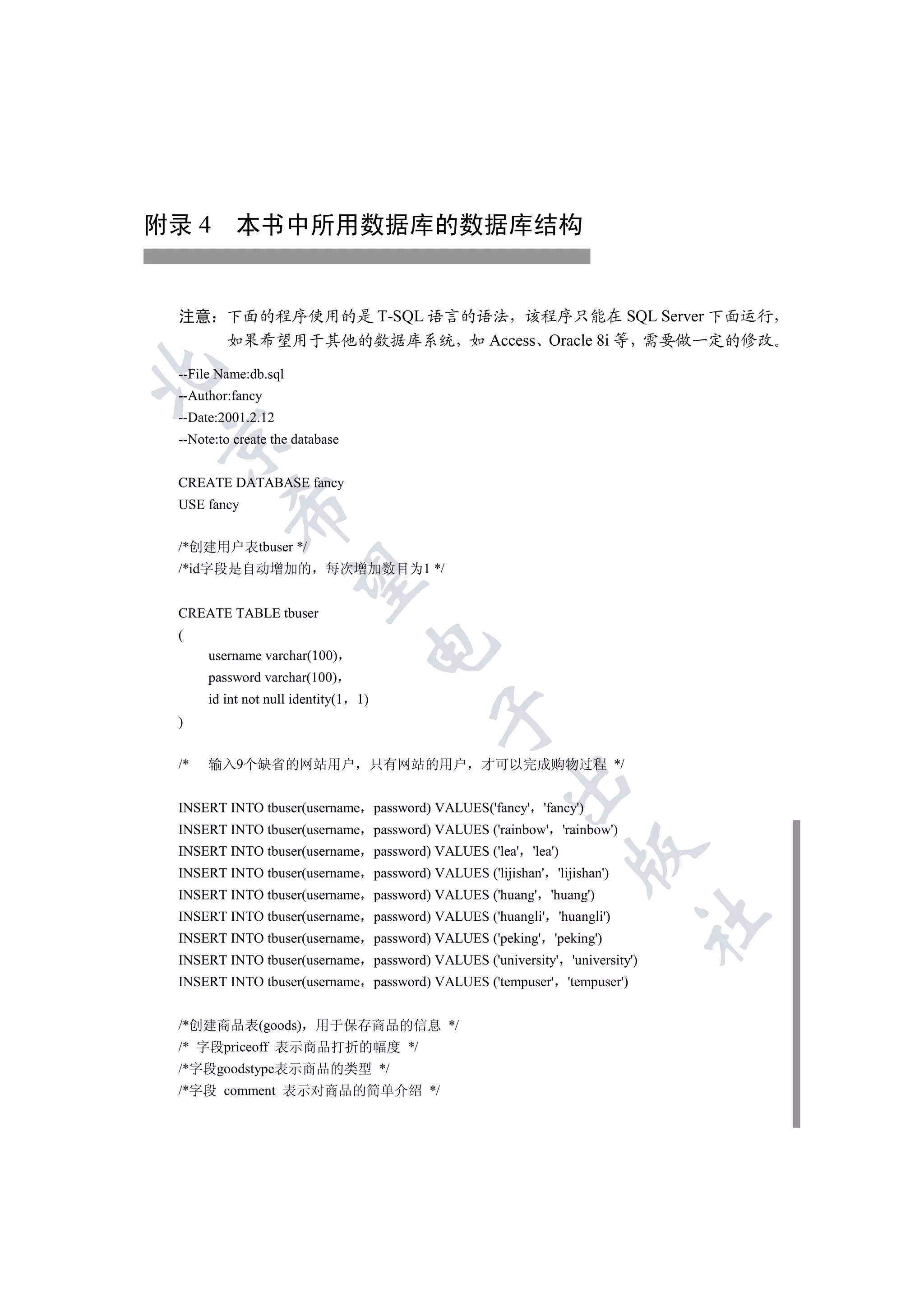 附录 4 本书中所用数据库的数据库结构


 注意 下面的程序使用的是 T-SQL 语言的语法 该程序只能在 SQL Server 下面运行
    如果希望用于其他的数据库系统 如 Access Oracle 8i 等 需要做一定的修改


 --File Name:db.sql
 --Author:fancy
 --Date:2001.2.12


 --Note:to create the database


 CREATE DATABASE fancy
 USE fancy
          


 /*创建用户表tbuser */
 /*id字段是自动增加的               每次增加数目为1 */
           


 CREATE TABLE tbuser
 (
                                    

      username varchar(100)
      password varchar(100)
      id int not null identity(1   1)
                                         

 )


 /*   输入9个缺省的网站用户 只有网站的用户                       才可以完成购物过程 */
                                                    

 INSERT INTO tbuser(username password) VALUES('fancy' 'fancy')
 INSERT INTO tbuser(username password) VALUES ('rainbow' 'rainbow')
                                                               

 INSERT INTO tbuser(username password) VALUES ('lea' 'lea')
 INSERT INTO tbuser(username password) VALUES ('lijishan' 'lijishan')
 INSERT INTO tbuser(username password) VALUES ('huang' 'huang')
 INSERT INTO tbuser(username password) VALUES ('huangli' 'huangli')
                                                                            	

 INSERT INTO tbuser(username password) VALUES ('peking' 'peking')
 INSERT INTO tbuser(username password) VALUES ('university' 'university')
 INSERT INTO tbuser(username password) VALUES ('tempuser' 'tempuser')


 /*创建商品表(goods)           用于保存商品的信息 */
 /* 字段priceoff 表示商品打折的幅度 */
 /*字段goodstype表示商品的类型 */
 /*字段 comment 表示对商品的简单介绍 */
 