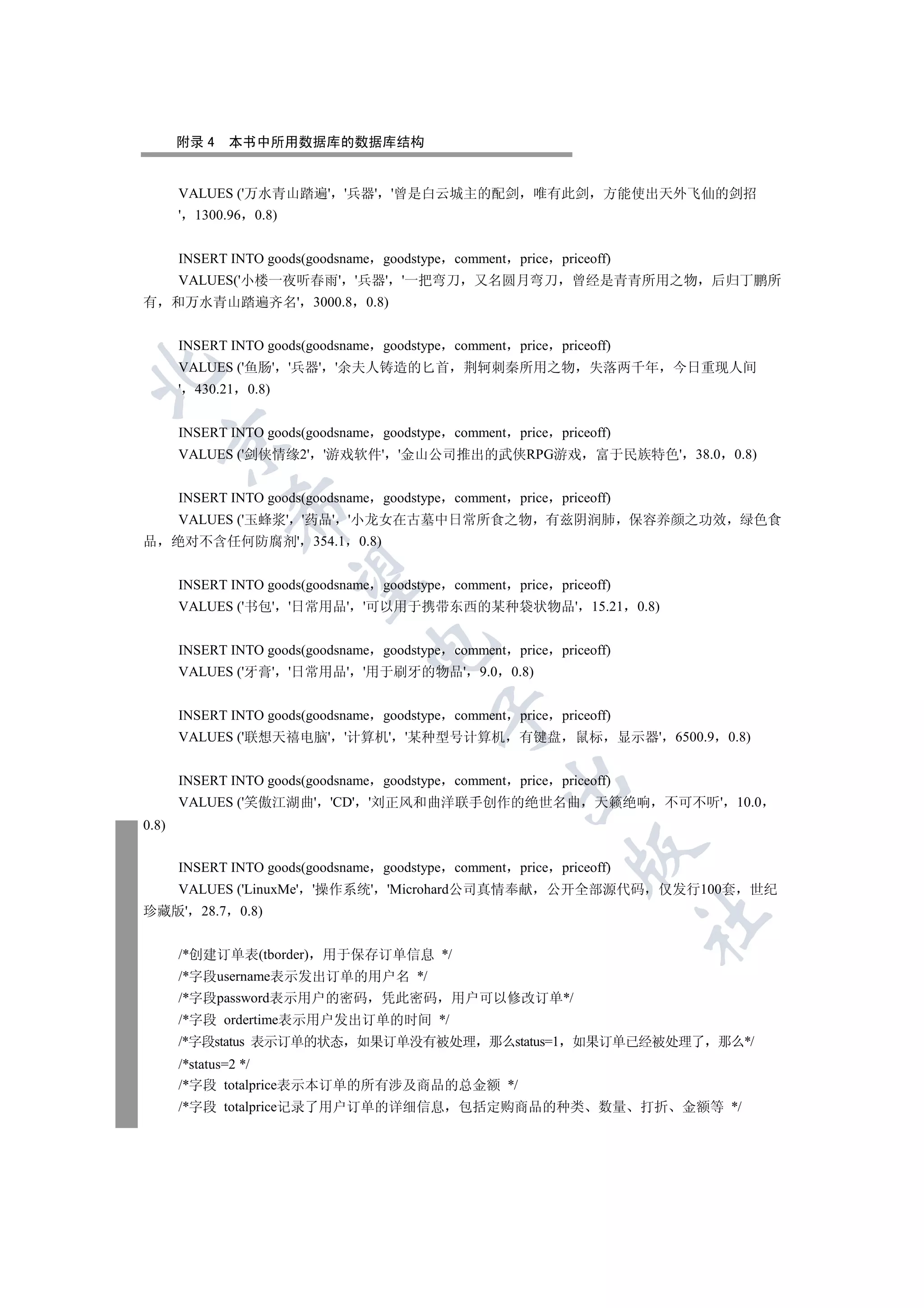 附录 4   本书中所用数据库的数据库结构


       VALUES ('万水青山踏遍' '兵器' '曾是白云城主的配剑                   唯有此剑       方能使出天外飞仙的剑招
       ' 1300.96    0.8)


       INSERT INTO goods(goodsname goodstype comment    price priceoff)
       VALUES('小楼一夜听春雨' '兵器' '一把弯刀 又名圆月弯刀 曾经是青青所用之物 后归丁鹏所
有 和万水青山踏遍齐名' 3000.8             0.8)


       INSERT INTO goods(goodsname goodstype comment    price priceoff)
       VALUES ('鱼肠' '兵器' '余夫人铸造的匕首            荆轲刺秦所用之物             失落两千年           今日重现人间


       ' 430.21    0.8)


       INSERT INTO goods(goodsname goodstype comment    price priceoff)
    

       VALUES ('剑侠情缘2' '游戏软件' '金山公司推出的武侠RPG游戏                       富于民族特色' 38.0          0.8)


       INSERT INTO goods(goodsname goodstype comment    price priceoff)
              

       VALUES ('玉蜂浆' '药品' '小龙女在古墓中日常所食之物 有兹阴润肺 保容养颜之功效 绿色食
品      绝对不含任何防腐剂' 354.1        0.8)
               

       INSERT INTO goods(goodsname goodstype comment    price priceoff)
       VALUES ('书包' '日常用品' '可以用于携带东西的某种袋状物品' 15.21                          0.8)
                                

       INSERT INTO goods(goodsname goodstype comment    price priceoff)
       VALUES ('牙膏' '日常用品' '用于刷牙的物品' 9.0               0.8)
                                          

       INSERT INTO goods(goodsname goodstype comment    price priceoff)
       VALUES ('联想天禧电脑' '计算机' '某种型号计算机                  有键盘      鼠标       显示器' 6500.9    0.8)


       INSERT INTO goods(goodsname goodstype comment    price priceoff)
                                                   

       VALUES ('笑傲江湖曲' 'CD' '刘正风和曲洋联手创作的绝世名曲                        天籁绝响           不可不听' 10.0
0.8)
                                                                

       INSERT INTO goods(goodsname goodstype comment    price priceoff)
       VALUES ('LinuxMe' '操作系统' 'Microhard公司真情奉献              公开全部源代码          仅发行100套       世纪
珍藏版' 28.7         0.8)
                                                                            	


       /*创建订单表(tborder) 用于保存订单信息 */
       /*字段username表示发出订单的用户名 */
       /*字段password表示用户的密码        凭此密码      用户可以修改订单*/
       /*字段 ordertime表示用户发出订单的时间 */
       /*字段status 表示订单的状态 如果订单没有被处理 那么status=1 如果订单已经被处理了 那么*/
       /*status=2 */
       /*字段 totalprice表示本订单的所有涉及商品的总金额 */
       /*字段 totalprice记录了用户订单的详细信息           包括定购商品的种类              数量      打折      金额等 */
 