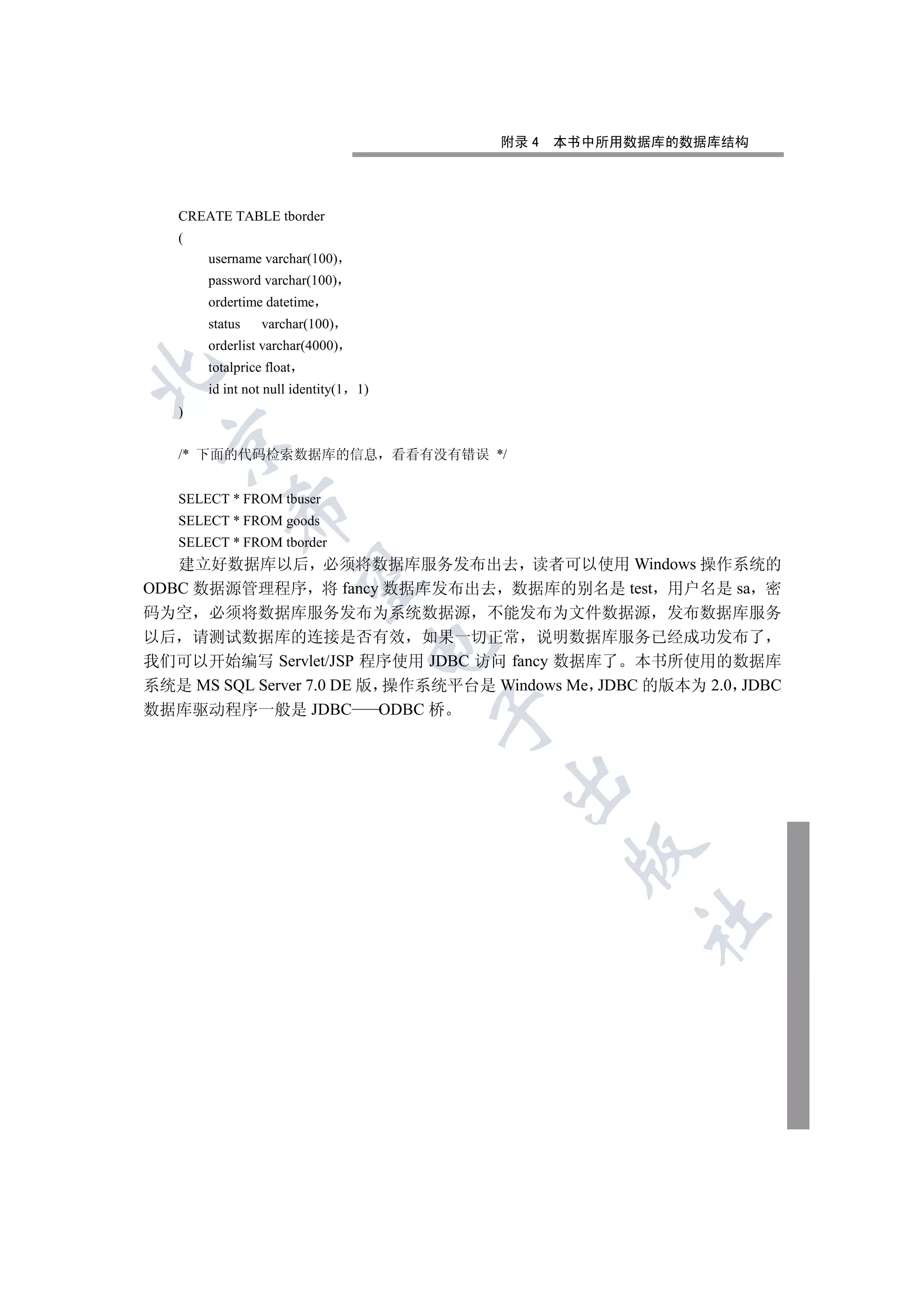 附录 4   本书中所用数据库的数据库结构




   CREATE TABLE tborder
   (
       username varchar(100)
       password varchar(100)
       ordertime datetime
       status    varchar(100)
       orderlist varchar(4000)
       totalprice float


       id int not null identity(1   1)
   )
 

   /* 下面的代码检索数据库的信息 看看有没有错误 */


   SELECT * FROM tbuser
           

   SELECT * FROM goods
   SELECT * FROM tborder
   建立好数据库以后 必须将数据库服务发布出去 读者可以使用 Windows 操作系统的
            

ODBC 数据源管理程序 将 fancy 数据库发布出去 数据库的别名是 test 用户名是 sa 密
码为空 必须将数据库服务发布为系统数据源 不能发布为文件数据源 发布数据库服务
以后 请测试数据库的连接是否有效 如果一切正常 说明数据库服务已经成功发布了
                                     

我们可以开始编写 Servlet/JSP 程序使用 JDBC 访问 fancy 数据库了 本书所使用的数据库
系统是 MS SQL Server 7.0 DE 版 操作系统平台是 Windows Me JDBC 的版本为 2.0 JDBC
数据库驱动程序一般是 JDBC            ODBC 桥
                                         
                                         
                                                 
                                                      	
 