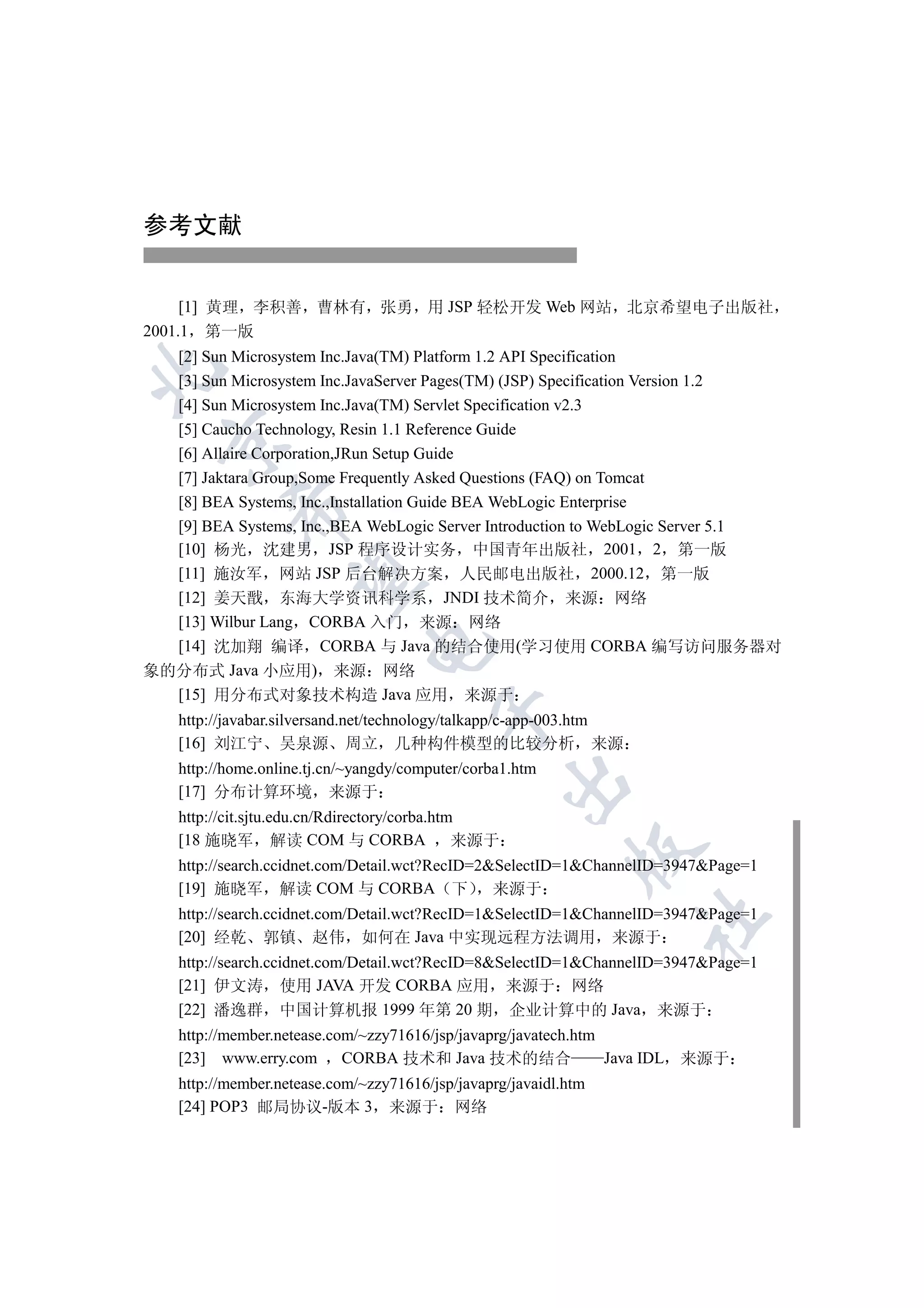 参考文献


     [1] 黄理 李积善 曹林有 张勇 用 JSP 轻松开发 Web 网站 北京希望电子出版社
2001.1 第一版
  [2] Sun Microsystem Inc.Java(TM) Platform 1.2 API Specification


  [3] Sun Microsystem Inc.JavaServer Pages(TM) (JSP) Specification Version 1.2
  [4] Sun Microsystem Inc.Java(TM) Servlet Specification v2.3
  [5] Caucho Technology, Resin 1.1 Reference Guide
  

  [6] Allaire Corporation,JRun Setup Guide
  [7] Jaktara Group,Some Frequently Asked Questions (FAQ) on Tomcat
  [8] BEA Systems, Inc.,Installation Guide BEA WebLogic Enterprise
           

  [9] BEA Systems, Inc.,BEA WebLogic Server Introduction to WebLogic Server 5.1
  [10] 杨光 沈建男 JSP 程序设计实务 中国青年出版社 2001 2 第一版
  [11] 施汝军 网站 JSP 后台解决方案 人民邮电出版社 2000.12 第一版
            

  [12] 姜天戬 东海大学资讯科学系 JNDI 技术简介 来源 网络
  [13] Wilbur Lang CORBA 入门 来源 网络
                               

  [14] 沈加翔 编译 CORBA 与 Java 的结合使用(学习使用 CORBA 编写访问服务器对
象的分布式 Java 小应用) 来源 网络
  [15] 用分布式对象技术构造 Java 应用 来源于
                                         

    http://javabar.silversand.net/technology/talkapp/c-app-003.htm
    [16] 刘江宁 吴泉源 周立 几种构件模型的比较分析 来源
    http://home.online.tj.cn/~yangdy/computer/corba1.htm
                                                     

    [17] 分布计算环境 来源于
    http://cit.sjtu.edu.cn/Rdirectory/corba.htm
    [18 施晓军 解读 COM 与 CORBA                     来源于
                                                             

    http://search.ccidnet.com/Detail.wct?RecID=2SelectID=1ChannelID=3947Page=1
    [19] 施晓军 解读 COM 与 CORBA 下 来源于
    http://search.ccidnet.com/Detail.wct?RecID=1SelectID=1ChannelID=3947Page=1
                                                                     	

    [20] 经乾 郭镇 赵伟 如何在 Java 中实现远程方法调用 来源于
    http://search.ccidnet.com/Detail.wct?RecID=8SelectID=1ChannelID=3947Page=1
    [21] 伊文涛 使用 JAVA 开发 CORBA 应用 来源于 网络
    [22] 潘逸群 中国计算机报 1999 年第 20 期 企业计算中的 Java 来源于
    http://member.netease.com/~zzy71616/jsp/javaprg/javatech.htm
    [23] www.erry.com CORBA 技术和 Java 技术的结合                       Java IDL 来源于
    http://member.netease.com/~zzy71616/jsp/javaprg/javaidl.htm
    [24] POP3 邮局协议-版本 3 来源于 网络
 