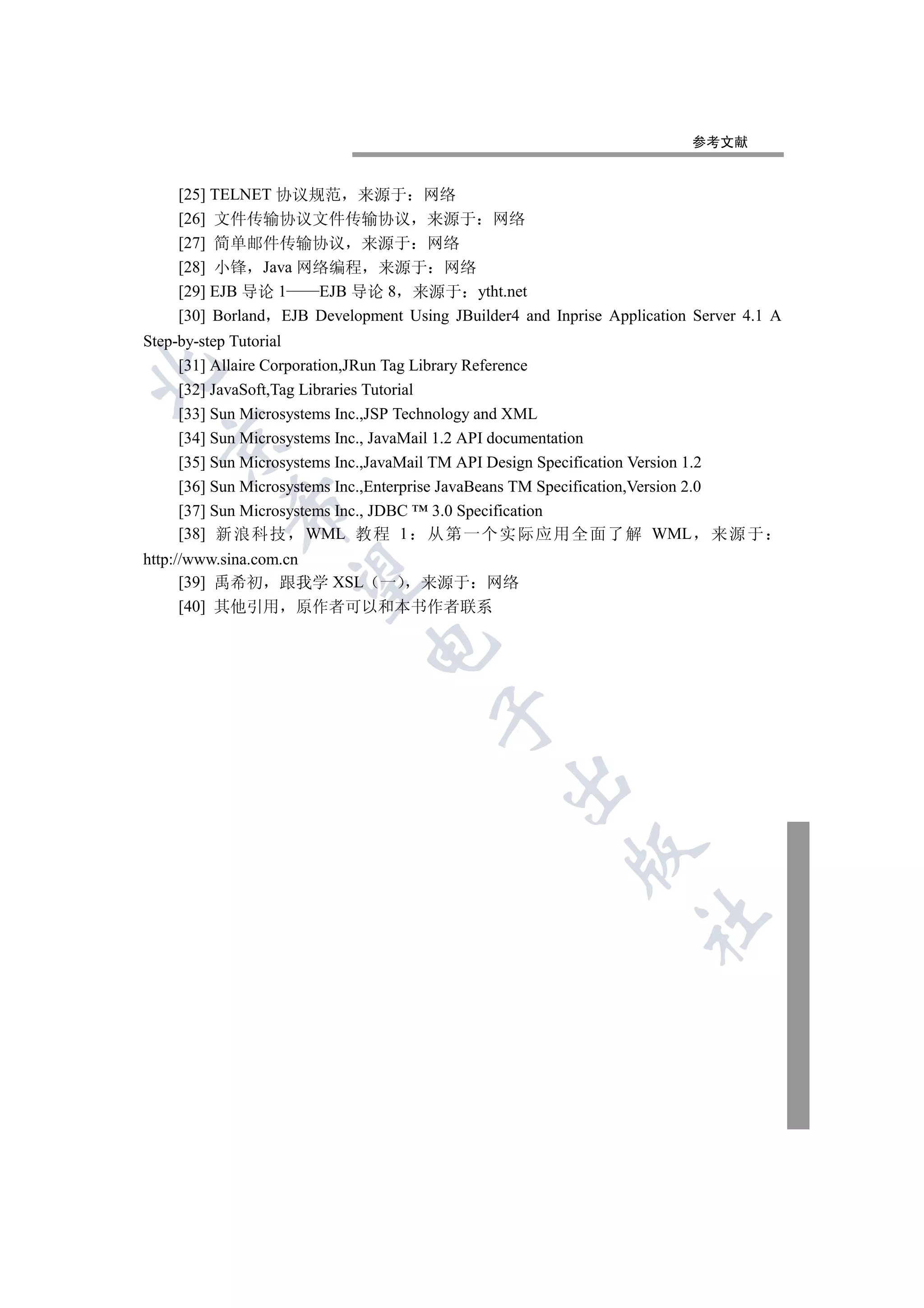 参考文献


    [25] TELNET 协议规范 来源于 网络
    [26] 文件传输协议文件传输协议 来源于 网络
    [27] 简单邮件传输协议 来源于 网络
    [28] 小锋 Java 网络编程 来源于 网络
    [29] EJB 导论 1    EJB 导论 8 来源于 ytht.net
    [30] Borland EJB Development Using JBuilder4 and Inprise Application Server 4.1 A
Step-by-step Tutorial
     [31] Allaire Corporation,JRun Tag Library Reference


     [32] JavaSoft,Tag Libraries Tutorial
     [33] Sun Microsystems Inc.,JSP Technology and XML
     [34] Sun Microsystems Inc., JavaMail 1.2 API documentation
  

     [35] Sun Microsystems Inc.,JavaMail TM API Design Specification Version 1.2
     [36] Sun Microsystems Inc.,Enterprise JavaBeans TM Specification,Version 2.0
           

     [37] Sun Microsystems Inc., JDBC ™ 3.0 Specification
     [38] 新 浪 科技 WML 教 程 1 从 第 一个 实 际应 用 全 面了 解 WML 来 源 于
http://www.sina.com.cn
            

      [39] 禹希初 跟我学 XSL 一 来源于 网络
      [40] 其他引用 原作者可以和本书作者联系
                             
                                      
                                               
                                                        
                                                                  	
 