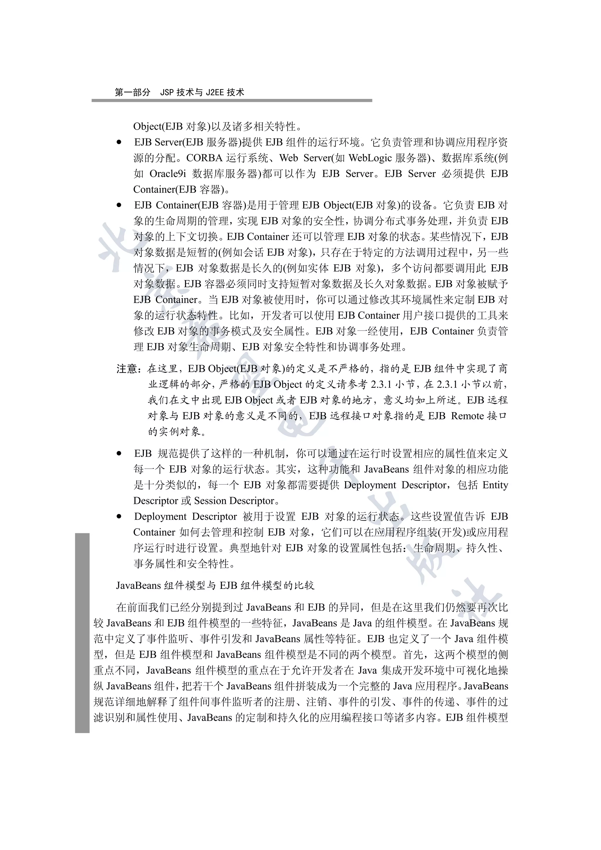 第一部分   JSP 技术与 J2EE 技术


      Object(EJB 对象)以及诸多相关特性
      EJB Server(EJB 服务器)提供 EJB 组件的运行环境 它负责管理和协调应用程序资
      源的分配 CORBA 运行系统 Web Server(如 WebLogic 服务器) 数据库系统(例
      如 Oracle9i 数据库服务器)都可以作为 EJB Server EJB Server 必须提供 EJB
      Container(EJB 容器)
      EJB Container(EJB 容器)是用于管理 EJB Object(EJB 对象)的设备 它负责 EJB 对
      象的生命周期的管理 实现 EJB 对象的安全性 协调分布式事务处理 并负责 EJB
      对象的上下文切换 EJB Container 还可以管理 EJB 对象的状态 某些情况下 EJB


      对象数据是短暂的(例如会话 EJB 对象) 只存在于特定的方法调用过程中 另一些
      情况下 EJB 对象数据是长久的(例如实体 EJB 对象) 多个访问都要调用此 EJB
      对象数据 EJB 容器必须同时支持短暂对象数据及长久对象数据 EJB 对象被赋予
 

      EJB Container 当 EJB 对象被使用时 你可以通过修改其环境属性来定制 EJB 对
      象的运行状态特性 比如 开发者可以使用 EJB Container 用户接口提供的工具来
        

      修改 EJB 对象的事务模式及安全属性 EJB 对象一经使用 EJB Container 负责管
      理 EJB 对象生命周期 EJB 对象安全特性和协调事务处理

   注意 在这里 EJB Object(EJB 对象)的定义是不严格的 指的是 EJB 组件中实现了商
         

      业逻辑的部分 严格的 EJB Object 的定义请参考 2.3.1 小节 在 2.3.1 小节以前
      我们在文中出现 EJB Object 或者 EJB 对象的地方 意义均如上所述 EJB 远程
      对象与 EJB 对象的意义是不同的 EJB 远程接口对象指的是 EJB Remote 接口
                       

      的实例对象

      EJB 规范提供了这样的一种机制 你可以通过在运行时设置相应的属性值来定义
                             

      每一个 EJB 对象的运行状态 其实 这种功能和 JavaBeans 组件对象的相应功能
      是十分类似的 每一个 EJB 对象都需要提供 Deployment Descriptor 包括 Entity
      Descriptor 或 Session Descriptor
                                    

      Deployment Descriptor 被用于设置 EJB 对象的运行状态 这些设置值告诉 EJB
      Container 如何去管理和控制 EJB 对象 它们可以在应用程序组装(开发)或应用程
      序运行时进行设置 典型地针对 EJB 对象的设置属性包括 生命周期 持久性
                                           

      事务属性和安全特性

   JavaBeans 组件模型与 EJB 组件模型的比较
                                                 	

    在前面我们已经分别提到过 JavaBeans 和 EJB 的异同 但是在这里我们仍然要再次比
较 JavaBeans 和 EJB 组件模型的一些特征 JavaBeans 是 Java 的组件模型 在 JavaBeans 规
范中定义了事件监听 事件引发和 JavaBeans 属性等特征 EJB 也定义了一个 Java 组件模
型 但是 EJB 组件模型和 JavaBeans 组件模型是不同的两个模型 首先 这两个模型的侧
重点不同 JavaBeans 组件模型的重点在于允许开发者在 Java 集成开发环境中可视化地操
纵 JavaBeans 组件 把若干个 JavaBeans 组件拼装成为一个完整的 Java 应用程序 JavaBeans
规范详细地解释了组件间事件监听者的注册 注销 事件的引发 事件的传递 事件的过
滤识别和属性使用 JavaBeans 的定制和持久化的应用编程接口等诸多内容 EJB 组件模型
 