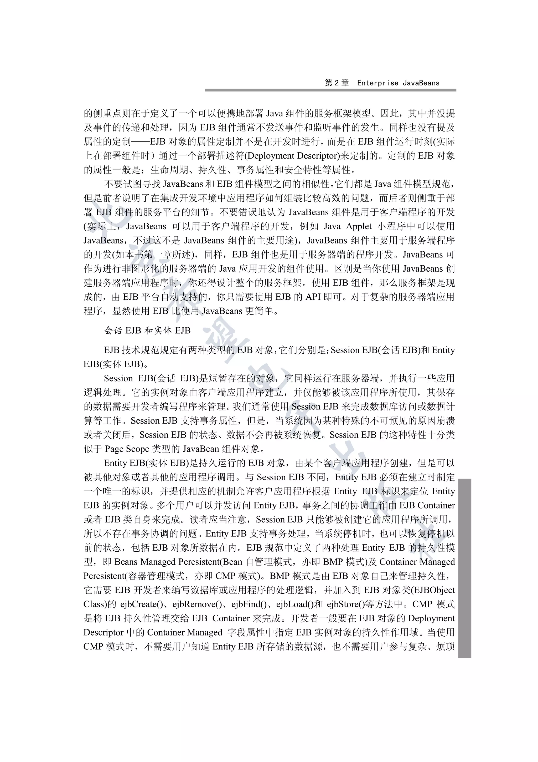 第2章   Enterprise JavaBeans


的侧重点则在于定义了一个可以便携地部署 Java 组件的服务框架模型 因此 其中并没提
及事件的传递和处理 因为 EJB 组件通常不发送事件和监听事件的发生 同样也没有提及
属性的定制       EJB 对象的属性定制并不是在开发时进行 而是在 EJB 组件运行时刻(实际
上在部署组件时 通过一个部署描述符(Deployment Descriptor)来定制的 定制的 EJB 对象
的属性一般是 生命周期 持久性 事务属性和安全特性等属性
     不要试图寻找 JavaBeans 和 EJB 组件模型之间的相似性 它们都是 Java 组件模型规范
但是前者说明了在集成开发环境中应用程序如何组装比较高效的问题 而后者则侧重于部
署 EJB 组件的服务平台的细节 不要错误地认为 JavaBeans 组件是用于客户端程序的开发


(实际上 JavaBeans 可以用于客户端程序的开发 例如 Java Applet 小程序中可以使用
JavaBeans 不过这不是 JavaBeans 组件的主要用途) JavaBeans 组件主要用于服务端程序
的开发(如本书第一章所述) 同样 EJB 组件也是用于服务器端的程序开发 JavaBeans 可
  

作为进行非图形化的服务器端的 Java 应用开发的组件使用 区别是当你使用 JavaBeans 创
建服务器端应用程序时 你还得设计整个的服务框架 使用 EJB 组件 那么服务框架是现
          

成的 由 EJB 平台自动支持的 你只需要使用 EJB 的 API 即可 对于复杂的服务器端应用
程序 显然使用 EJB 比使用 JavaBeans 更简单

    会话 EJB 和实体 EJB
           

     EJB 技术规范规定有两种类型的 EJB 对象 它们分别是 Session EJB(会话 EJB)和 Entity
EJB(实体 EJB)
                         

     Session EJB(会话 EJB)是短暂存在的对象 它同样运行在服务器端 并执行一些应用
逻辑处理 它的实例对象由客户端应用程序建立 并仅能够被该应用程序所使用 其保存
的数据需要开发者编写程序来管理 我们通常使用 Session EJB 来完成数据库访问或数据计
                                 

算等工作 Session EJB 支持事务属性 但是 当系统因为某种特殊的不可预见的原因崩溃
或者关闭后 Session EJB 的状态 数据不会再被系统恢复 Session EJB 的这种特性十分类
似于 Page Scope 类型的 JavaBean 组件对象
                                         

     Entity EJB(实体 EJB)是持久运行的 EJB 对象 由某个客户端应用程序创建 但是可以
被其他对象或者其他的应用程序调用 与 Session EJB 不同 Entity EJB 必须在建立时制定
一个唯一的标识 并提供相应的机制允许客户应用程序根据 Entity EJB 标识来定位 Entity
                                                 

EJB 的实例对象 多个用户可以并发访问 Entity EJB 事务之间的协调工作由 EJB Container
或者 EJB 类自身来完成 读者应当注意 Session EJB 只能够被创建它的应用程序所调用
所以不存在事务协调的问题 Entity EJB 支持事务处理 当系统停机时 也可以恢复停机以
                                                         	

前的状态 包括 EJB 对象所数据在内 EJB 规范中定义了两种处理 Entity EJB 的持久性模
型 即 Beans Managed Peresistent(Bean 自管理模式 亦即 BMP 模式)及 Container Managed
Peresistent(容器管理模式 亦即 CMP 模式) BMP 模式是由 EJB 对象自己来管理持久性
它需要 EJB 开发者来编写数据库或应用程序的处理逻辑 并加入到 EJB 对象类(EJBObject
Class)的 ejbCreate() ejbRemove() ejbFind() ejbLoad()和 ejbStore()等方法中 CMP 模式
是将 EJB 持久性管理交给 EJB Container 来完成 开发者一般要在 EJB 对象的 Deployment
Descriptor 中的 Container Managed 字段属性中指定 EJB 实例对象的持久性作用域 当使用
CMP 模式时 不需要用户知道 Entity EJB 所存储的数据源 也不需要用户参与复杂 烦琐
 