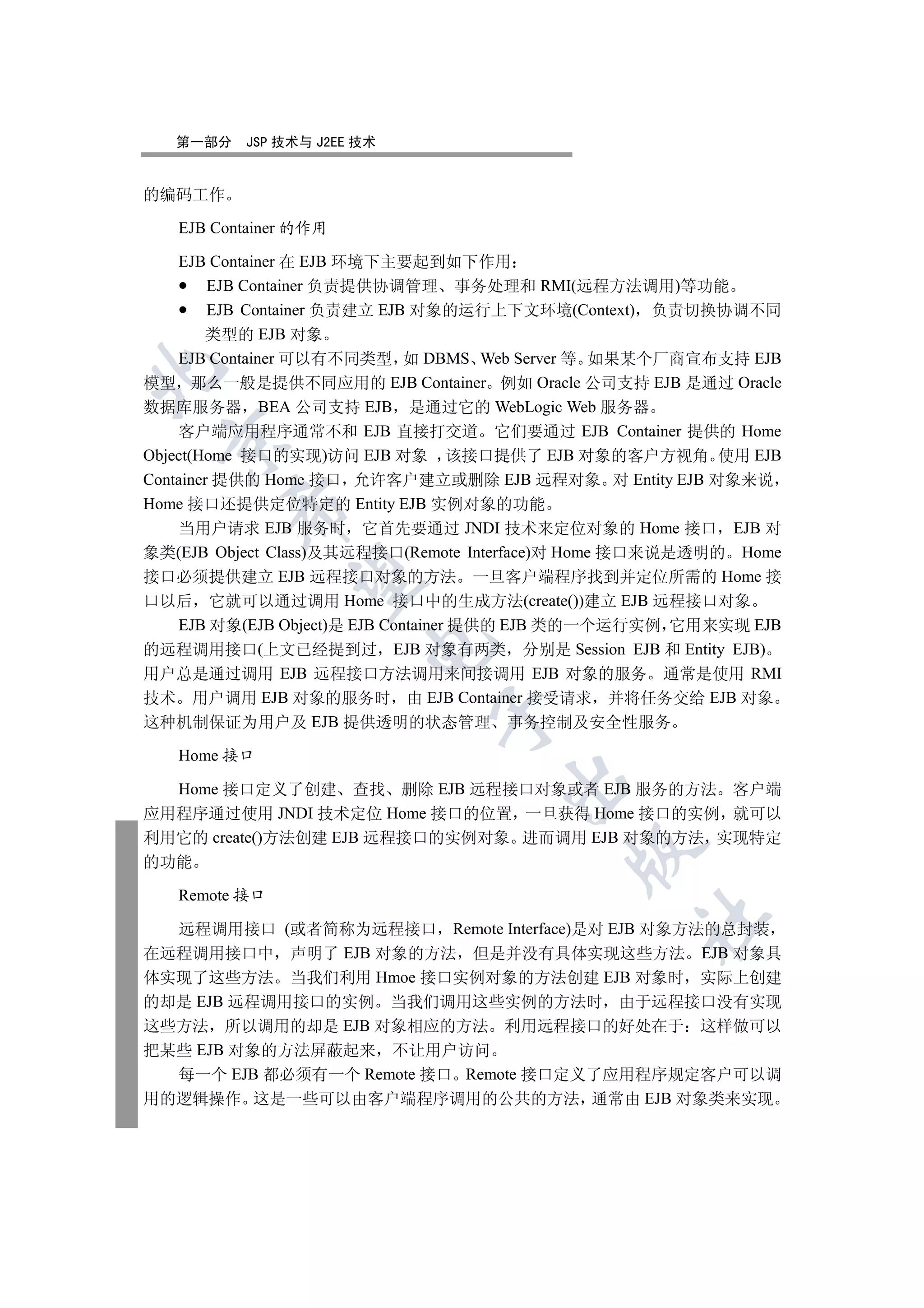 第一部分   JSP 技术与 J2EE 技术


的编码工作

   EJB Container 的作用

    EJB Container 在 EJB 环境下主要起到如下作用
         EJB Container 负责提供协调管理 事务处理和 RMI(远程方法调用)等功能
         EJB Container 负责建立 EJB 对象的运行上下文环境(Context) 负责切换协调不同
        类型的 EJB 对象
    EJB Container 可以有不同类型 如 DBMS Web Server 等 如果某个厂商宣布支持 EJB


模型 那么一般是提供不同应用的 EJB Container 例如 Oracle 公司支持 EJB 是通过 Oracle
数据库服务器 BEA 公司支持 EJB 是通过它的 WebLogic Web 服务器
    客户端应用程序通常不和 EJB 直接打交道 它们要通过 EJB Container 提供的 Home
 

Object(Home 接口的实现)访问 EJB 对象 该接口提供了 EJB 对象的客户方视角 使用 EJB
Container 提供的 Home 接口 允许客户建立或删除 EJB 远程对象 对 Entity EJB 对象来说
Home 接口还提供定位特定的 Entity EJB 实例对象的功能
        

    当用户请求 EJB 服务时 它首先要通过 JNDI 技术来定位对象的 Home 接口 EJB 对
象类(EJB Object Class)及其远程接口(Remote Interface)对 Home 接口来说是透明的 Home
接口必须提供建立 EJB 远程接口对象的方法 一旦客户端程序找到并定位所需的 Home 接
         

口以后 它就可以通过调用 Home 接口中的生成方法(create())建立 EJB 远程接口对象
    EJB 对象(EJB Object)是 EJB Container 提供的 EJB 类的一个运行实例 它用来实现 EJB
                       

的远程调用接口(上文已经提到过 EJB 对象有两类 分别是 Session EJB 和 Entity EJB)
用户总是通过调用 EJB 远程接口方法调用来间接调用 EJB 对象的服务 通常是使用 RMI
技术 用户调用 EJB 对象的服务时 由 EJB Container 接受请求 并将任务交给 EJB 对象
                             

这种机制保证为用户及 EJB 提供透明的状态管理 事务控制及安全性服务

   Home 接口
                                    

  Home 接口定义了创建 查找 删除 EJB 远程接口对象或者 EJB 服务的方法 客户端
应用程序通过使用 JNDI 技术定位 Home 接口的位置 一旦获得 Home 接口的实例 就可以
利用它的 create()方法创建 EJB 远程接口的实例对象 进而调用 EJB 对象的方法 实现特定
                                           

的功能

   Remote 接口
                                                 	

  远程调用接口 (或者简称为远程接口 Remote Interface)是对 EJB 对象方法的总封装
在远程调用接口中 声明了 EJB 对象的方法 但是并没有具体实现这些方法 EJB 对象具
体实现了这些方法 当我们利用 Hmoe 接口实例对象的方法创建 EJB 对象时 实际上创建
的却是 EJB 远程调用接口的实例 当我们调用这些实例的方法时 由于远程接口没有实现
这些方法 所以调用的却是 EJB 对象相应的方法 利用远程接口的好处在于 这样做可以
把某些 EJB 对象的方法屏蔽起来 不让用户访问
  每一个 EJB 都必须有一个 Remote 接口 Remote 接口定义了应用程序规定客户可以调
用的逻辑操作 这是一些可以由客户端程序调用的公共的方法 通常由 EJB 对象类来实现
 