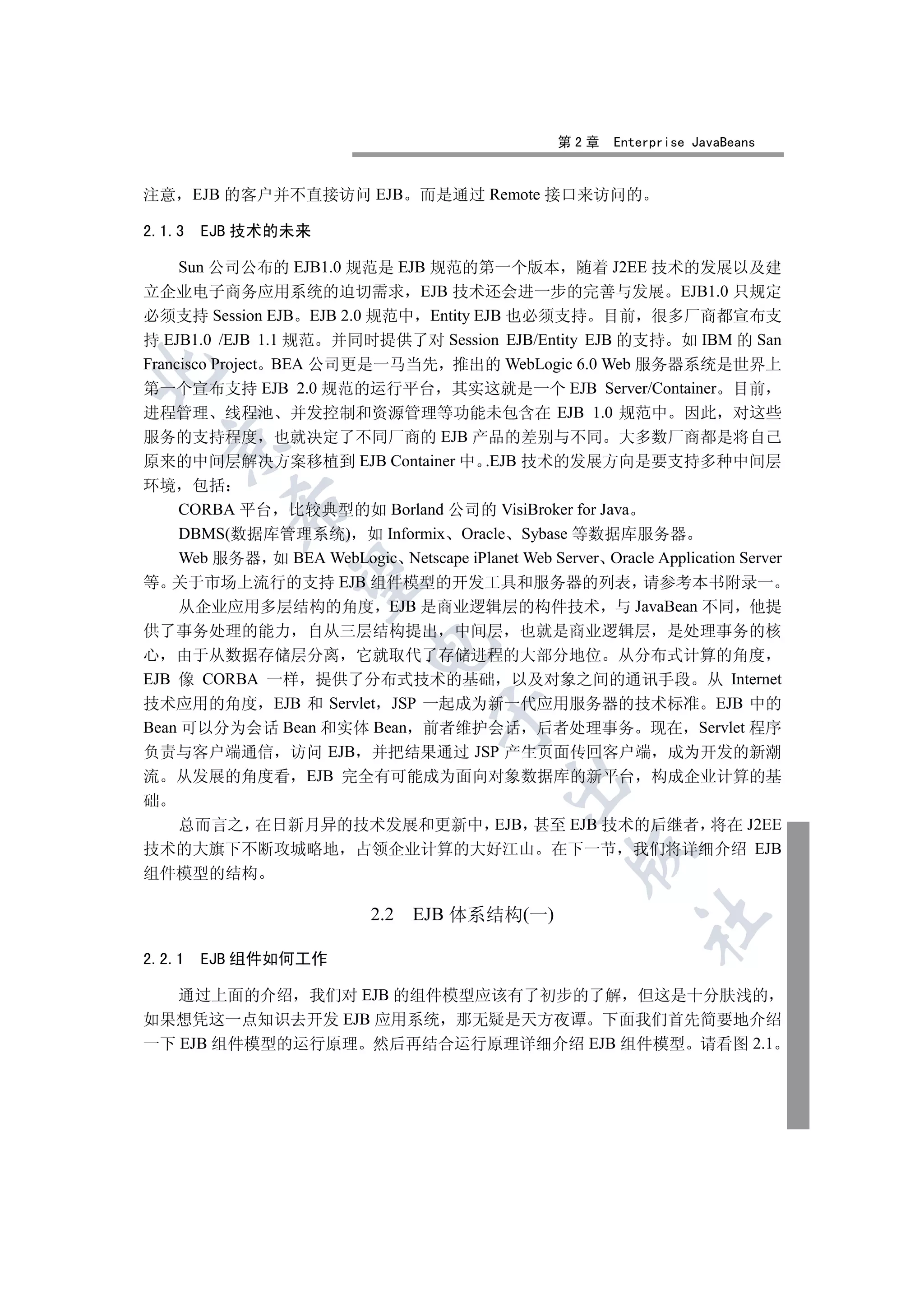 第2章    Enterprise JavaBeans


注意 EJB 的客户并不直接访问 EJB             而是通过 Remote 接口来访问的

2.1.3   EJB 技术的未来

     Sun 公司公布的 EJB1.0 规范是 EJB 规范的第一个版本 随着 J2EE 技术的发展以及建
立企业电子商务应用系统的迫切需求 EJB 技术还会进一步的完善与发展 EJB1.0 只规定
必须支持 Session EJB EJB 2.0 规范中 Entity EJB 也必须支持 目前 很多厂商都宣布支
持 EJB1.0 /EJB 1.1 规范 并同时提供了对 Session EJB/Entity EJB 的支持 如 IBM 的 San
Francisco Project BEA 公司更是一马当先 推出的 WebLogic 6.0 Web 服务器系统是世界上


第一个宣布支持 EJB 2.0 规范的运行平台 其实这就是一个 EJB Server/Container 目前
进程管理 线程池 并发控制和资源管理等功能未包含在 EJB 1.0 规范中 因此 对这些
服务的支持程度 也就决定了不同厂商的 EJB 产品的差别与不同 大多数厂商都是将自己
  

原来的中间层解决方案移植到 EJB Container 中 .EJB 技术的发展方向是要支持多种中间层
环境 包括
          

  CORBA 平台 比较典型的如 Borland 公司的 VisiBroker for Java
  DBMS(数据库管理系统) 如 Informix Oracle Sybase 等数据库服务器
  Web 服务器 如 BEA WebLogic Netscape iPlanet Web Server Oracle Application Server
           

等 关于市场上流行的支持 EJB 组件模型的开发工具和服务器的列表 请参考本书附录一
  从企业应用多层结构的角度 EJB 是商业逻辑层的构件技术 与 JavaBean 不同 他提
供了事务处理的能力 自从三层结构提出 中间层 也就是商业逻辑层 是处理事务的核
                           

心 由于从数据存储层分离 它就取代了存储进程的大部分地位 从分布式计算的角度
EJB 像 CORBA 一样 提供了分布式技术的基础 以及对象之间的通讯手段 从 Internet
技术应用的角度 EJB 和 Servlet JSP 一起成为新一代应用服务器的技术标准 EJB 中的
                                   

Bean 可以分为会话 Bean 和实体 Bean 前者维护会话 后者处理事务 现在 Servlet 程序
负责与客户端通信 访问 EJB 并把结果通过 JSP 产生页面传回客户端 成为开发的新潮
流 从发展的角度看 EJB 完全有可能成为面向对象数据库的新平台 构成企业计算的基
                                            

础
    总而言之 在日新月异的技术发展和更新中 EJB 甚至 EJB 技术的后继者 将在 J2EE
技术的大旗下不断攻城略地 占领企业计算的大好江山 在下一节 我们将详细介绍 EJB
                                                    

组件模型的结构

                           2.2 EJB 体系结构(一)
                                                            	


2.2.1   EJB 组件如何工作

   通过上面的介绍 我们对 EJB 的组件模型应该有了初步的了解 但这是十分肤浅的
如果想凭这一点知识去开发 EJB 应用系统 那无疑是天方夜谭 下面我们首先简要地介绍
一下 EJB 组件模型的运行原理 然后再结合运行原理详细介绍 EJB 组件模型 请看图 2.1
 