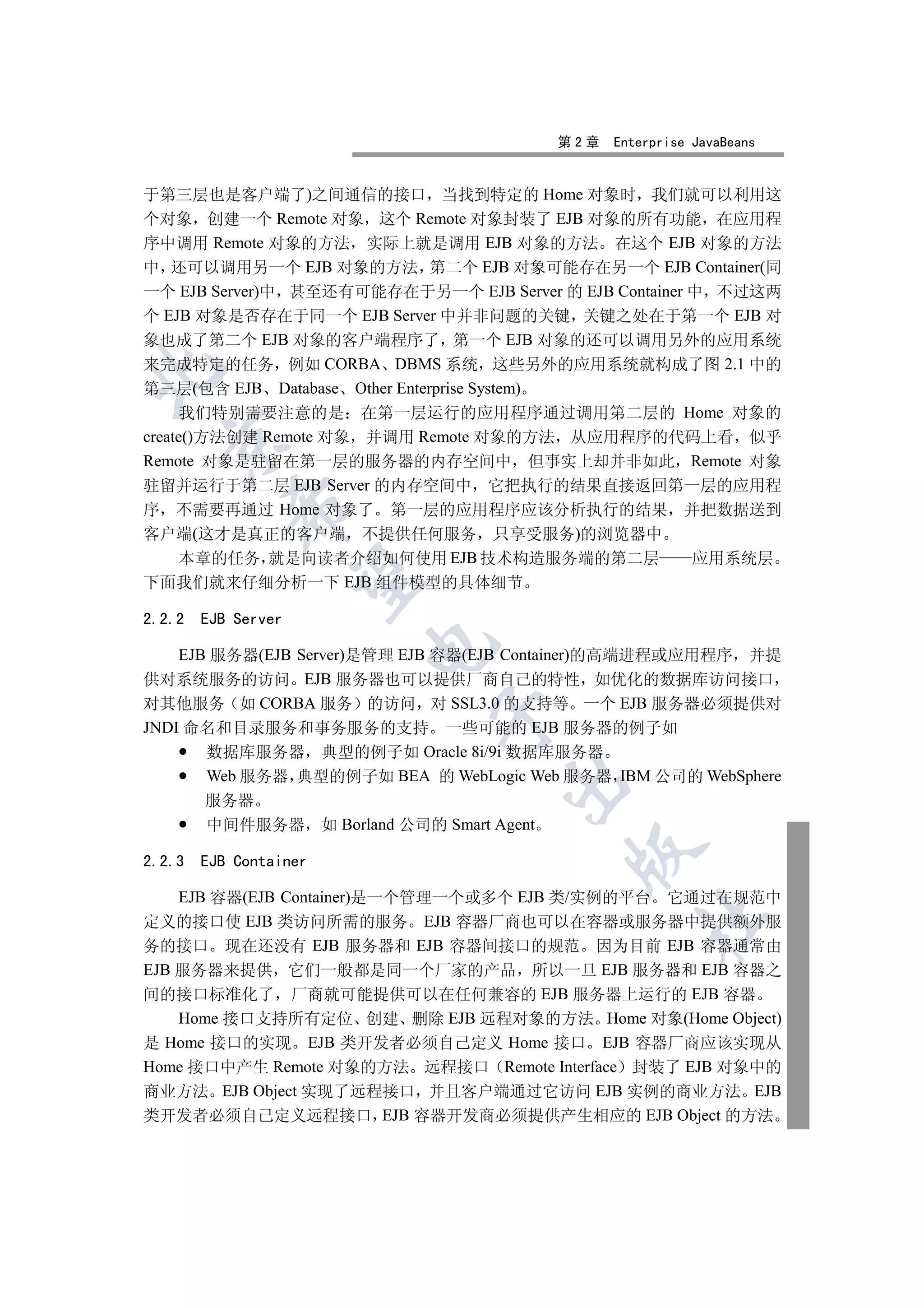 第2章   Enterprise JavaBeans


于第三层也是客户端了)之间通信的接口 当找到特定的 Home 对象时 我们就可以利用这
个对象 创建一个 Remote 对象 这个 Remote 对象封装了 EJB 对象的所有功能 在应用程
序中调用 Remote 对象的方法 实际上就是调用 EJB 对象的方法 在这个 EJB 对象的方法
中 还可以调用另一个 EJB 对象的方法 第二个 EJB 对象可能存在另一个 EJB Container(同
一个 EJB Server)中 甚至还有可能存在于另一个 EJB Server 的 EJB Container 中 不过这两
个 EJB 对象是否存在于同一个 EJB Server 中并非问题的关键 关键之处在于第一个 EJB 对
象也成了第二个 EJB 对象的客户端程序了 第一个 EJB 对象的还可以调用另外的应用系统
来完成特定的任务 例如 CORBA DBMS 系统 这些另外的应用系统就构成了图 2.1 中的


第三层(包含 EJB Database Other Enterprise System)
     我们特别需要注意的是 在第一层运行的应用程序通过调用第二层的 Home 对象的
create()方法创建 Remote 对象 并调用 Remote 对象的方法 从应用程序的代码上看 似乎
  

Remote 对象是驻留在第一层的服务器的内存空间中 但事实上却并非如此 Remote 对象
驻留并运行于第二层 EJB Server 的内存空间中 它把执行的结果直接返回第一层的应用程
           

序 不需要再通过 Home 对象了 第一层的应用程序应该分析执行的结果 并把数据送到
客户端(这才是真正的客户端 不提供任何服务 只享受服务)的浏览器中
  本章的任务 就是向读者介绍如何使用 EJB 技术构造服务端的第二层                         应用系统层
            

下面我们就来仔细分析一下 EJB 组件模型的具体细节

2.2.2   EJB Server
                        

    EJB 服务器(EJB Server)是管理 EJB 容器(EJB Container)的高端进程或应用程序 并提
供对系统服务的访问 EJB 服务器也可以提供厂商自己的特性 如优化的数据库访问接口
对其他服务 如 CORBA 服务 的访问 对 SSL3.0 的支持等 一个 EJB 服务器必须提供对
                              

JNDI 命名和目录服务和事务服务的支持 一些可能的 EJB 服务器的例子如
       数据库服务器 典型的例子如 Oracle 8i/9i 数据库服务器
       Web 服务器 典型的例子如 BEA 的 WebLogic Web 服务器 IBM 公司的 WebSphere
                                     

        服务器
        中间件服务器 如 Borland 公司的 Smart Agent
                                            

2.2.3   EJB Container

    EJB 容器(EJB Container)是一个管理一个或多个 EJB 类/实例的平台 它通过在规范中
                                                    	

定义的接口使 EJB 类访问所需的服务 EJB 容器厂商也可以在容器或服务器中提供额外服
务的接口 现在还没有 EJB 服务器和 EJB 容器间接口的规范 因为目前 EJB 容器通常由
EJB 服务器来提供 它们一般都是同一个厂家的产品 所以一旦 EJB 服务器和 EJB 容器之
间的接口标准化了 厂商就可能提供可以在任何兼容的 EJB 服务器上运行的 EJB 容器
    Home 接口支持所有定位 创建 删除 EJB 远程对象的方法 Home 对象(Home Object)
是 Home 接口的实现 EJB 类开发者必须自己定义 Home 接口 EJB 容器厂商应该实现从
Home 接口中产生 Remote 对象的方法 远程接口 Remote Interface 封装了 EJB 对象中的
商业方法 EJB Object 实现了远程接口 并且客户端通过它访问 EJB 实例的商业方法 EJB
类开发者必须自己定义远程接口 EJB 容器开发商必须提供产生相应的 EJB Object 的方法
 