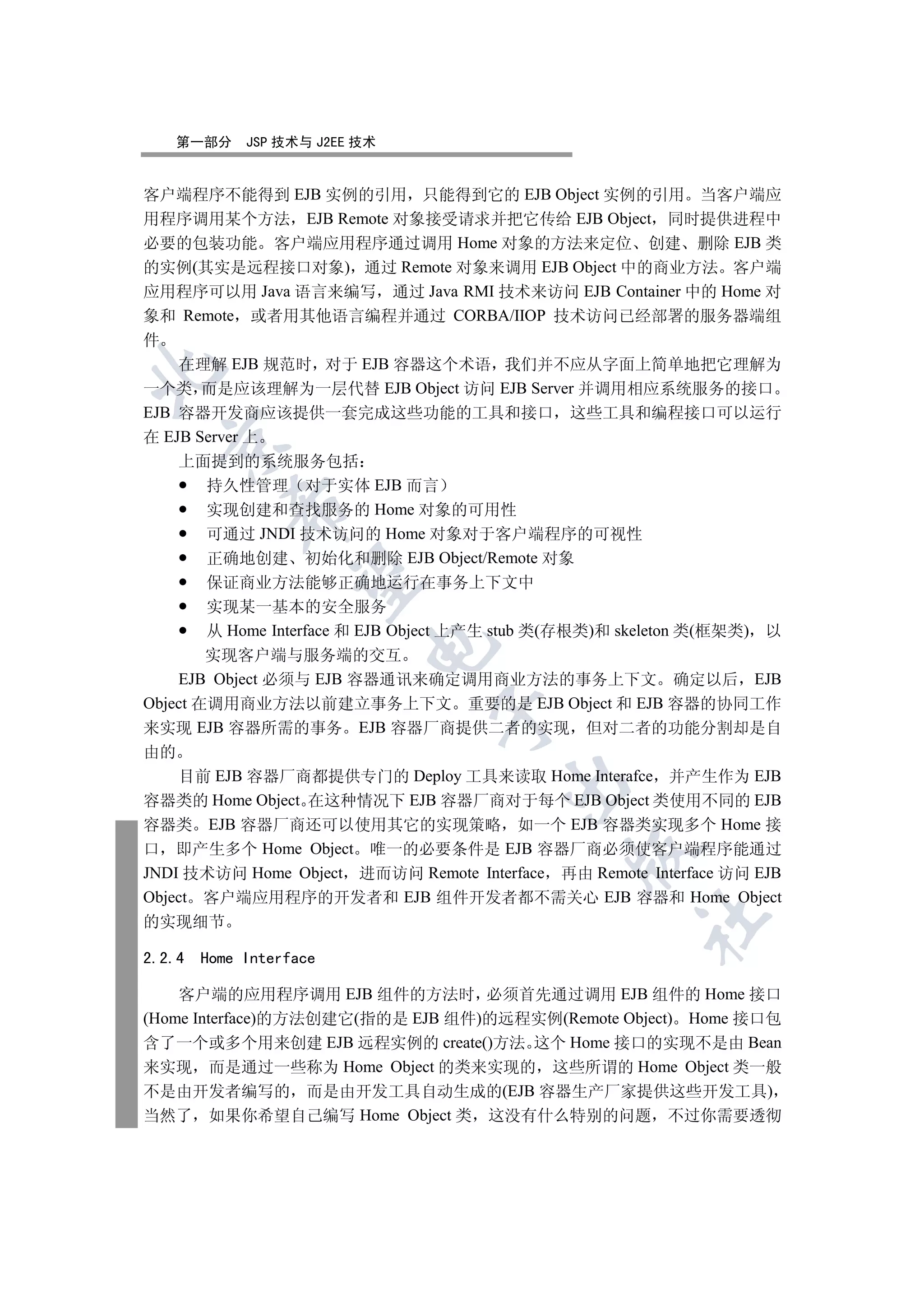 第一部分      JSP 技术与 J2EE 技术


客户端程序不能得到 EJB 实例的引用 只能得到它的 EJB Object 实例的引用 当客户端应
用程序调用某个方法 EJB Remote 对象接受请求并把它传给 EJB Object 同时提供进程中
必要的包装功能 客户端应用程序通过调用 Home 对象的方法来定位 创建 删除 EJB 类
的实例(其实是远程接口对象) 通过 Remote 对象来调用 EJB Object 中的商业方法 客户端
应用程序可以用 Java 语言来编写 通过 Java RMI 技术来访问 EJB Container 中的 Home 对
象和 Remote 或者用其他语言编程并通过 CORBA/IIOP 技术访问已经部署的服务器端组
件
    在理解 EJB 规范时 对于 EJB 容器这个术语 我们并不应从字面上简单地把它理解为


一个类 而是应该理解为一层代替 EJB Object 访问 EJB Server 并调用相应系统服务的接口
EJB 容器开发商应该提供一套完成这些功能的工具和接口 这些工具和编程接口可以运行
在 EJB Server 上
  

    上面提到的系统服务包括
        持久性管理 对于实体 EJB 而言
           

        实现创建和查找服务的 Home 对象的可用性
        可通过 JNDI 技术访问的 Home 对象对于客户端程序的可视性
        正确地创建 初始化和删除 EJB Object/Remote 对象
            

        保证商业方法能够正确地运行在事务上下文中
        实现某一基本的安全服务
        从 Home Interface 和 EJB Object 上产生 stub 类(存根类)和 skeleton 类(框架类) 以
                          

        实现客户端与服务端的交互
    EJB Object 必须与 EJB 容器通讯来确定调用商业方法的事务上下文 确定以后 EJB
Object 在调用商业方法以前建立事务上下文 重要的是 EJB Object 和 EJB 容器的协同工作
                                

来实现 EJB 容器所需的事务 EJB 容器厂商提供二者的实现 但对二者的功能分割却是自
由的
    目前 EJB 容器厂商都提供专门的 Deploy 工具来读取 Home Interafce 并产生作为 EJB
                                        

容器类的 Home Object 在这种情况下 EJB 容器厂商对于每个 EJB Object 类使用不同的 EJB
容器类 EJB 容器厂商还可以使用其它的实现策略 如一个 EJB 容器类实现多个 Home 接
口 即产生多个 Home Object 唯一的必要条件是 EJB 容器厂商必须使客户端程序能通过
                                                

JNDI 技术访问 Home Object 进而访问 Remote Interface 再由 Remote Interface 访问 EJB
Object 客户端应用程序的开发者和 EJB 组件开发者都不需关心 EJB 容器和 Home Object
                                                        	

的实现细节

2.2.4   Home Interface

    客户端的应用程序调用 EJB 组件的方法时 必须首先通过调用 EJB 组件的 Home 接口
(Home Interface)的方法创建它(指的是 EJB 组件)的远程实例(Remote Object) Home 接口包
含了一个或多个用来创建 EJB 远程实例的 create()方法 这个 Home 接口的实现不是由 Bean
来实现 而是通过一些称为 Home Object 的类来实现的 这些所谓的 Home Object 类一般
不是由开发者编写的 而是由开发工具自动生成的(EJB 容器生产厂家提供这些开发工具)
当然了 如果你希望自己编写 Home Object 类 这没有什么特别的问题 不过你需要透彻
 