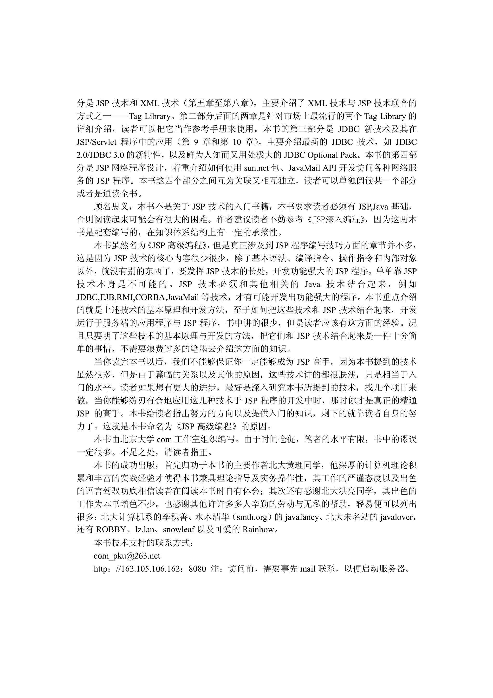 分是 JSP 技术和 XML 技术 第五章至第八章 主要介绍了 XML 技术与 JSP 技术联合的
方式之一         Tag Library 第二部分后面的两章是针对市场上最流行的两个 Tag Library 的
详细介绍 读者可以把它当作参考手册来使用 本书的第三部分是 JDBC 新技术及其在
JSP/Servlet 程序中的应用 第 9 章和第 10 章 主要介绍最新的 JDBC 技术 如 JDBC
2.0/JDBC 3.0 的新特性 以及鲜为人知而又用处极大的 JDBC Optional Pack 本书的第四部
分是 JSP 网络程序设计 着重介绍如何使用 sun.net 包 JavaMail API 开发访问各种网络服
务的 JSP 程序 本书这四个部分之间互为关联又相互独立 读者可以单独阅读某一个部分
或者是通读全书
     顾名思义 本书不是关于 JSP 技术的入门书籍 本书要求读者必须有 JSP,Java 基础
否则阅读起来可能会有很大的困难 作者建议读者不妨参考                              因为这两本
书是配套编写的 在知识体系结构上有一定的承接性
     本书虽然名为 JSP 高级编程 但是真正涉及到 JSP 程序编写技巧方面的章节并不多
这是因为 JSP 技术的核心内容很少很少 除了基本语法 编译指令 操作指令和内部对象
以外 就没有别的东西了 要发挥 JSP 技术的长处 开发功能强大的 JSP 程序 单单靠 JSP
技 术 本 身 是 不 可 能 的 JSP 技 术 必 须 和 其 他 相 关 的 Java 技 术 结 合 起 来 例 如
JDBC,EJB,RMI,CORBA,JavaMail 等技术 才有可能开发出功能强大的程序 本书重点介绍
的就是上述技术的基本原理和开发方法 至于如何把这些技术和 JSP 技术结合起来 开发
运行于服务端的应用程序与 JSP 程序 书中讲的很少 但是读者应该有这方面的经验 况
且只要明了这些技术的基本原理与开发的方法 把它们和 JSP 技术结合起来是一件十分简
单的事情 不需要浪费过多的笔墨去介绍这方面的知识
     当你读完本书以后 我们不能够保证你一定能够成为 JSP 高手 因为本书提到的技术
虽然很多 但是由于篇幅的关系以及其他的原因 这些技术讲的都很肤浅 只是相当于入
门的水平 读者如果想有更大的进步 最好是深入研究本书所提到的技术 找几个项目来
做 当你能够游刃有余地应用这几种技术于 JSP 程序的开发中时 那时你才是真正的精通
JSP 的高手 本书给读者指出努力的方向以及提供入门的知识 剩下的就靠读者自身的努
力了 这就是本书命名为 JSP 高级编程 的原因
     本书由北京大学 com 工作室组织编写 由于时间仓促 笔者的水平有限 书中的谬误
一定很多 不足之处 请读者指正
     本书的成功出版 首先归功于本书的主要作者北大黄理同学 他深厚的计算机理论积
累和丰富的实践经验才使得本书兼具理论指导及实务操作性 其工作的严谨态度以及出色
的语言驾驭功底相信读者在阅读本书时自有体会 其次还有感谢北大洪亮同学 其出色的
工作为本书增色不少 也感谢其他许许多多人辛勤的劳动与无私的帮助 轻易便可以列出
很多 北大计算机系的李积善 水木清华 smth.org 的 javafancy 北大未名站的 javalover
还有 ROBBY lz.lan snowleaf 以及可爱的 Rainbow
   本书技术支持的联系方式
   com_pku@263.net
   http //162.105.106.162 8080 注   访问前   需要事先 mail 联系   以便启动服务器
 