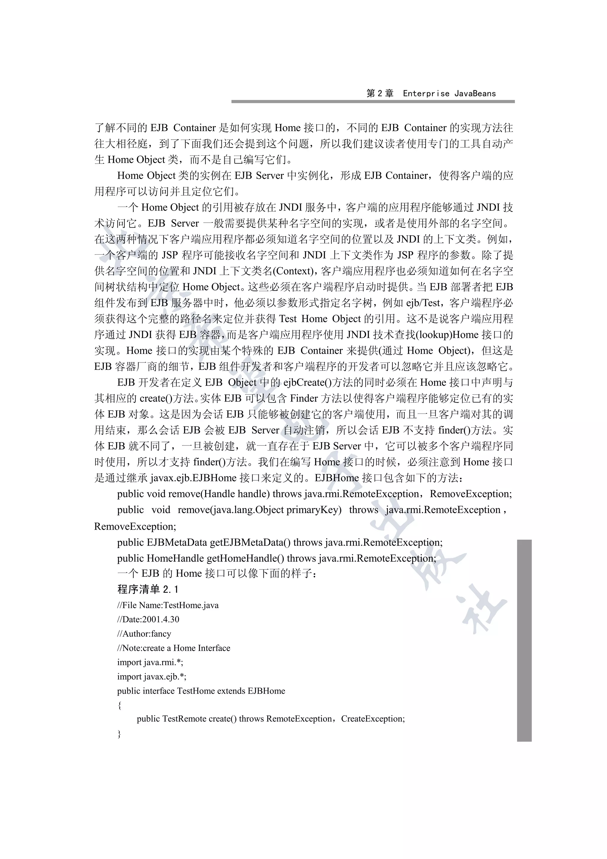 第2章      Enterprise JavaBeans


了解不同的 EJB Container 是如何实现 Home 接口的 不同的 EJB Container 的实现方法往
往大相径庭 到了下面我们还会提到这个问题 所以我们建议读者使用专门的工具自动产
生 Home Object 类 而不是自己编写它们
    Home Object 类的实例在 EJB Server 中实例化 形成 EJB Container 使得客户端的应
用程序可以访问并且定位它们
    一个 Home Object 的引用被存放在 JNDI 服务中 客户端的应用程序能够通过 JNDI 技
术访问它 EJB Server 一般需要提供某种名字空间的实现 或者是使用外部的名字空间
在这两种情况下客户端应用程序都必须知道名字空间的位置以及 JNDI 的上下文类 例如


一个客户端的 JSP 程序可能接收名字空间和 JNDI 上下文类作为 JSP 程序的参数 除了提
供名字空间的位置和 JNDI 上下文类名(Context) 客户端应用程序也必须知道如何在名字空
间树状结构中定位 Home Object 这些必须在客户端程序启动时提供 当 EJB 部署者把 EJB
  

组件发布到 EJB 服务器中时 他必须以参数形式指定名字树 例如 ejb/Test 客户端程序必
须获得这个完整的路径名来定位并获得 Test Home Object 的引用 这不是说客户端应用程
             

序通过 JNDI 获得 EJB 容器 而是客户端应用程序使用 JNDI 技术查找(lookup)Home 接口的
实现 Home 接口的实现由某个特殊的 EJB Container 来提供(通过 Home Object) 但这是
EJB 容器厂商的细节 EJB 组件开发者和客户端程序的开发者可以忽略它并且应该忽略它
              

    EJB 开发者在定义 EJB Object 中的 ejbCreate()方法的同时必须在 Home 接口中声明与
其相应的 create()方法 实体 EJB 可以包含 Finder 方法以使得客户端程序能够定位已有的实
体 EJB 对象 这是因为会话 EJB 只能够被创建它的客户端使用 而且一旦客户端对其的调
                                     

用结束 那么会话 EJB 会被 EJB Server 自动注销 所以会话 EJB 不支持 finder()方法 实
体 EJB 就不同了 一旦被创建 就一直存在于 EJB Server 中 它可以被多个客户端程序同
时使用 所以才支持 finder()方法 我们在编写 Home 接口的时候 必须注意到 Home 接口
                                                

是通过继承 javax.ejb.EJBHome 接口来定义的 EJBHome 接口包含如下的方法
    public void remove(Handle handle) throws java.rmi.RemoteException RemoveException;
    public void remove(java.lang.Object primaryKey) throws java.rmi.RemoteException
                                                         

RemoveException;
    public EJBMetaData getEJBMetaData() throws java.rmi.RemoteException;
    public HomeHandle getHomeHandle() throws java.rmi.RemoteException;
                                                                     

    一个 EJB 的 Home 接口可以像下面的样子
    程序清单 2.1
                                                                                	

    //File Name:TestHome.java
    //Date:2001.4.30
    //Author:fancy
    //Note:create a Home Interface
    import java.rmi.*;
    import javax.ejb.*;
    public interface TestHome extends EJBHome
    {
         public TestRemote create() throws RemoteException   CreateException;
    }
 