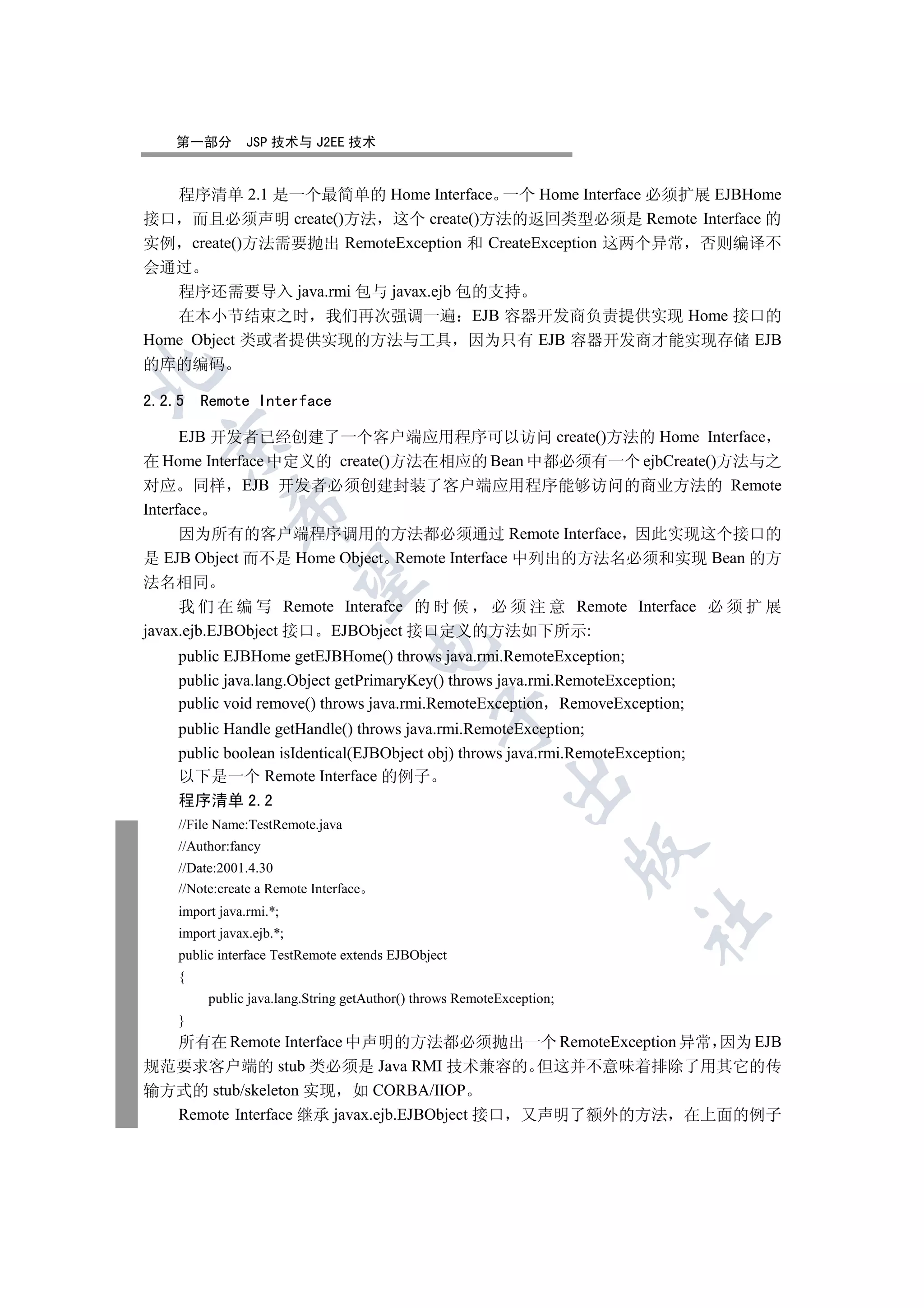 第一部分         JSP 技术与 J2EE 技术


   程序清单 2.1 是一个最简单的 Home Interface 一个 Home Interface 必须扩展 EJBHome
接口 而且必须声明 create()方法 这个 create()方法的返回类型必须是 Remote Interface 的
实例 create()方法需要抛出 RemoteException 和 CreateException 这两个异常 否则编译不
会通过
   程序还需要导入 java.rmi 包与 javax.ejb 包的支持
   在本小节结束之时 我们再次强调一遍 EJB 容器开发商负责提供实现 Home 接口的
Home Object 类或者提供实现的方法与工具 因为只有 EJB 容器开发商才能实现存储 EJB
的库的编码



2.2.5   Remote Interface

      EJB 开发者已经创建了一个客户端应用程序可以访问 create()方法的 Home Interface
  

在 Home Interface 中定义的 create()方法在相应的 Bean 中都必须有一个 ejbCreate()方法与之
对应 同样 EJB 开发者必须创建封装了客户端应用程序能够访问的商业方法的 Remote
             

Interface
      因为所有的客户端程序调用的方法都必须通过 Remote Interface 因此实现这个接口的
是 EJB Object 而不是 Home Object Remote Interface 中列出的方法名必须和实现 Bean 的方
              

法名相同
     我 们 在 编 写 Remote Interafce 的 时 候 必 须 注 意 Remote Interface 必 须 扩 展
javax.ejb.EJBObject 接口 EJBObject 接口定义的方法如下所示:
                                       

    public EJBHome getEJBHome() throws java.rmi.RemoteException;
    public java.lang.Object getPrimaryKey() throws java.rmi.RemoteException;
    public void remove() throws java.rmi.RemoteException RemoveException;
                                               

    public Handle getHandle() throws java.rmi.RemoteException;
    public boolean isIdentical(EJBObject obj) throws java.rmi.RemoteException;
    以下是一个 Remote Interface 的例子
                                                           

    程序清单 2.2
    //File Name:TestRemote.java
    //Author:fancy
                                                                       

    //Date:2001.4.30
    //Note:create a Remote Interface
    import java.rmi.*;
                                                                       	

    import javax.ejb.*;
    public interface TestRemote extends EJBObject
    {
         public java.lang.String getAuthor() throws RemoteException;
    }
  所有在 Remote Interface 中声明的方法都必须抛出一个 RemoteException 异常 因为 EJB
规范要求客户端的 stub 类必须是 Java RMI 技术兼容的 但这并不意味着排除了用其它的传
输方式的 stub/skeleton 实现 如 CORBA/IIOP
  Remote Interface 继承 javax.ejb.EJBObject 接口 又声明了额外的方法 在上面的例子
 