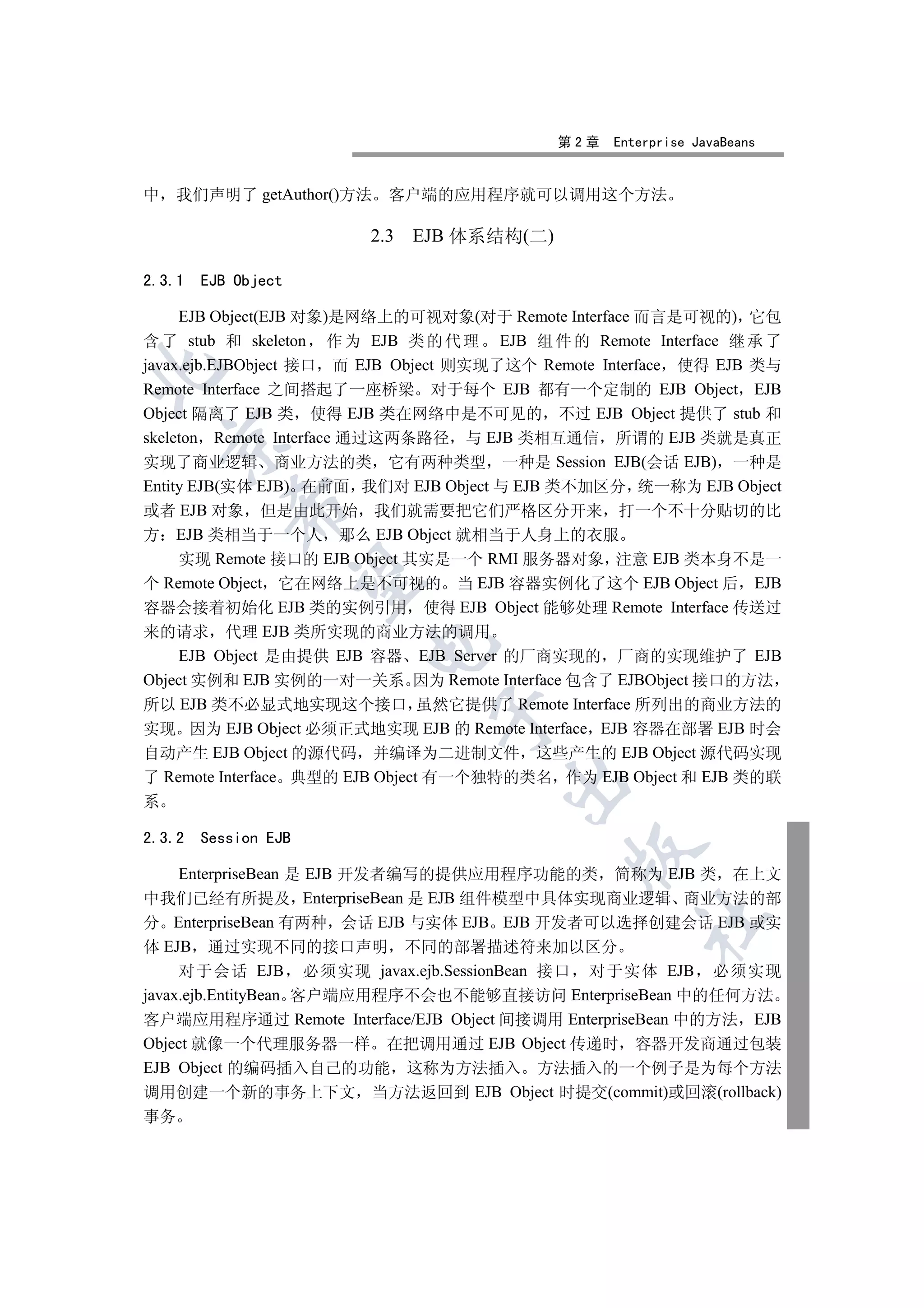 第2章   Enterprise JavaBeans


中 我们声明了 getAuthor()方法     客户端的应用程序就可以调用这个方法

                        2.3 EJB 体系结构(二)

2.3.1   EJB Object

     EJB Object(EJB 对象)是网络上的可视对象(对于 Remote Interface 而言是可视的) 它包
含 了 stub 和 skeleton 作 为 EJB 类 的 代 理 EJB 组 件 的 Remote Interface 继 承 了
javax.ejb.EJBObject 接口 而 EJB Object 则实现了这个 Remote Interface 使得 EJB 类与


Remote Interface 之间搭起了一座桥梁 对于每个 EJB 都有一个定制的 EJB Object EJB
Object 隔离了 EJB 类 使得 EJB 类在网络中是不可见的 不过 EJB Object 提供了 stub 和
skeleton Remote Interface 通过这两条路径 与 EJB 类相互通信 所谓的 EJB 类就是真正
    

实现了商业逻辑 商业方法的类 它有两种类型 一种是 Session EJB(会话 EJB) 一种是
Entity EJB(实体 EJB) 在前面 我们对 EJB Object 与 EJB 类不加区分 统一称为 EJB Object
           

或者 EJB 对象 但是由此开始 我们就需要把它们严格区分开来 打一个不十分贴切的比
方 EJB 类相当于一个人 那么 EJB Object 就相当于人身上的衣服
     实现 Remote 接口的 EJB Object 其实是一个 RMI 服务器对象 注意 EJB 类本身不是一
            

个 Remote Object 它在网络上是不可视的 当 EJB 容器实例化了这个 EJB Object 后 EJB
容器会接着初始化 EJB 类的实例引用 使得 EJB Object 能够处理 Remote Interface 传送过
来的请求 代理 EJB 类所实现的商业方法的调用
                        

     EJB Object 是由提供 EJB 容器 EJB Server 的厂商实现的 厂商的实现维护了 EJB
Object 实例和 EJB 实例的一对一关系 因为 Remote Interface 包含了 EJBObject 接口的方法
所以 EJB 类不必显式地实现这个接口 虽然它提供了 Remote Interface 所列出的商业方法的
                               

实现 因为 EJB Object 必须正式地实现 EJB 的 Remote Interface EJB 容器在部署 EJB 时会
自动产生 EJB Object 的源代码 并编译为二进制文件 这些产生的 EJB Object 源代码实现
了 Remote Interface 典型的 EJB Object 有一个独特的类名 作为 EJB Object 和 EJB 类的联
                                       

系

2.3.2   Session EJB
                                              

     EnterpriseBean 是 EJB 开发者编写的提供应用程序功能的类 简称为 EJB 类 在上文
中我们已经有所提及 EnterpriseBean 是 EJB 组件模型中具体实现商业逻辑 商业方法的部
                                                     	

分 EnterpriseBean 有两种 会话 EJB 与实体 EJB EJB 开发者可以选择创建会话 EJB 或实
体 EJB 通过实现不同的接口声明 不同的部署描述符来加以区分
     对于会话 EJB 必须实现 javax.ejb.SessionBean 接口 对于实体 EJB 必须实现
javax.ejb.EntityBean 客户端应用程序不会也不能够直接访问 EnterpriseBean 中的任何方法
客户端应用程序通过 Remote Interface/EJB Object 间接调用 EnterpriseBean 中的方法 EJB
Object 就像一个代理服务器一样 在把调用通过 EJB Object 传递时 容器开发商通过包装
EJB Object 的编码插入自己的功能 这称为方法插入 方法插入的一个例子是为每个方法
调用创建一个新的事务上下文 当方法返回到 EJB Object 时提交(commit)或回滚(rollback)
事务
 