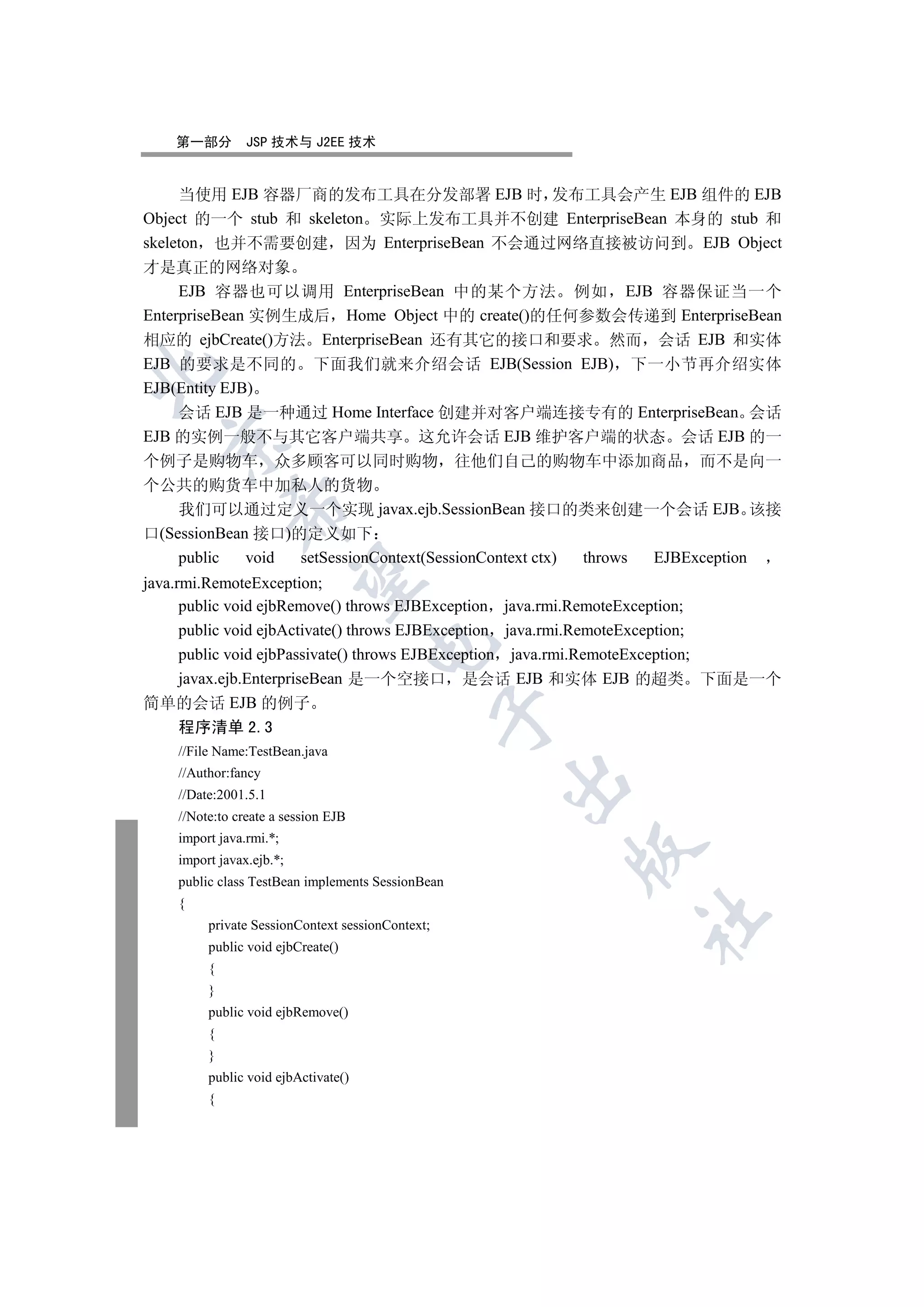 第一部分        JSP 技术与 J2EE 技术


     当使用 EJB 容器厂商的发布工具在分发部署 EJB 时 发布工具会产生 EJB 组件的 EJB
Object 的一个 stub 和 skeleton 实际上发布工具并不创建 EnterpriseBean 本身的 stub 和
skeleton 也并不需要创建 因为 EnterpriseBean 不会通过网络直接被访问到 EJB Object
才是真正的网络对象
     EJB 容器也可以调用 EnterpriseBean 中的某个方法 例如 EJB 容器保证当一个
EnterpriseBean 实例生成后 Home Object 中的 create()的任何参数会传递到 EnterpriseBean
相应的 ejbCreate()方法 EnterpriseBean 还有其它的接口和要求 然而 会话 EJB 和实体
EJB 的要求是不同的 下面我们就来介绍会话 EJB(Session EJB) 下一小节再介绍实体


EJB(Entity EJB)
     会话 EJB 是一种通过 Home Interface 创建并对客户端连接专有的 EnterpriseBean 会话
EJB 的实例一般不与其它客户端共享 这允许会话 EJB 维护客户端的状态 会话 EJB 的一
  

个例子是购物车 众多顾客可以同时购物 往他们自己的购物车中添加商品 而不是向一
个公共的购货车中加私人的货物
             

    我们可以通过定义一个实现 javax.ejb.SessionBean 接口的类来创建一个会话 EJB 该接
口(SessionBean 接口)的定义如下
    public   void setSessionContext(SessionContext ctx) throws EJBException
              

java.rmi.RemoteException;
      public void ejbRemove() throws EJBException java.rmi.RemoteException;
      public void ejbActivate() throws EJBException java.rmi.RemoteException;
                                     

      public void ejbPassivate() throws EJBException java.rmi.RemoteException;
      javax.ejb.EnterpriseBean 是一个空接口 是会话 EJB 和实体 EJB 的超类 下面是一个
简单的会话 EJB 的例子
                                                  

    程序清单 2.3
    //File Name:TestBean.java
    //Author:fancy
                                                   

    //Date:2001.5.1
    //Note:to create a session EJB
    import java.rmi.*;
                                                      

    import javax.ejb.*;
    public class TestBean implements SessionBean
    {
                                                            	

         private SessionContext sessionContext;
         public void ejbCreate()
         {
         }
         public void ejbRemove()
         {
         }
         public void ejbActivate()
         {
 