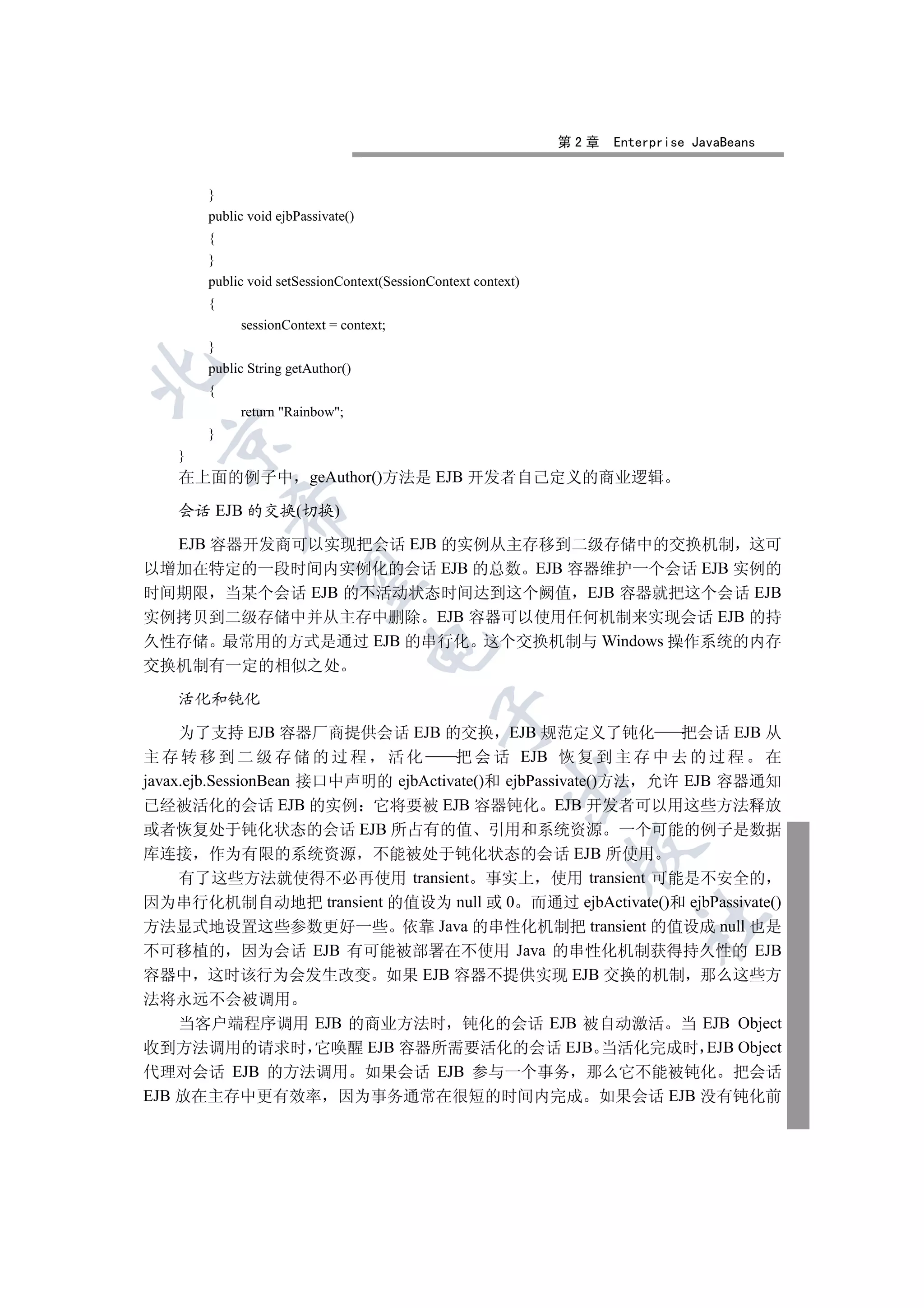 第2章   Enterprise JavaBeans


       }
       public void ejbPassivate()
       {
       }
       public void setSessionContext(SessionContext context)
       {
            sessionContext = context;
       }
       public String getAuthor()


       {
            return Rainbow;
       }
  

   }
   在上面的例子中               geAuthor()方法是 EJB 开发者自己定义的商业逻辑
           

   会话 EJB 的交换(切换)

  EJB 容器开发商可以实现把会话 EJB 的实例从主存移到二级存储中的交换机制 这可
以增加在特定的一段时间内实例化的会话 EJB 的总数 EJB 容器维护一个会话 EJB 实例的
            

时间期限 当某个会话 EJB 的不活动状态时间达到这个阙值 EJB 容器就把这个会话 EJB
实例拷贝到二级存储中并从主存中删除 EJB 容器可以使用任何机制来实现会话 EJB 的持
久性存储 最常用的方式是通过 EJB 的串行化 这个交换机制与 Windows 操作系统的内存
                                    

交换机制有一定的相似之处

   活化和钝化
                                             

     为了支持 EJB 容器厂商提供会话 EJB 的交换 EJB 规范定义了钝化                     把会话 EJB 从
主存转移到二级存储的过程 活化                      把 会 话 EJB 恢 复 到 主 存 中 去 的 过 程 在
javax.ejb.SessionBean 接口中声明的 ejbActivate()和 ejbPassivate()方法 允许 EJB 容器通知
                                                         

已经被活化的会话 EJB 的实例 它将要被 EJB 容器钝化 EJB 开发者可以用这些方法释放
或者恢复处于钝化状态的会话 EJB 所占有的值 引用和系统资源 一个可能的例子是数据
                                                                

库连接 作为有限的系统资源 不能被处于钝化状态的会话 EJB 所使用
     有了这些方法就使得不必再使用 transient 事实上 使用 transient 可能是不安全的
因为串行化机制自动地把 transient 的值设为 null 或 0 而通过 ejbActivate()和 ejbPassivate()
                                                                        	

方法显式地设置这些参数更好一些 依靠 Java 的串性化机制把 transient 的值设成 null 也是
不可移植的 因为会话 EJB 有可能被部署在不使用 Java 的串性化机制获得持久性的 EJB
容器中 这时该行为会发生改变 如果 EJB 容器不提供实现 EJB 交换的机制 那么这些方
法将永远不会被调用
    当客户端程序调用 EJB 的商业方法时 钝化的会话 EJB 被自动激活 当 EJB Object
收到方法调用的请求时 它唤醒 EJB 容器所需要活化的会话 EJB 当活化完成时 EJB Object
代理对会话 EJB 的方法调用 如果会话 EJB 参与一个事务 那么它不能被钝化 把会话
EJB 放在主存中更有效率 因为事务通常在很短的时间内完成 如果会话 EJB 没有钝化前
 