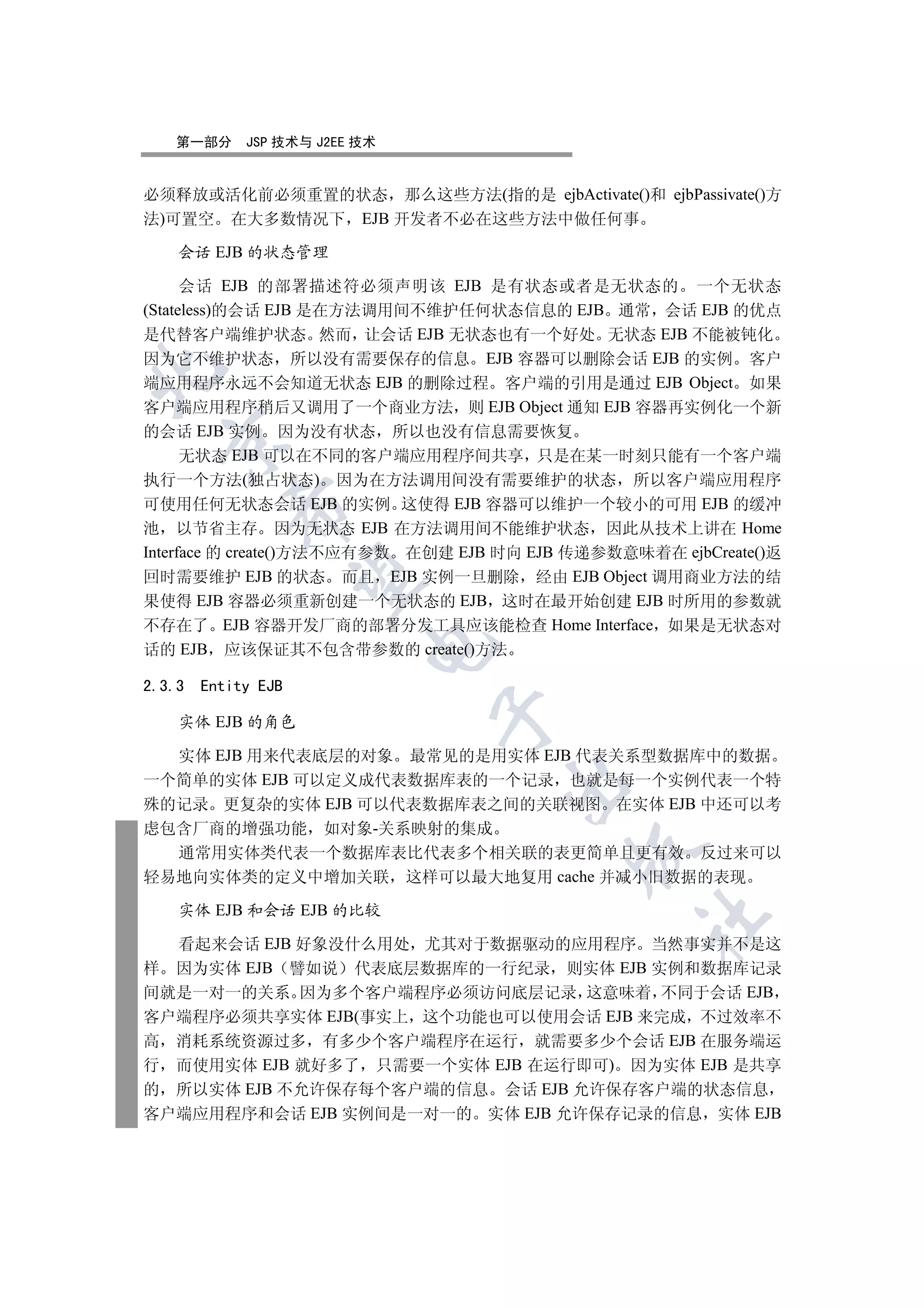 第一部分      JSP 技术与 J2EE 技术


必须释放或活化前必须重置的状态 那么这些方法(指的是 ejbActivate()和 ejbPassivate()方
法)可置空 在大多数情况下 EJB 开发者不必在这些方法中做任何事

    会话 EJB 的状态管理

      会话 EJB 的部署描述符必须声明该 EJB 是有状态或者是无状态的 一个无状态
(Stateless)的会话 EJB 是在方法调用间不维护任何状态信息的 EJB 通常 会话 EJB 的优点
是代替客户端维护状态 然而 让会话 EJB 无状态也有一个好处 无状态 EJB 不能被钝化
因为它不维护状态 所以没有需要保存的信息 EJB 容器可以删除会话 EJB 的实例 客户


端应用程序永远不会知道无状态 EJB 的删除过程 客户端的引用是通过 EJB Object 如果
客户端应用程序稍后又调用了一个商业方法 则 EJB Object 通知 EJB 容器再实例化一个新
的会话 EJB 实例 因为没有状态 所以也没有信息需要恢复
  

      无状态 EJB 可以在不同的客户端应用程序间共享 只是在某一时刻只能有一个客户端
执行一个方法(独占状态) 因为在方法调用间没有需要维护的状态 所以客户端应用程序
可使用任何无状态会话 EJB 的实例 这使得 EJB 容器可以维护一个较小的可用 EJB 的缓冲
           

池 以节省主存 因为无状态 EJB 在方法调用间不能维护状态 因此从技术上讲在 Home
Interface 的 create()方法不应有参数 在创建 EJB 时向 EJB 传递参数意味着在 ejbCreate()返
回时需要维护 EJB 的状态 而且 EJB 实例一旦删除 经由 EJB Object 调用商业方法的结
            

果使得 EJB 容器必须重新创建一个无状态的 EJB 这时在最开始创建 EJB 时所用的参数就
不存在了 EJB 容器开发厂商的部署分发工具应该能检查 Home Interface 如果是无状态对
                          

话的 EJB 应该保证其不包含带参数的 create()方法

2.3.3   Entity EJB
                               

    实体 EJB 的角色

  实体 EJB 用来代表底层的对象 最常见的是用实体 EJB 代表关系型数据库中的数据
一个简单的实体 EJB 可以定义成代表数据库表的一个记录 也就是每一个实例代表一个特
                                    

殊的记录 更复杂的实体 EJB 可以代表数据库表之间的关联视图 在实体 EJB 中还可以考
虑包含厂商的增强功能 如对象-关系映射的集成
                                           

  通常用实体类代表一个数据库表比代表多个相关联的表更简单且更有效 反过来可以
轻易地向实体类的定义中增加关联 这样可以最大地复用 cache 并减小旧数据的表现

    实体 EJB 和会话 EJB 的比较
                                                 	

  看起来会话 EJB 好象没什么用处 尤其对于数据驱动的应用程序 当然事实并不是这
样 因为实体 EJB 譬如说 代表底层数据库的一行纪录 则实体 EJB 实例和数据库记录
间就是一对一的关系 因为多个客户端程序必须访问底层记录 这意味着 不同于会话 EJB
客户端程序必须共享实体 EJB(事实上 这个功能也可以使用会话 EJB 来完成 不过效率不
高 消耗系统资源过多 有多少个客户端程序在运行 就需要多少个会话 EJB 在服务端运
行 而使用实体 EJB 就好多了 只需要一个实体 EJB 在运行即可) 因为实体 EJB 是共享
的 所以实体 EJB 不允许保存每个客户端的信息 会话 EJB 允许保存客户端的状态信息
客户端应用程序和会话 EJB 实例间是一对一的 实体 EJB 允许保存记录的信息 实体 EJB
 