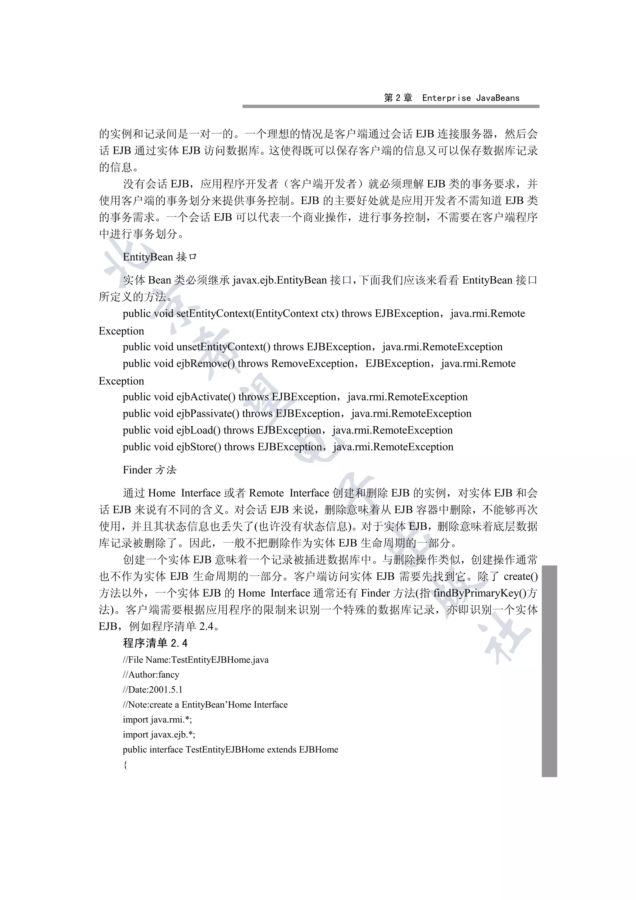 第2章     Enterprise JavaBeans


的实例和记录间是一对一的 一个理想的情况是客户端通过会话 EJB 连接服务器 然后会
话 EJB 通过实体 EJB 访问数据库 这使得既可以保存客户端的信息又可以保存数据库记录
的信息
    没有会话 EJB 应用程序开发者 客户端开发者 就必须理解 EJB 类的事务要求 并
使用客户端的事务划分来提供事务控制 EJB 的主要好处就是应用开发者不需知道 EJB 类
的事务需求 一个会话 EJB 可以代表一个商业操作 进行事务控制 不需要在客户端程序
中进行事务划分


    EntityBean 接口

  实体 Bean 类必须继承 javax.ejb.EntityBean 接口 下面我们应该来看看 EntityBean 接口
所定义的方法
  

  public void setEntityContext(EntityContext ctx) throws EJBException java.rmi.Remote
Exception
    public void unsetEntityContext() throws EJBException java.rmi.RemoteException
             

    public void ejbRemove() throws RemoveException EJBException java.rmi.Remote
Exception
    public void ejbActivate() throws EJBException java.rmi.RemoteException
              

    public void ejbPassivate() throws EJBException java.rmi.RemoteException
    public void ejbLoad() throws EJBException java.rmi.RemoteException
                                    

    public void ejbStore() throws EJBException java.rmi.RemoteException

    Finder 方法
                                                

    通过 Home Interface 或者 Remote Interface 创建和删除 EJB 的实例 对实体 EJB 和会
话 EJB 来说有不同的含义 对会话 EJB 来说 删除意味着从 EJB 容器中删除 不能够再次
使用 并且其状态信息也丢失了(也许没有状态信息) 对于实体 EJB 删除意味着底层数据
                                                         

库记录被删除了 因此 一般不把删除作为实体 EJB 生命周期的一部分
    创建一个实体 EJB 意味着一个记录被插进数据库中 与删除操作类似 创建操作通常
也不作为实体 EJB 生命周期的一部分 客户端访问实体 EJB 需要先找到它 除了 create()
                                                           

方法以外 一个实体 EJB 的 Home Interface 通常还有 Finder 方法(指 findByPrimaryKey()方
法) 客户端需要根据应用程序的限制来识别一个特殊的数据库记录                                       亦即识别一个实体
EJB 例如程序清单 2.4
                                                                    	

   程序清单 2.4
    //File Name:TestEntityEJBHome.java
    //Author:fancy
    //Date:2001.5.1
    //Note:create a EntityBean’Home Interface
    import java.rmi.*;
    import javax.ejb.*;
    public interface TestEntityEJBHome extends EJBHome
    {
 