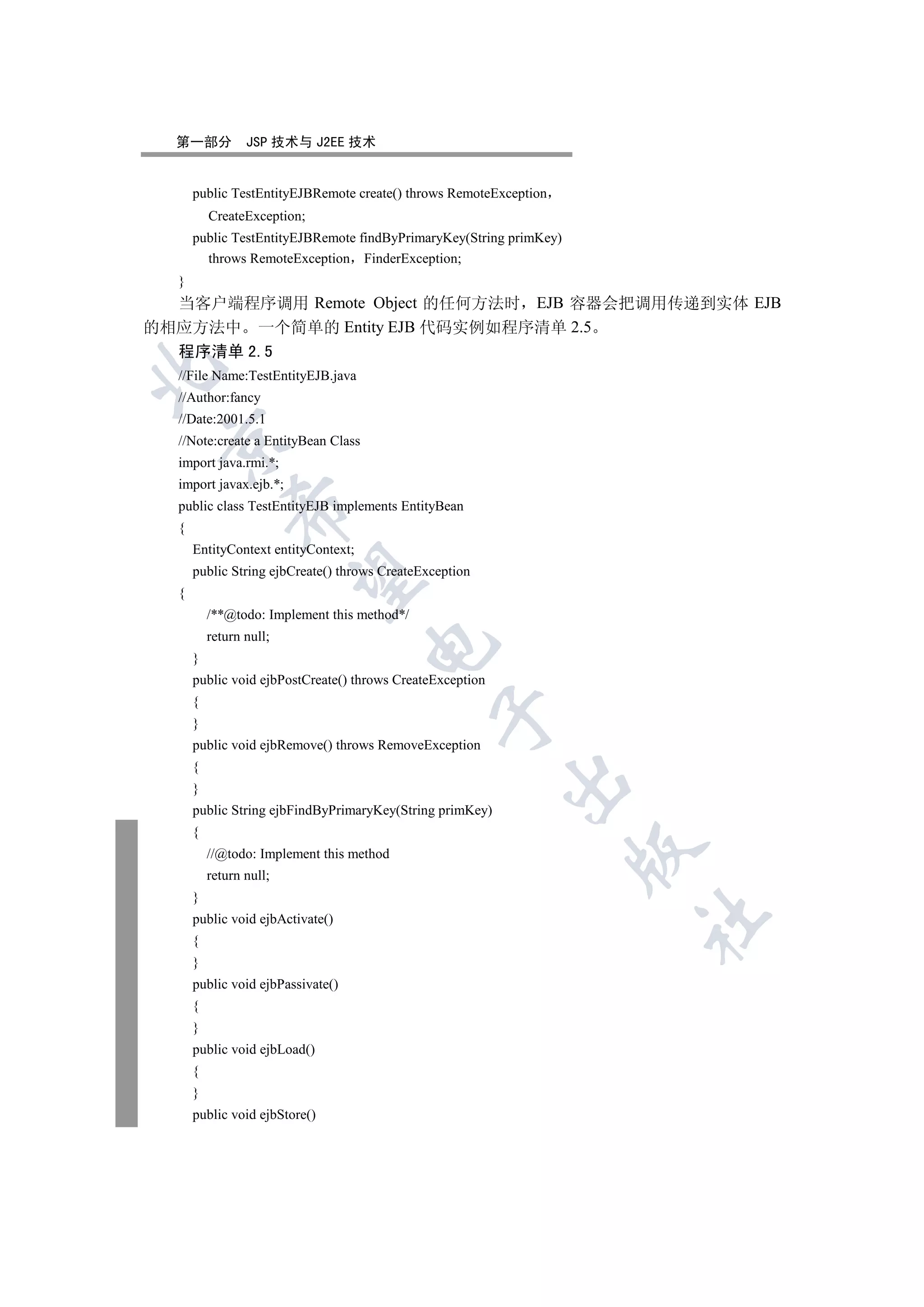 第一部分           JSP 技术与 J2EE 技术


      public TestEntityEJBRemote create() throws RemoteException
          CreateException;
      public TestEntityEJBRemote findByPrimaryKey(String primKey)
        throws RemoteException FinderException;
  }
  当客户端程序调用 Remote Object 的任何方法时 EJB 容器会把调用传递到实体 EJB
的相应方法中 一个简单的 Entity EJB 代码实例如程序清单 2.5
  程序清单 2.5


  //File Name:TestEntityEJB.java
  //Author:fancy
  //Date:2001.5.1
 

  //Note:create a EntityBean Class
  import java.rmi.*;
  import javax.ejb.*;
  public class TestEntityEJB implements EntityBean
              

  {
      EntityContext entityContext;
      public String ejbCreate() throws CreateException
               

  {
          /**@todo: Implement this method*/
          return null;
                                     

      }
      public void ejbPostCreate() throws CreateException
      {
                                                

      }
      public void ejbRemove() throws RemoveException
      {
                                                           

      }
      public String ejbFindByPrimaryKey(String primKey)
      {
                                                                    

          //@todo: Implement this method
          return null;
      }
                                                                    	

      public void ejbActivate()
      {
      }
      public void ejbPassivate()
      {
      }
      public void ejbLoad()
      {
      }
      public void ejbStore()
 