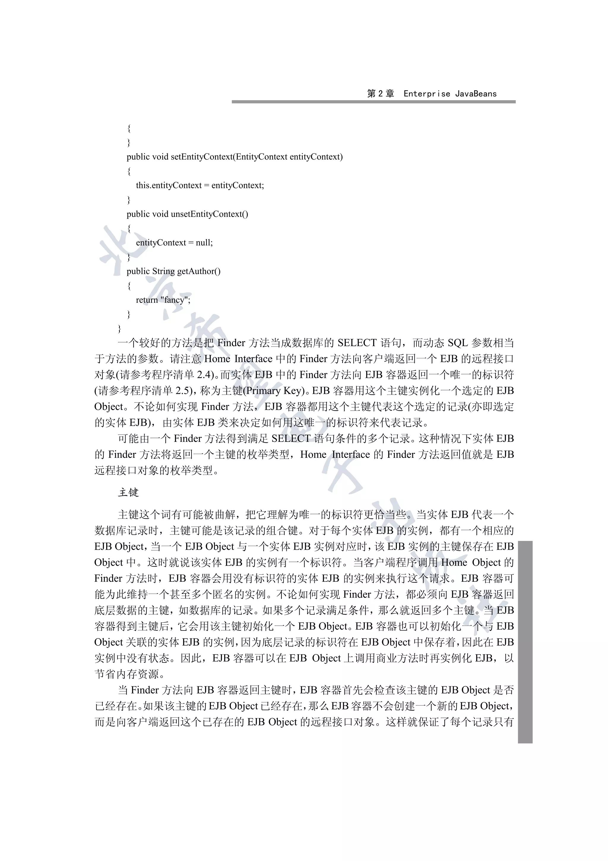 第2章   Enterprise JavaBeans


       {
       }
       public void setEntityContext(EntityContext entityContext)
       {
           this.entityContext = entityContext;
       }
       public void unsetEntityContext()
       {
           entityContext = null;


       }
       public String getAuthor()
       {
 

           return fancy;
       }
   }
               

    一个较好的方法是把 Finder 方法当成数据库的 SELECT 语句 而动态 SQL 参数相当
于方法的参数 请注意 Home Interface 中的 Finder 方法向客户端返回一个 EJB 的远程接口
对象(请参考程序清单 2.4) 而实体 EJB 中的 Finder 方法向 EJB 容器返回一个唯一的标识符
                

(请参考程序清单 2.5) 称为主键(Primary Key) EJB 容器用这个主键实例化一个选定的 EJB
Object 不论如何实现 Finder 方法 EJB 容器都用这个主键代表这个选定的记录(亦即选定
的实体 EJB) 由实体 EJB 类来决定如何用这唯一的标识符来代表记录
                                       

    可能由一个 Finder 方法得到满足 SELECT 语句条件的多个记录 这种情况下实体 EJB
的 Finder 方法将返回一个主键的枚举类型 Home Interface 的 Finder 方法返回值就是 EJB
                                                 

远程接口对象的枚举类型

   主键

     主键这个词有可能被曲解 把它理解为唯一的标识符更恰当些 当实体 EJB 代表一个
                                                             

数据库记录时 主键可能是该记录的组合键 对于每个实体 EJB 的实例 都有一个相应的
EJB Object 当一个 EJB Object 与一个实体 EJB 实例对应时 该 EJB 实例的主键保存在 EJB
                                                                    

Object 中 这时就说该实体 EJB 的实例有一个标识符 当客户端程序调用 Home Object 的
Finder 方法时 EJB 容器会用没有标识符的实体 EJB 的实例来执行这个请求 EJB 容器可
能为此维持一个甚至多个匿名的实例 不论如何实现 Finder 方法 都必须向 EJB 容器返回
                                                                            	

底层数据的主键 如数据库的记录 如果多个记录满足条件 那么就返回多个主键 当 EJB
容器得到主键后 它会用该主键初始化一个 EJB Object EJB 容器也可以初始化一个与 EJB
Object 关联的实体 EJB 的实例 因为底层记录的标识符在 EJB Object 中保存着 因此在 EJB
实例中没有状态 因此 EJB 容器可以在 EJB Object 上调用商业方法时再实例化 EJB 以
节省内存资源
  当 Finder 方法向 EJB 容器返回主键时 EJB 容器首先会检查该主键的 EJB Object 是否
已经存在 如果该主键的 EJB Object 已经存在 那么 EJB 容器不会创建一个新的 EJB Object
而是向客户端返回这个已存在的 EJB Object 的远程接口对象 这样就保证了每个记录只有
 