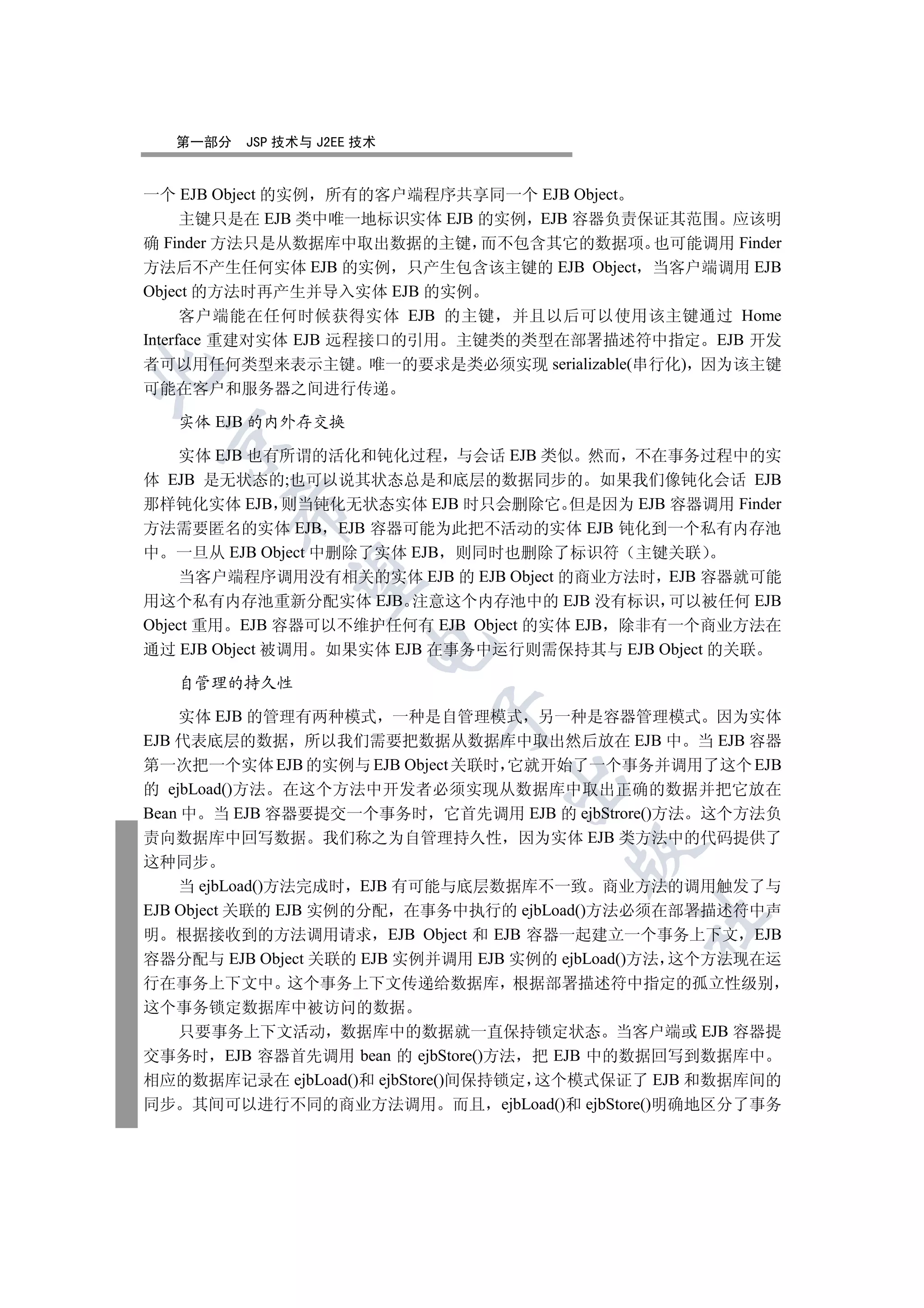 第一部分   JSP 技术与 J2EE 技术


一个 EJB Object 的实例 所有的客户端程序共享同一个 EJB Object
      主键只是在 EJB 类中唯一地标识实体 EJB 的实例 EJB 容器负责保证其范围 应该明
确  Finder 方法只是从数据库中取出数据的主键 而不包含其它的数据项 也可能调用 Finder
方法后不产生任何实体 EJB 的实例 只产生包含该主键的 EJB Object 当客户端调用 EJB
Object 的方法时再产生并导入实体 EJB 的实例
      客户端能在任何时候获得实体 EJB 的主键 并且以后可以使用该主键通过 Home
Interface 重建对实体 EJB 远程接口的引用 主键类的类型在部署描述符中指定 EJB 开发
者可以用任何类型来表示主键 唯一的要求是类必须实现 serializable(串行化) 因为该主键


可能在客户和服务器之间进行传递

   实体 EJB 的内外存交换
 

    实体 EJB 也有所谓的活化和钝化过程 与会话 EJB 类似 然而 不在事务过程中的实
体 EJB 是无状态的;也可以说其状态总是和底层的数据同步的 如果我们像钝化会话 EJB
那样钝化实体 EJB 则当钝化无状态实体 EJB 时只会删除它 但是因为 EJB 容器调用 Finder
       

方法需要匿名的实体 EJB EJB 容器可能为此把不活动的实体 EJB 钝化到一个私有内存池
中 一旦从 EJB Object 中删除了实体 EJB 则同时也删除了标识符 主键关联
    当客户端程序调用没有相关的实体 EJB 的 EJB Object 的商业方法时 EJB 容器就可能
        

用这个私有内存池重新分配实体 EJB 注意这个内存池中的 EJB 没有标识 可以被任何 EJB
Object 重用 EJB 容器可以不维护任何有 EJB Object 的实体 EJB 除非有一个商业方法在
                      

通过 EJB Object 被调用 如果实体 EJB 在事务中运行则需保持其与 EJB Object 的关联

   自管理的持久性
                           

    实体 EJB 的管理有两种模式 一种是自管理模式 另一种是容器管理模式 因为实体
EJB 代表底层的数据 所以我们需要把数据从数据库中取出然后放在 EJB 中 当 EJB 容器
第一次把一个实体 EJB 的实例与 EJB Object 关联时 它就开始了一个事务并调用了这个 EJB
                                

的 ejbLoad()方法 在这个方法中开发者必须实现从数据库中取出正确的数据并把它放在
Bean 中 当 EJB 容器要提交一个事务时 它首先调用 EJB 的 ejbStrore()方法 这个方法负
责向数据库中回写数据 我们称之为自管理持久性 因为实体 EJB 类方法中的代码提供了
                                       

这种同步
    当 ejbLoad()方法完成时 EJB 有可能与底层数据库不一致 商业方法的调用触发了与
EJB Object 关联的 EJB 实例的分配 在事务中执行的 ejbLoad()方法必须在部署描述符中声
                                             	

明 根据接收到的方法调用请求 EJB Object 和 EJB 容器一起建立一个事务上下文 EJB
容器分配与 EJB Object 关联的 EJB 实例并调用 EJB 实例的 ejbLoad()方法 这个方法现在运
行在事务上下文中 这个事务上下文传递给数据库 根据部署描述符中指定的孤立性级别
这个事务锁定数据库中被访问的数据
  只要事务上下文活动 数据库中的数据就一直保持锁定状态 当客户端或 EJB 容器提
交事务时 EJB 容器首先调用 bean 的 ejbStore()方法 把 EJB 中的数据回写到数据库中
相应的数据库记录在 ejbLoad()和 ejbStore()间保持锁定 这个模式保证了 EJB 和数据库间的
同步 其间可以进行不同的商业方法调用 而且 ejbLoad()和 ejbStore()明确地区分了事务
 
