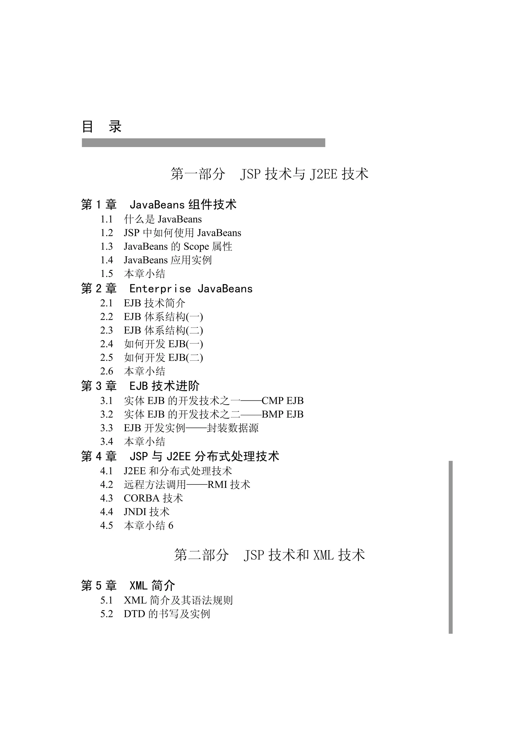 目 录


              第一部分        JSP 技术与 J2EE 技术

第1章    JavaBeans 组件技术
 1.1   什么是 JavaBeans
 1.2   JSP 中如何使用 JavaBeans
 1.3   JavaBeans 的 Scope 属性
 1.4   JavaBeans 应用实例
 1.5   本章小结
第2章    Enterprise JavaBeans
 2.1 EJB 技术简介
 2.2 EJB 体系结构(一)
 2.3 EJB 体系结构(二)
 2.4 如何开发 EJB(一)
 2.5 如何开发 EJB(二)
 2.6 本章小结
第3章    EJB 技术进阶
 3.1 实体 EJB 的开发技术之一   CMP EJB
 3.2 实体 EJB 的开发技术之二——BMP EJB
 3.3 EJB 开发实例   封装数据源
 3.4 本章小结
第4章    JSP 与 J2EE 分布式处理技术
 4.1   J2EE 和分布式处理技术
 4.2   远程方法调用     RMI 技术
 4.3   CORBA 技术
 4.4   JNDI 技术
 4.5   本章小结 6

               第二部分           JSP 技术和 XML 技术

第5章    XML 简介
 5.1 XML 简介及其语法规则
 5.2 DTD 的书写及实例
 