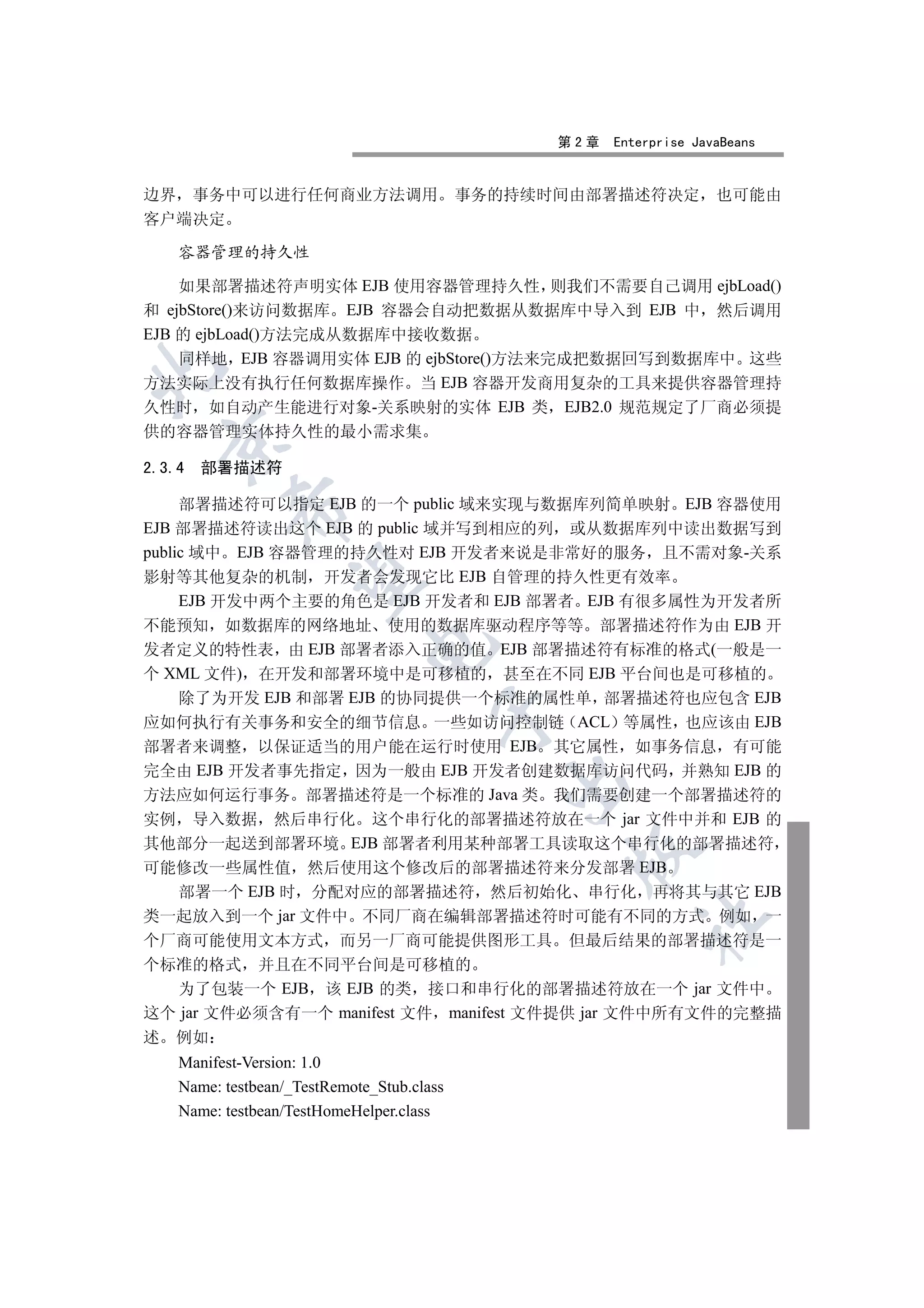 第2章   Enterprise JavaBeans


边界 事务中可以进行任何商业方法调用                          事务的持续时间由部署描述符决定           也可能由
客户端决定

    容器管理的持久性

    如果部署描述符声明实体 EJB 使用容器管理持久性 则我们不需要自己调用 ejbLoad()
和 ejbStore()来访问数据库 EJB 容器会自动把数据从数据库中导入到 EJB 中 然后调用
EJB 的 ejbLoad()方法完成从数据库中接收数据
    同样地 EJB 容器调用实体 EJB 的 ejbStore()方法来完成把数据回写到数据库中 这些


方法实际上没有执行任何数据库操作 当 EJB 容器开发商用复杂的工具来提供容器管理持
久性时 如自动产生能进行对象-关系映射的实体 EJB 类 EJB2.0 规范规定了厂商必须提
供的容器管理实体持久性的最小需求集
  

2.3.4   部署描述符

     部署描述符可以指定 EJB 的一个 public 域来实现与数据库列简单映射 EJB 容器使用
           

EJB 部署描述符读出这个 EJB 的 public 域并写到相应的列 或从数据库列中读出数据写到
public 域中 EJB 容器管理的持久性对 EJB 开发者来说是非常好的服务 且不需对象-关系
影射等其他复杂的机制 开发者会发现它比 EJB 自管理的持久性更有效率
            

     EJB 开发中两个主要的角色是 EJB 开发者和 EJB 部署者 EJB 有很多属性为开发者所
不能预知 如数据库的网络地址 使用的数据库驱动程序等等 部署描述符作为由 EJB 开
                              

发者定义的特性表 由 EJB 部署者添入正确的值 EJB 部署描述符有标准的格式(一般是一
个 XML 文件) 在开发和部署环境中是可移植的 甚至在不同 EJB 平台间也是可移植的
     除了为开发 EJB 和部署 EJB 的协同提供一个标准的属性单 部署描述符也应包含 EJB
                                       

应如何执行有关事务和安全的细节信息 一些如访问控制链 ACL 等属性 也应该由 EJB
部署者来调整 以保证适当的用户能在运行时使用 EJB 其它属性 如事务信息 有可能
完全由 EJB 开发者事先指定 因为一般由 EJB 开发者创建数据库访问代码 并熟知 EJB 的
                                               

方法应如何运行事务 部署描述符是一个标准的 Java 类 我们需要创建一个部署描述符的
实例 导入数据 然后串行化 这个串行化的部署描述符放在一个 jar 文件中并和 EJB 的
其他部分一起送到部署环境 EJB 部署者利用某种部署工具读取这个串行化的部署描述符
                                                   

可能修改一些属性值 然后使用这个修改后的部署描述符来分发部署 EJB
     部署一个 EJB 时 分配对应的部署描述符 然后初始化 串行化 再将其与其它 EJB
类一起放入到一个 jar 文件中 不同厂商在编辑部署描述符时可能有不同的方式 例如 一
                                                           	

个厂商可能使用文本方式 而另一厂商可能提供图形工具 但最后结果的部署描述符是一
个标准的格式 并且在不同平台间是可移植的
  为了包装一个 EJB 该 EJB 的类 接口和串行化的部署描述符放在一个 jar 文件中
这个 jar 文件必须含有一个 manifest 文件 manifest 文件提供 jar 文件中所有文件的完整描
述 例如
    Manifest-Version: 1.0
    Name: testbean/_TestRemote_Stub.class
    Name: testbean/TestHomeHelper.class
 