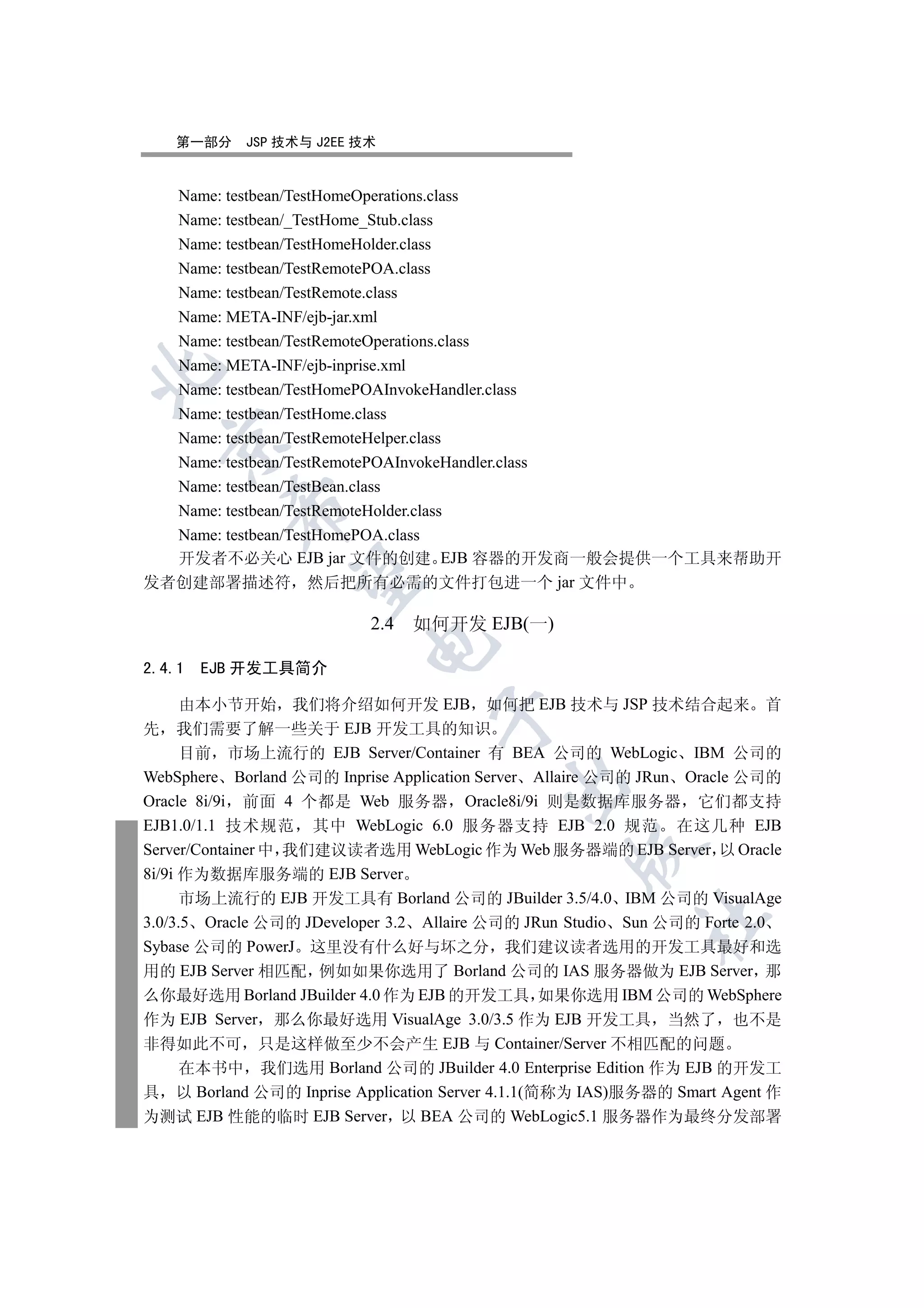 第一部分     JSP 技术与 J2EE 技术


  Name: testbean/TestHomeOperations.class
  Name: testbean/_TestHome_Stub.class
  Name: testbean/TestHomeHolder.class
  Name: testbean/TestRemotePOA.class
  Name: testbean/TestRemote.class
  Name: META-INF/ejb-jar.xml
  Name: testbean/TestRemoteOperations.class
  Name: META-INF/ejb-inprise.xml


  Name: testbean/TestHomePOAInvokeHandler.class
  Name: testbean/TestHome.class
  Name: testbean/TestRemoteHelper.class
  

  Name: testbean/TestRemotePOAInvokeHandler.class
  Name: testbean/TestBean.class
          

  Name: testbean/TestRemoteHolder.class
  Name: testbean/TestHomePOA.class
  开发者不必关心 EJB jar 文件的创建 EJB 容器的开发商一般会提供一个工具来帮助开
           

发者创建部署描述符 然后把所有必需的文件打包进一个 jar 文件中

                           2.4   如何开发 EJB(一)
                          

2.4.1   EJB 开发工具简介

      由本小节开始 我们将介绍如何开发 EJB 如何把 EJB 技术与 JSP 技术结合起来 首
                                  

先 我们需要了解一些关于 EJB 开发工具的知识
      目前 市场上流行的 EJB Server/Container 有 BEA 公司的 WebLogic IBM 公司的
WebSphere Borland 公司的 Inprise Application Server Allaire 公司的 JRun Oracle 公司的
                                          

Oracle 8i/9i 前面 4 个都是 Web 服务器 Oracle8i/9i 则是数据库服务器 它们都支持
EJB1.0/1.1 技术规范 其中 WebLogic 6.0 服务器支持 EJB 2.0 规范 在这几种 EJB
Server/Container 中 我们建议读者选用 WebLogic 作为 Web 服务器端的 EJB Server 以 Oracle
                                                   

8i/9i 作为数据库服务端的 EJB Server
      市场上流行的 EJB 开发工具有 Borland 公司的 JBuilder 3.5/4.0 IBM 公司的 VisualAge
                                                           	

3.0/3.5 Oracle 公司的 JDeveloper 3.2 Allaire 公司的 JRun Studio Sun 公司的 Forte 2.0
Sybase 公司的 PowerJ 这里没有什么好与坏之分 我们建议读者选用的开发工具最好和选
用的 EJB Server 相匹配 例如如果你选用了 Borland 公司的 IAS 服务器做为 EJB Server 那
么你最好选用 Borland JBuilder 4.0 作为 EJB 的开发工具 如果你选用 IBM 公司的 WebSphere
作为 EJB Server 那么你最好选用 VisualAge 3.0/3.5 作为 EJB 开发工具 当然了 也不是
非得如此不可 只是这样做至少不会产生 EJB 与 Container/Server 不相匹配的问题
      在本书中 我们选用 Borland 公司的 JBuilder 4.0 Enterprise Edition 作为 EJB 的开发工
具 以 Borland 公司的 Inprise Application Server 4.1.1(简称为 IAS)服务器的 Smart Agent 作
为测试 EJB 性能的临时 EJB Server 以 BEA 公司的 WebLogic5.1 服务器作为最终分发部署
 