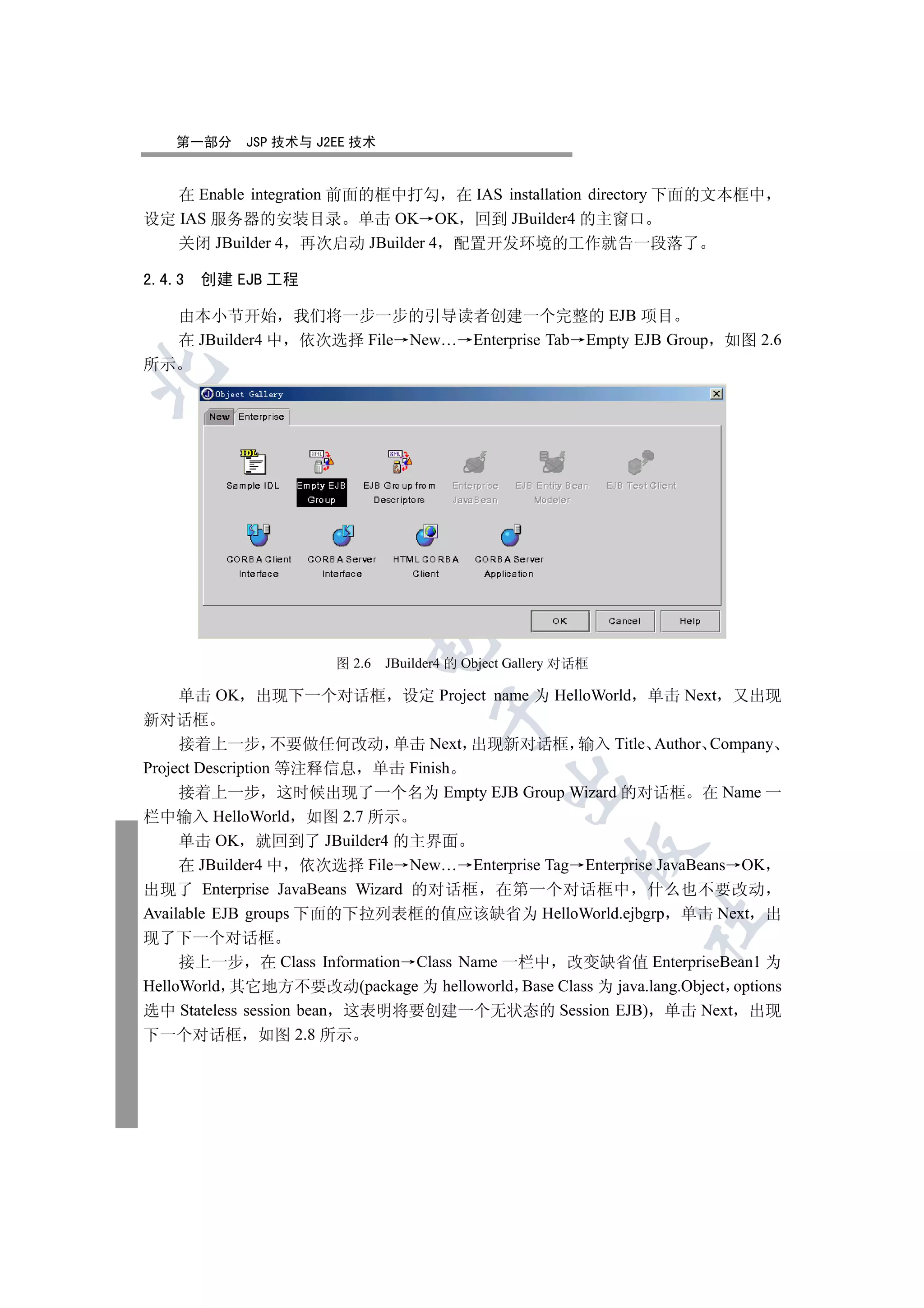 第一部分   JSP 技术与 J2EE 技术


   在 Enable integration 前面的框中打勾 在 IAS installation directory 下面的文本框中
设定 IAS 服务器的安装目录 单击 OK OK 回到 JBuilder4 的主窗口
   关闭 JBuilder 4 再次启动 JBuilder 4 配置开发环境的工作就告一段落了

2.4.3   创建 EJB 工程

     由本小节开始 我们将一步一步的引导读者创建一个完整的 EJB 项目
     在 JBuilder4 中 依次选择 File New… Enterprise Tab Empty EJB Group 如图 2.6
所示

  
          
           
                           

                       图 2.6   JBuilder4 的 Object Gallery 对话框

     单击 OK 出现下一个对话框 设定 Project name 为 HelloWorld 单击 Next 又出现
                                      

新对话框
     接着上一步 不要做任何改动 单击 Next 出现新对话框 输入 Title Author Company
Project Description 等注释信息 单击 Finish
                                                

     接着上一步 这时候出现了一个名为 Empty EJB Group Wizard 的对话框 在 Name 一
栏中输入 HelloWorld 如图 2.7 所示
     单击 OK 就回到了 JBuilder4 的主界面
                                                          

     在 JBuilder4 中 依次选择 File New… Enterprise Tag Enterprise JavaBeans OK
出现了 Enterprise JavaBeans Wizard 的对话框 在第一个对话框中 什么也不要改动
Available EJB groups 下面的下拉列表框的值应该缺省为 HelloWorld.ejbgrp 单击 Next 出
                                                                	

现了下一个对话框
     接上一步 在 Class Information Class Name 一栏中 改变缺省值 EnterpriseBean1 为
HelloWorld 其它地方不要改动(package 为 helloworld Base Class 为 java.lang.Object options
选中 Stateless session bean 这表明将要创建一个无状态的 Session EJB) 单击 Next 出现
下一个对话框 如图 2.8 所示
 