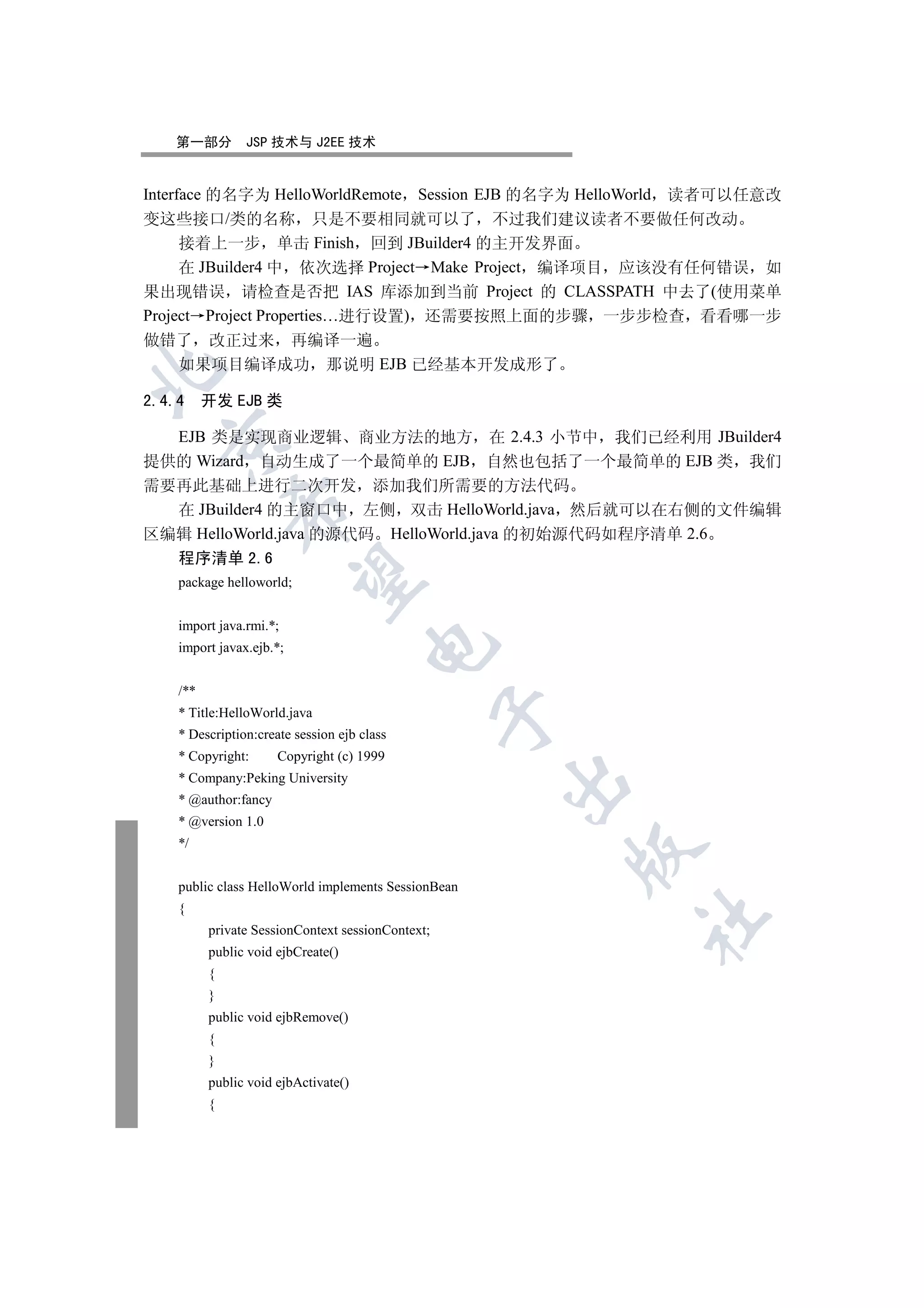 第一部分         JSP 技术与 J2EE 技术


Interface 的名字为 HelloWorldRemote  Session EJB 的名字为 HelloWorld 读者可以任意改
变这些接口/类的名称 只是不要相同就可以了 不过我们建议读者不要做任何改动
     接着上一步 单击 Finish 回到 JBuilder4 的主开发界面
     在 JBuilder4 中 依次选择 Project Make Project 编译项目 应该没有任何错误 如
果出现错误 请检查是否把 IAS 库添加到当前 Project 的 CLASSPATH 中去了(使用菜单
Project Project Properties…进行设置) 还需要按照上面的步骤 一步步检查 看看哪一步
做错了 改正过来 再编译一遍
     如果项目编译成功 那说明 EJB 已经基本开发成形了



2.4.4 开发 EJB 类

  EJB 类是实现商业逻辑 商业方法的地方 在 2.4.3 小节中 我们已经利用 JBuilder4
  

提供的 Wizard 自动生成了一个最简单的 EJB 自然也包括了一个最简单的 EJB 类 我们
需要再此基础上进行二次开发 添加我们所需要的方法代码
              

  在 JBuilder4 的主窗口中 左侧 双击 HelloWorld.java 然后就可以在右侧的文件编辑
区编辑 HelloWorld.java 的源代码 HelloWorld.java 的初始源代码如程序清单 2.6
    程序清单 2.6
               

    package helloworld;


    import java.rmi.*;
                                      

    import javax.ejb.*;


    /**
    * Title:HelloWorld.java
                                                   

    * Description:create session ejb class
    * Copyright:      Copyright (c) 1999
    * Company:Peking University
                                                     

    * @author:fancy
    * @version 1.0
    */
                                                       


    public class HelloWorld implements SessionBean
    {
                                                         	

          private SessionContext sessionContext;
          public void ejbCreate()
          {
          }
          public void ejbRemove()
          {
          }
          public void ejbActivate()
          {
 