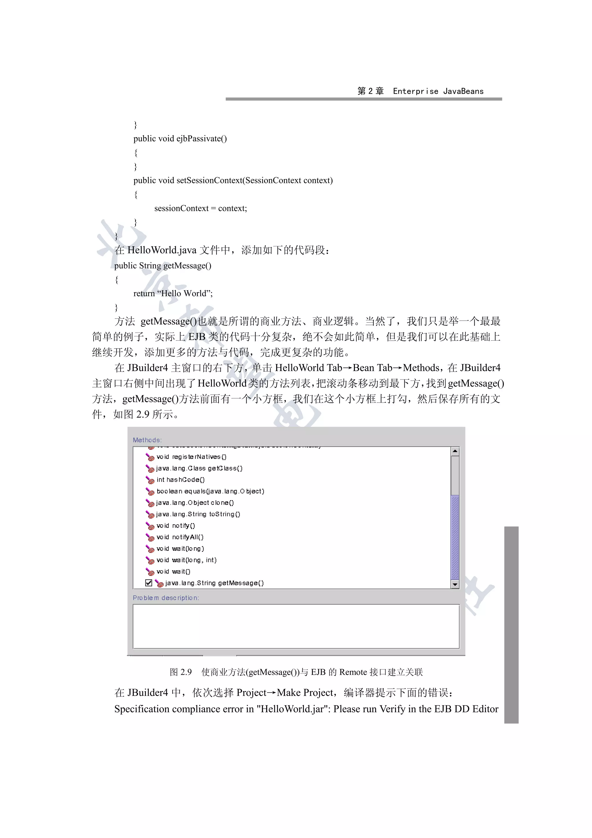 第2章   Enterprise JavaBeans


        }
        public void ejbPassivate()
        {
        }
        public void setSessionContext(SessionContext context)
        {
             sessionContext = context;
        }
   }


   在 HelloWorld.java 文件中             添加如下的代码段
   public String getMessage()
   {
 

        return “Hello World”;
   }
  方法 getMessage()也就是所谓的商业方法 商业逻辑 当然了 我们只是举一个最最
            

简单的例子 实际上 EJB 类的代码十分复杂 绝不会如此简单 但是我们可以在此基础上
继续开发 添加更多的方法与代码 完成更复杂的功能
  在 JBuilder4 主窗口的右下方 单击 HelloWorld Tab Bean Tab Methods 在 JBuilder4
             

主窗口右侧中间出现了 HelloWorld 类的方法列表 把滚动条移动到最下方 找到 getMessage()
方法 getMessage()方法前面有一个小方框 我们在这个小方框上打勾 然后保存所有的文
                                     

件 如图 2.9 所示
                                              
                                                          
                                                                 
                                                                         	



                 图 2.9    使商业方法(getMessage())与 EJB 的 Remote 接口建立关联

   在 JBuilder4 中 依次选择 Project Make Project 编译器提示下面的错误
   Specification compliance error in HelloWorld.jar: Please run Verify in the EJB DD Editor
 