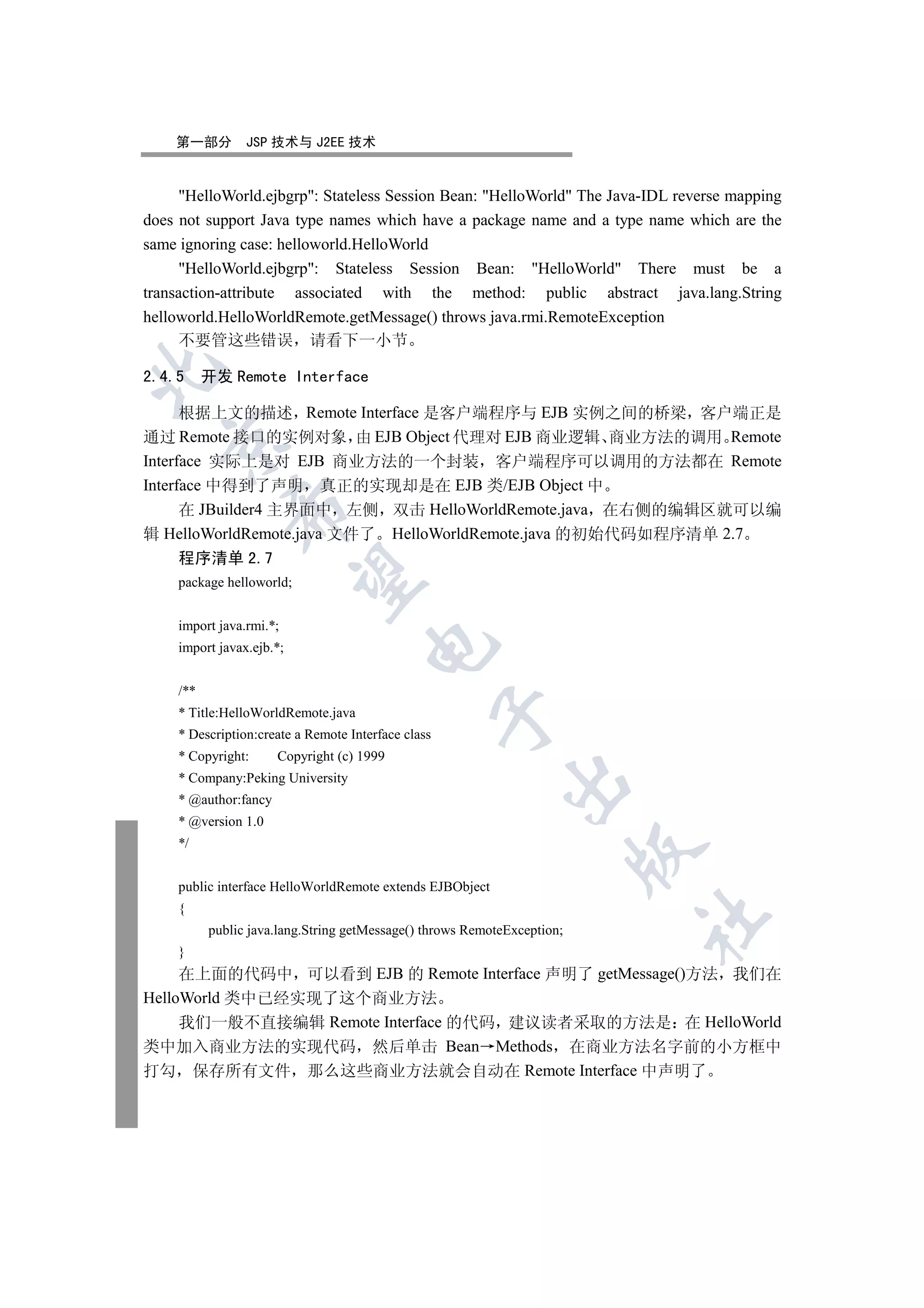 第一部分         JSP 技术与 J2EE 技术


     HelloWorld.ejbgrp: Stateless Session Bean: HelloWorld The Java-IDL reverse mapping
does not support Java type names which have a package name and a type name which are the
same ignoring case: helloworld.HelloWorld
     HelloWorld.ejbgrp: Stateless Session Bean: HelloWorld There must be a
transaction-attribute associated with the method: public abstract java.lang.String
helloworld.HelloWorldRemote.getMessage() throws java.rmi.RemoteException
     不要管这些错误 请看下一小节


2.4.5 开发 Remote Interface

      根据上文的描述 Remote Interface 是客户端程序与 EJB 实例之间的桥梁 客户端正是
通过 Remote 接口的实例对象 由 EJB Object 代理对 EJB 商业逻辑 商业方法的调用 Remote
  

Interface 实际上是对 EJB 商业方法的一个封装 客户端程序可以调用的方法都在 Remote
Interface 中得到了声明 真正的实现却是在 EJB 类/EJB Object 中
              

      在 JBuilder4 主界面中 左侧 双击 HelloWorldRemote.java 在右侧的编辑区就可以编
辑 HelloWorldRemote.java 文件了 HelloWorldRemote.java 的初始代码如程序清单 2.7
     程序清单 2.7
               

     package helloworld;


     import java.rmi.*;
                                      

     import javax.ejb.*;


     /**
     * Title:HelloWorldRemote.java
                                                     

     * Description:create a Remote Interface class
     * Copyright:      Copyright (c) 1999
     * Company:Peking University
                                                             

     * @author:fancy
     * @version 1.0
     */
                                                                          


     public interface HelloWorldRemote extends EJBObject
     {
                                                                          	

           public java.lang.String getMessage() throws RemoteException;
     }
     在上面的代码中 可以看到 EJB 的 Remote Interface 声明了 getMessage()方法 我们在
HelloWorld 类中已经实现了这个商业方法
     我们一般不直接编辑 Remote Interface 的代码 建议读者采取的方法是 在 HelloWorld
类中加入商业方法的实现代码 然后单击 Bean Methods 在商业方法名字前的小方框中
打勾 保存所有文件 那么这些商业方法就会自动在 Remote Interface 中声明了
 