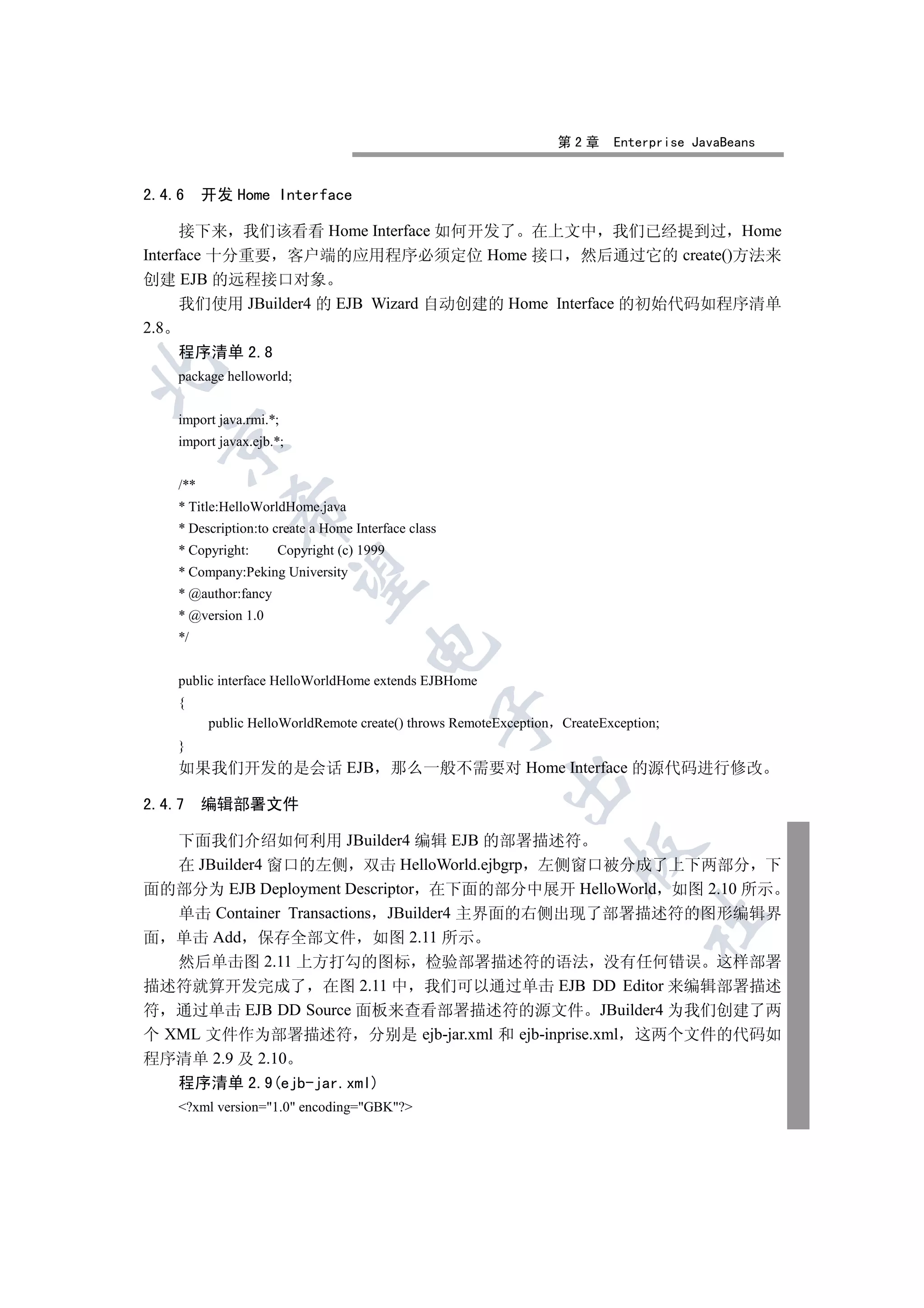 第2章     Enterprise JavaBeans


2.4.6     开发 Home Interface

      接下来 我们该看看 Home Interface 如何开发了 在上文中 我们已经提到过 Home
Interface 十分重要 客户端的应用程序必须定位 Home 接口 然后通过它的 create()方法来
创建 EJB 的远程接口对象
      我们使用 JBuilder4 的 EJB Wizard 自动创建的 Home Interface 的初始代码如程序清单
2.8
    程序清单 2.8


    package helloworld;


    import java.rmi.*;
  

    import javax.ejb.*;


    /**
    * Title:HelloWorldHome.java
             

    * Description:to create a Home Interface class
    * Copyright:      Copyright (c) 1999
    * Company:Peking University
              

    * @author:fancy
    * @version 1.0
    */
                                     


    public interface HelloWorldHome extends EJBHome
    {
                                                 

          public HelloWorldRemote create() throws RemoteException   CreateException;
    }
    如果我们开发的是会话 EJB                         那么一般不需要对 Home Interface 的源代码进行修改
                                                         

2.4.7 编辑部署文件

   下面我们介绍如何利用 JBuilder4 编辑 EJB 的部署描述符
                                                                     

   在 JBuilder4 窗口的左侧 双击 HelloWorld.ejbgrp 左侧窗口被分成了上下两部分 下
面的部分为 EJB Deployment Descriptor 在下面的部分中展开 HelloWorld 如图 2.10 所示
   单击 Container Transactions JBuilder4 主界面的右侧出现了部署描述符的图形编辑界
                                                                                	

面 单击 Add 保存全部文件 如图 2.11 所示
   然后单击图 2.11 上方打勾的图标 检验部署描述符的语法 没有任何错误 这样部署
描述符就算开发完成了 在图 2.11 中 我们可以通过单击 EJB DD Editor 来编辑部署描述
符 通过单击 EJB DD Source 面板来查看部署描述符的源文件 JBuilder4 为我们创建了两
个 XML 文件作为部署描述符 分别是 ejb-jar.xml 和 ejb-inprise.xml 这两个文件的代码如
程序清单 2.9 及 2.10
    程序清单 2.9(ejb-jar.xml)
    ?xml version=1.0 encoding=GBK?
 