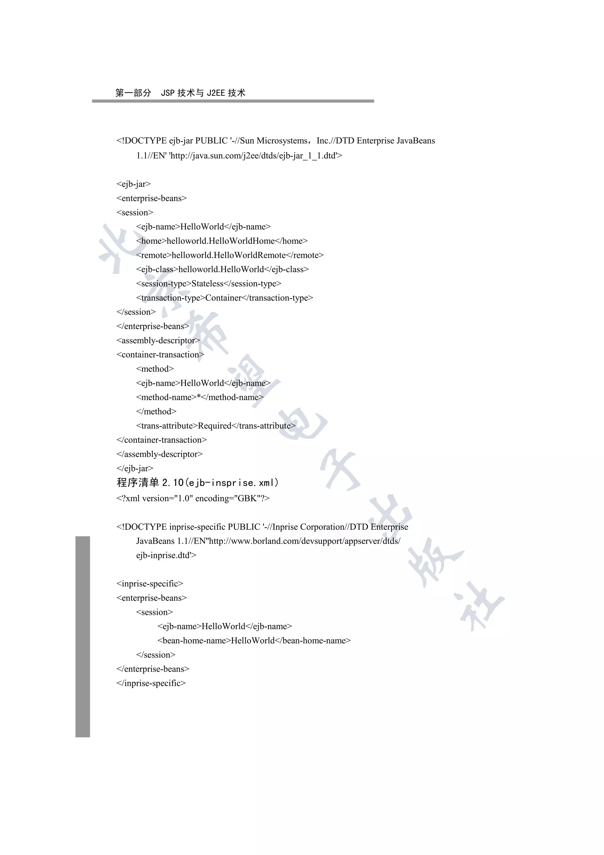 第一部分         JSP 技术与 J2EE 技术




!DOCTYPE ejb-jar PUBLIC '-//Sun Microsystems Inc.//DTD Enterprise JavaBeans
     1.1//EN' 'http://java.sun.com/j2ee/dtds/ejb-jar_1_1.dtd'


ejb-jar
enterprise-beans
session
     ejb-nameHelloWorld/ejb-name
     homehelloworld.HelloWorldHome/home


     remotehelloworld.HelloWorldRemote/remote
     ejb-classhelloworld.HelloWorld/ejb-class
     session-typeStateless/session-type


     transaction-typeContainer/transaction-type
/session
/enterprise-beans
         

assembly-descriptor
container-transaction
     method
          

     ejb-nameHelloWorld/ejb-name
     method-name*/method-name
     /method
                                 

     trans-attributeRequired/trans-attribute
/container-transaction
/assembly-descriptor
                                              

/ejb-jar
程序清单 2.10(ejb-insprise.xml)
?xml version=1.0 encoding=GBK?
                                                          

!DOCTYPE inprise-specific PUBLIC '-//Inprise Corporation//DTD Enterprise
     JavaBeans 1.1//EN''http://www.borland.com/devsupport/appserver/dtds/
     ejb-inprise.dtd'
                                                                  


inprise-specific
enterprise-beans
                                                                            	

     session
             ejb-nameHelloWorld/ejb-name
             bean-home-nameHelloWorld/bean-home-name
     /session
/enterprise-beans
/inprise-specific
 