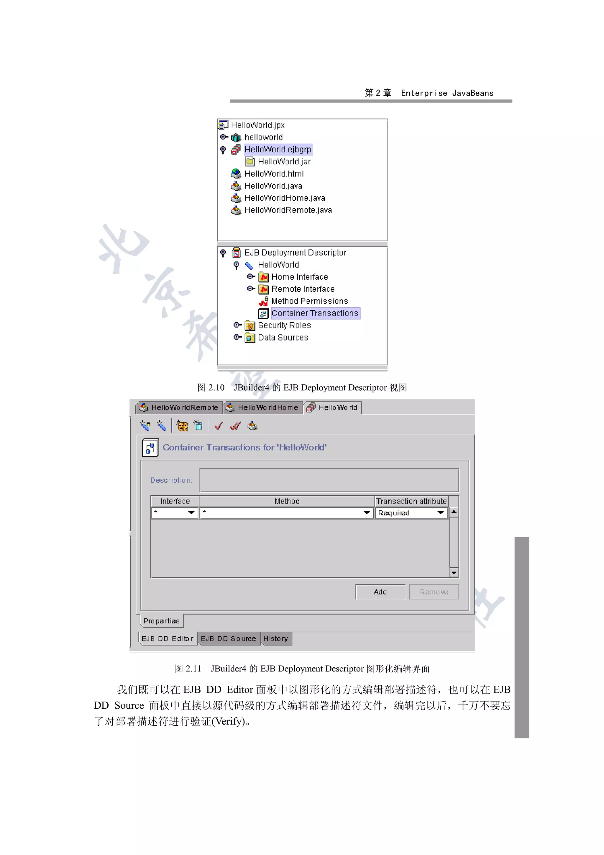 第2章     Enterprise JavaBeans

 
      
       

             图 2.10   JBuilder4 的 EJB Deployment Descriptor 视图
                        
                                 
                                            
                                                      
                                                                 	


         图 2.11   JBuilder4 的 EJB Deployment Descriptor 图形化编辑界面

   我们既可以在 EJB DD Editor 面板中以图形化的方式编辑部署描述符 也可以在 EJB
DD Source 面板中直接以源代码级的方式编辑部署描述符文件 编辑完以后 千万不要忘
了对部署描述符进行验证(Verify)
 