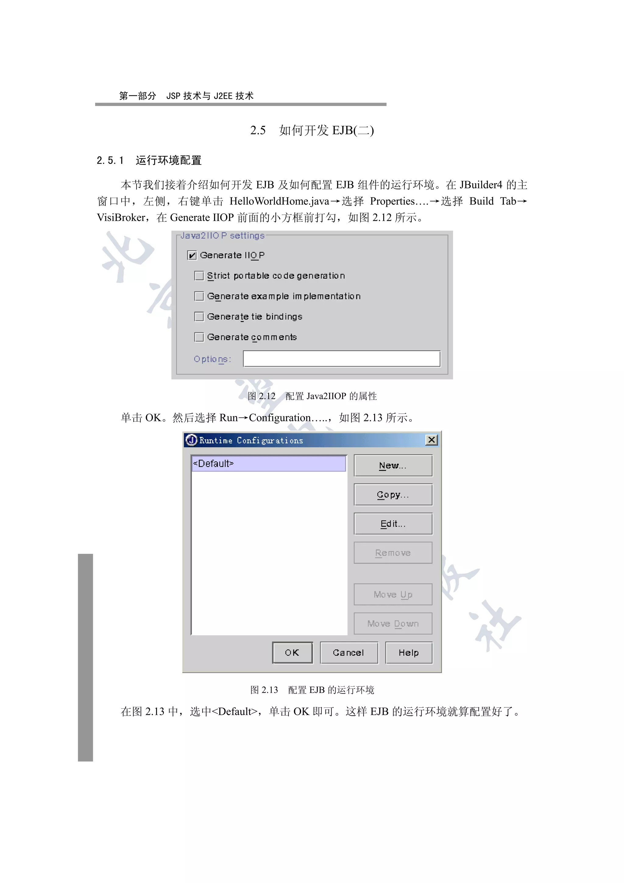 第一部分    JSP 技术与 J2EE 技术


                         2.5      如何开发 EJB(二)

2.5.1   运行环境配置

     本节我们接着介绍如何开发 EJB 及如何配置 EJB 组件的运行环境 在 JBuilder4 的主
窗口中 左侧 右键单击 HelloWorldHome.java 选择 Properties…. 选择 Build Tab
VisiBroker 在 Generate IIOP 前面的小方框前打勾 如图 2.12 所示

  
         
          

                         图 2.12   配置 Java2IIOP 的属性

    单击 OK 然后选择 Run Configuration….. 如图 2.13 所示
                         
                                   
                                           
                                                     
                                                     	


                         图 2.13    配置 EJB 的运行环境

    在图 2.13 中   选中Default    单击 OK 即可     这样 EJB 的运行环境就算配置好了
 