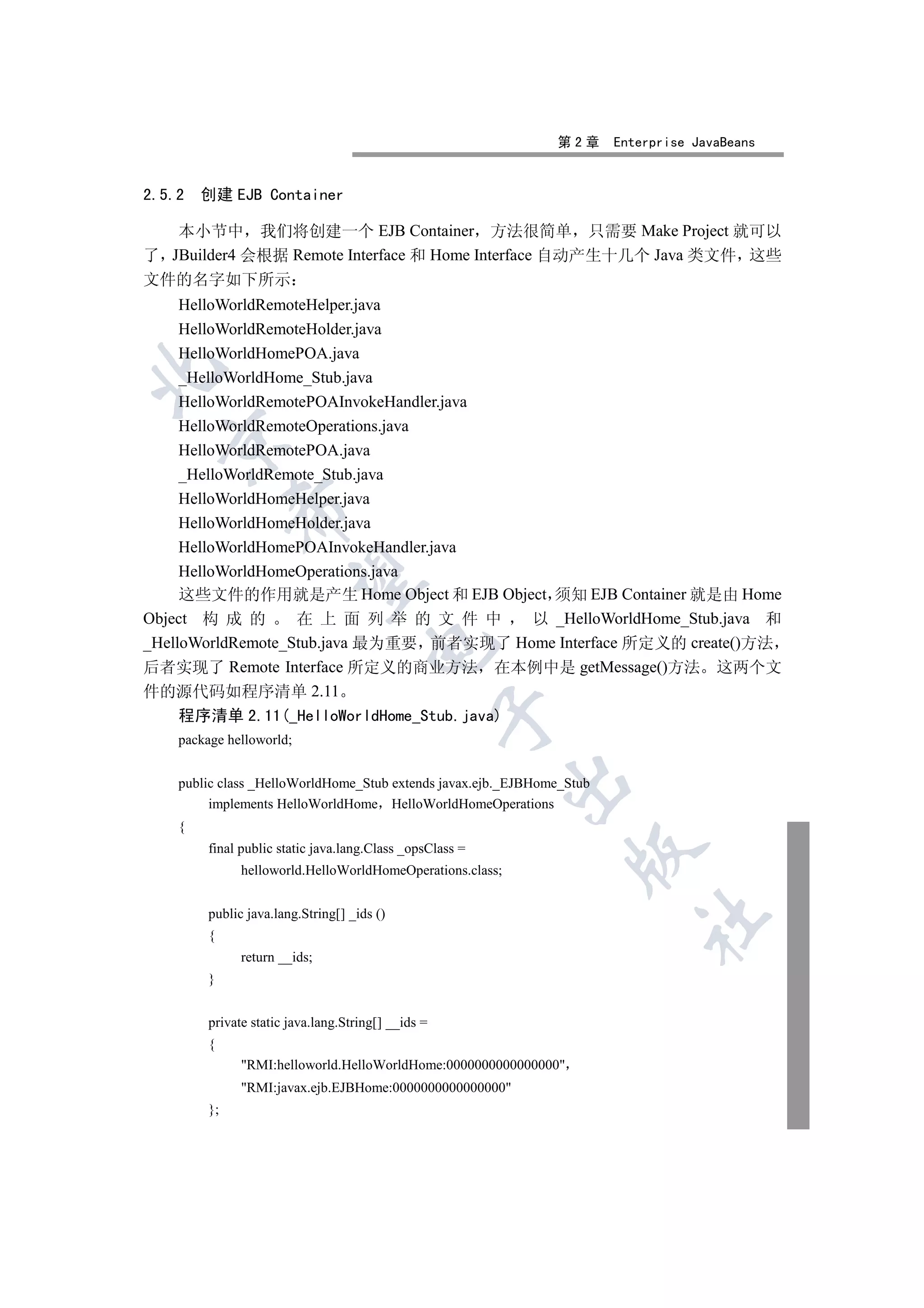 第2章      Enterprise JavaBeans


2.5.2   创建 EJB Container

   本小节中 我们将创建一个 EJB Container 方法很简单 只需要 Make Project 就可以
了 JBuilder4 会根据 Remote Interface 和 Home Interface 自动产生十几个 Java 类文件 这些
文件的名字如下所示
     HelloWorldRemoteHelper.java
     HelloWorldRemoteHolder.java
     HelloWorldHomePOA.java


     _HelloWorldHome_Stub.java
     HelloWorldRemotePOAInvokeHandler.java
     HelloWorldRemoteOperations.java
  

     HelloWorldRemotePOA.java
     _HelloWorldRemote_Stub.java
     HelloWorldHomeHelper.java
              

     HelloWorldHomeHolder.java
     HelloWorldHomePOAInvokeHandler.java
     HelloWorldHomeOperations.java
               

     这些文件的作用就是产生 Home Object 和 EJB Object 须知 EJB Container 就是由 Home
Object 构 成 的        在 上 面 列 举 的 文 件 中      以 _HelloWorldHome_Stub.java 和
_HelloWorldRemote_Stub.java 最为重要 前者实现了 Home Interface 所定义的 create()方法
                                      

后者实现了 Remote Interface 所定义的商业方法 在本例中是 getMessage()方法 这两个文
件的源代码如程序清单 2.11
                                                     

    程序清单 2.11(_HelloWorldHome_Stub.java)
    package helloworld;
                                                            

    public class _HelloWorldHome_Stub extends javax.ejb._EJBHome_Stub
         implements HelloWorldHome HelloWorldHomeOperations
    {
         final public static java.lang.Class _opsClass =
                                                                  

               helloworld.HelloWorldHomeOperations.class;


         public java.lang.String[] _ids ()
                                                                           	

         {
               return __ids;
         }


         private static java.lang.String[] __ids =
         {
               RMI:helloworld.HelloWorldHome:0000000000000000
               RMI:javax.ejb.EJBHome:0000000000000000
         };
 