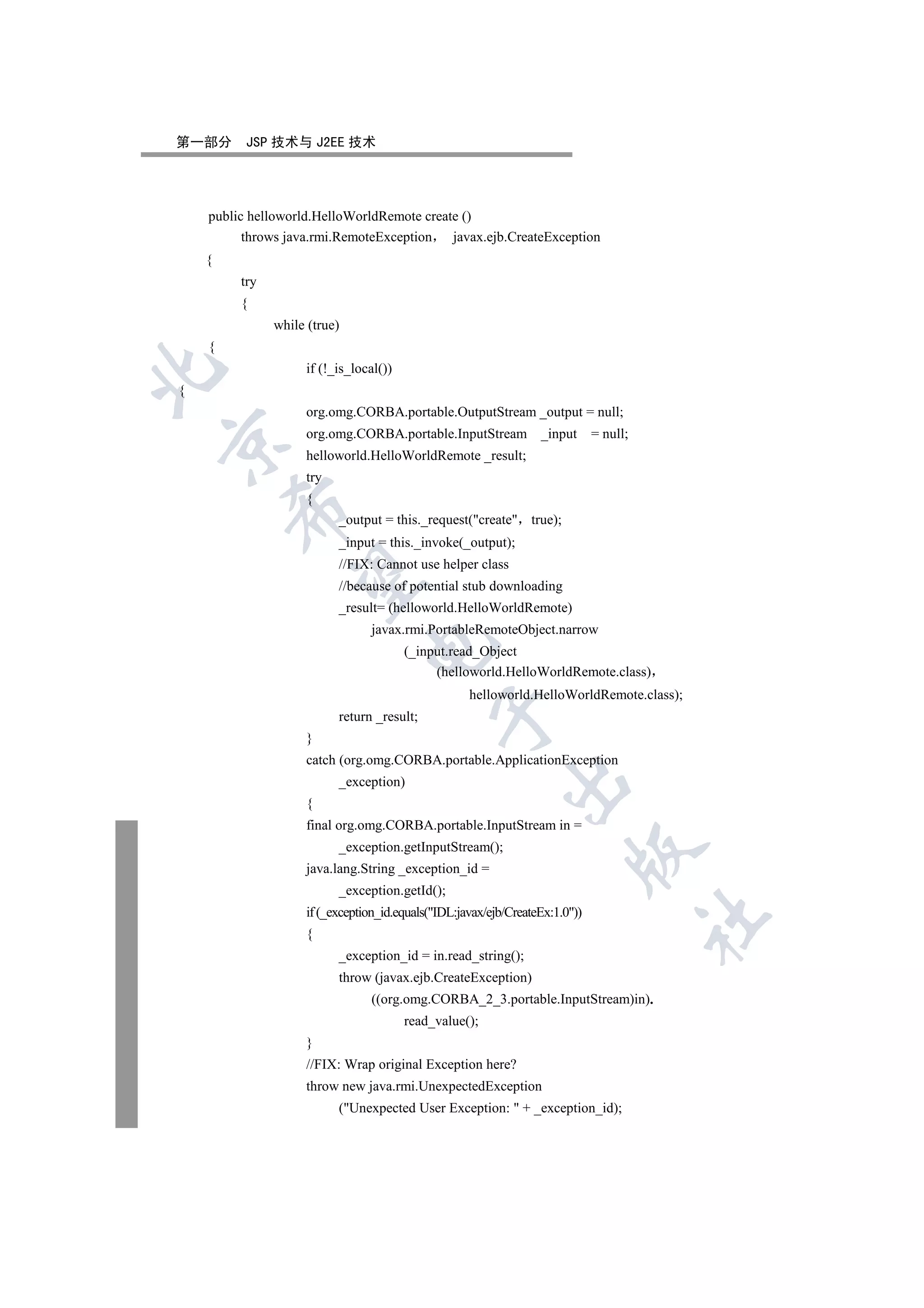 第一部分      JSP 技术与 J2EE 技术




    public helloworld.HelloWorldRemote create ()
          throws java.rmi.RemoteException   javax.ejb.CreateException
    {
         try
         {
               while (true)
    {
                    if (!_is_local())


{
                    org.omg.CORBA.portable.OutputStream _output = null;
                    org.omg.CORBA.portable.InputStream _input                 = null;


                    helloworld.HelloWorldRemote _result;
                    try
                    {
        

                          _output = this._request(create true);
                          _input = this._invoke(_output);
                          //FIX: Cannot use helper class
         

                          //because of potential stub downloading
                          _result= (helloworld.HelloWorldRemote)
                                 javax.rmi.PortableRemoteObject.narrow
                                

                                        (_input.read_Object
                                             (helloworld.HelloWorldRemote.class)
                                                    helloworld.HelloWorldRemote.class);
                                             

                          return _result;
                    }
                    catch (org.omg.CORBA.portable.ApplicationException
                                                           

                          _exception)
                    {
                    final org.omg.CORBA.portable.InputStream in =
                          _exception.getInputStream();
                                                                         

                    java.lang.String _exception_id =
                          _exception.getId();
                    if (_exception_id.equals(IDL:javax/ejb/CreateEx:1.0))
                                                                                        	

                    {
                          _exception_id = in.read_string();
                          throw (javax.ejb.CreateException)
                                 ((org.omg.CORBA_2_3.portable.InputStream)in).
                                        read_value();
                    }
                    //FIX: Wrap original Exception here?
                    throw new java.rmi.UnexpectedException
                          (Unexpected User Exception:  + _exception_id);
 