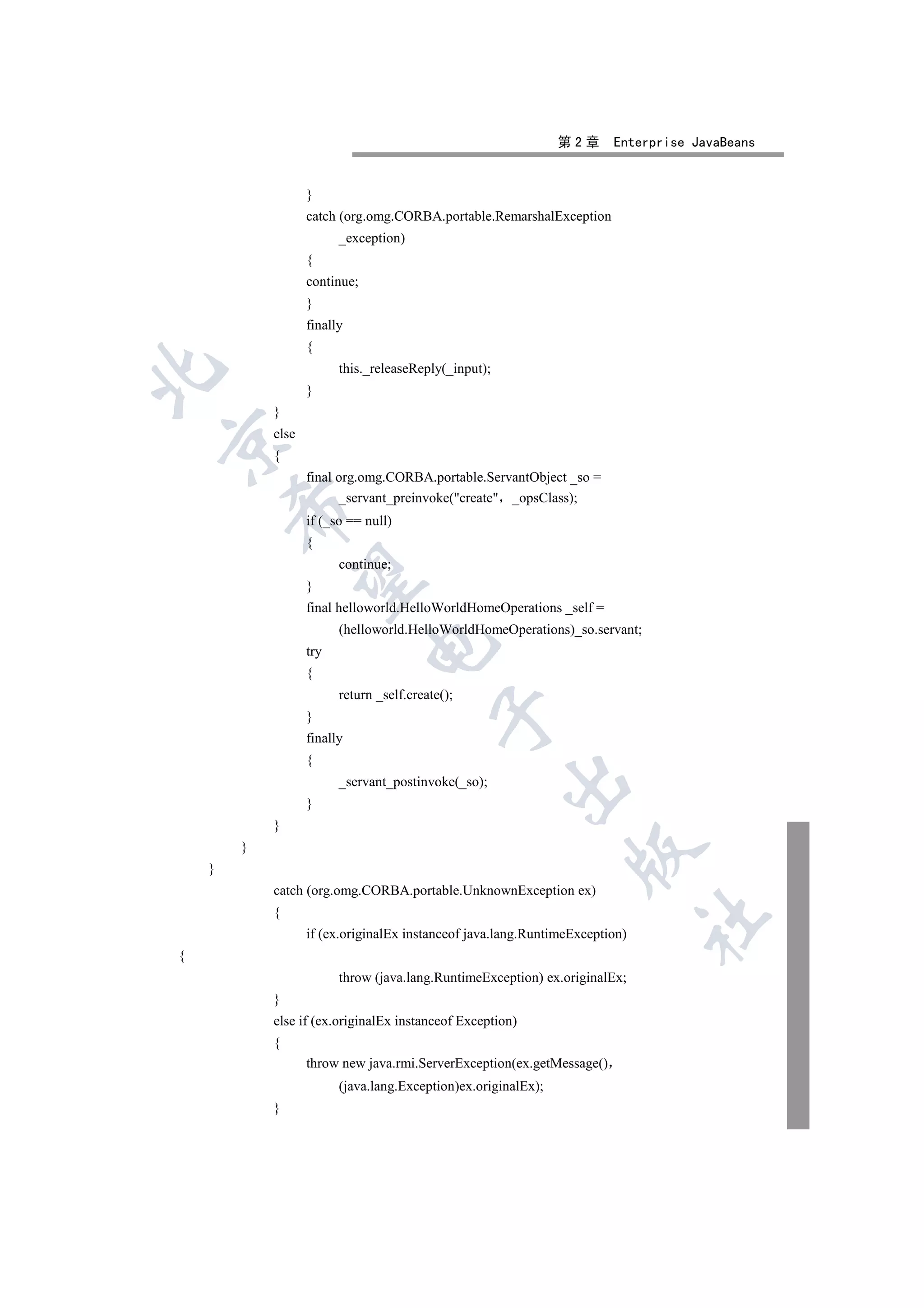 第2章     Enterprise JavaBeans


                   }
                   catch (org.omg.CORBA.portable.RemarshalException
                         _exception)
                   {
                   continue;
                   }
                   finally
                   {
                         this._releaseReply(_input);


                   }
            }
            else


            {
                   final org.omg.CORBA.portable.ServantObject _so =
                         _servant_preinvoke(create _opsClass);
        

                   if (_so == null)
                   {
                         continue;
         

                   }
                   final helloworld.HelloWorldHomeOperations _self =
                         (helloworld.HelloWorldHomeOperations)_so.servant;
                               

                   try
                   {
                         return _self.create();
                                           

                   }
                   finally
                   {
                                                       

                         _servant_postinvoke(_so);
                   }
            }
        }
                                                                 

    }
            catch (org.omg.CORBA.portable.UnknownException ex)
            {
                                                                              	

                   if (ex.originalEx instanceof java.lang.RuntimeException)
{
                         throw (java.lang.RuntimeException) ex.originalEx;
            }
            else if (ex.originalEx instanceof Exception)
            {
                   throw new java.rmi.ServerException(ex.getMessage()
                         (java.lang.Exception)ex.originalEx);
            }
 