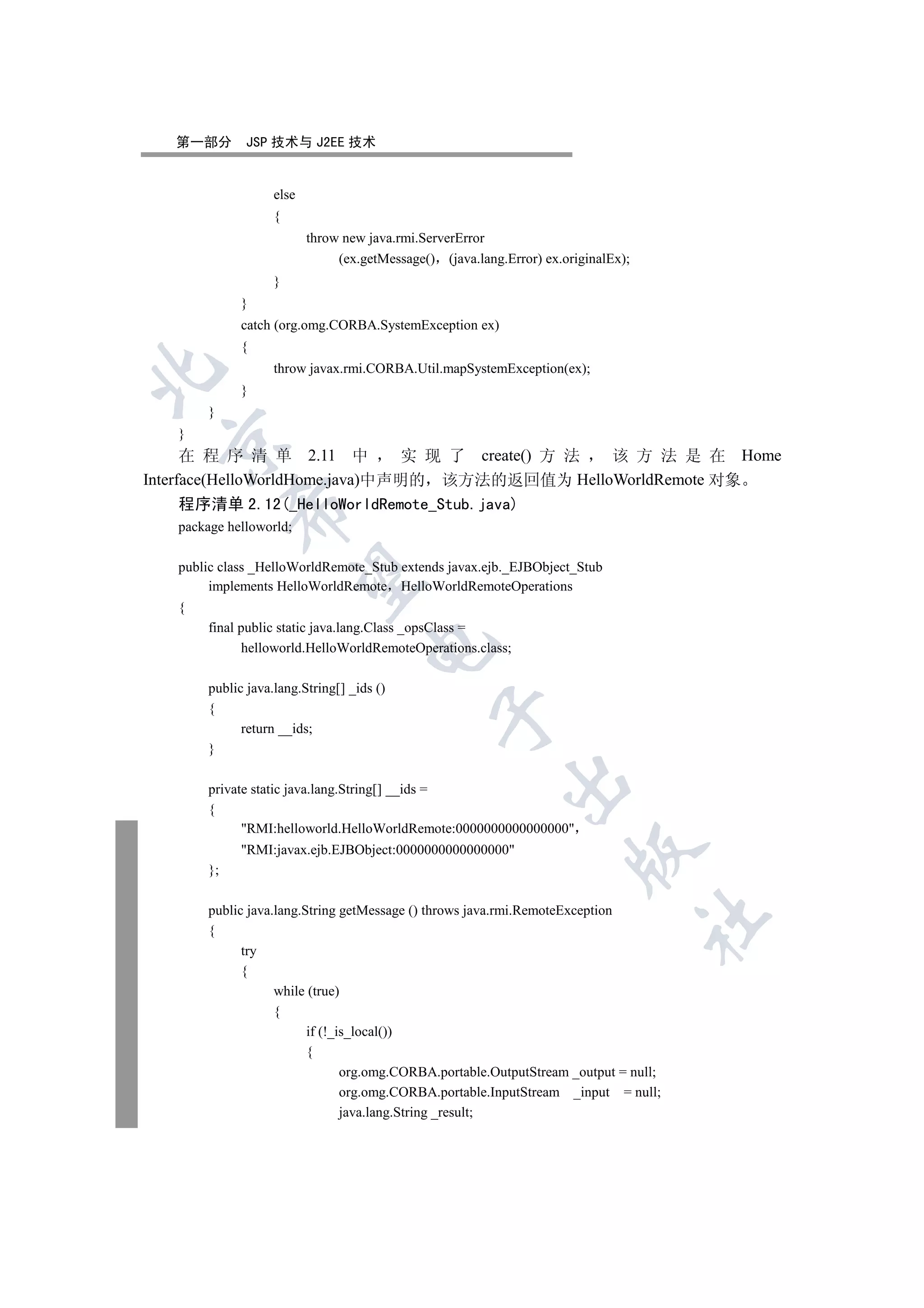 第一部分        JSP 技术与 J2EE 技术


                    else
                    {
                           throw new java.rmi.ServerError
                                (ex.getMessage() (java.lang.Error) ex.originalEx);
                    }
              }
              catch (org.omg.CORBA.SystemException ex)
              {
                    throw javax.rmi.CORBA.Util.mapSystemException(ex);


              }
        }
   }
 

      在 程 序 清 单 2.11 中          实 现 了 create() 方 法 该 方 法 是 在 Home
Interface(HelloWorldHome.java)中声明的 该方法的返回值为 HelloWorldRemote 对象
   程序清单 2.12(_HelloWorldRemote_Stub.java)
             

   package helloworld;

   public class _HelloWorldRemote_Stub extends javax.ejb._EJBObject_Stub
              

        implements HelloWorldRemote HelloWorldRemoteOperations
   {
        final public static java.lang.Class _opsClass =
                                     

               helloworld.HelloWorldRemoteOperations.class;

        public java.lang.String[] _ids ()
        {
                                                 

              return __ids;
        }
                                                            

        private static java.lang.String[] __ids =
        {
              RMI:helloworld.HelloWorldRemote:0000000000000000
              RMI:javax.ejb.EJBObject:0000000000000000
                                                                        

        };

        public java.lang.String getMessage () throws java.rmi.RemoteException
                                                                                     	

        {
              try
              {
                    while (true)
                    {
                          if (!_is_local())
                          {
                                 org.omg.CORBA.portable.OutputStream _output = null;
                                 org.omg.CORBA.portable.InputStream _input = null;
                                 java.lang.String _result;
 
