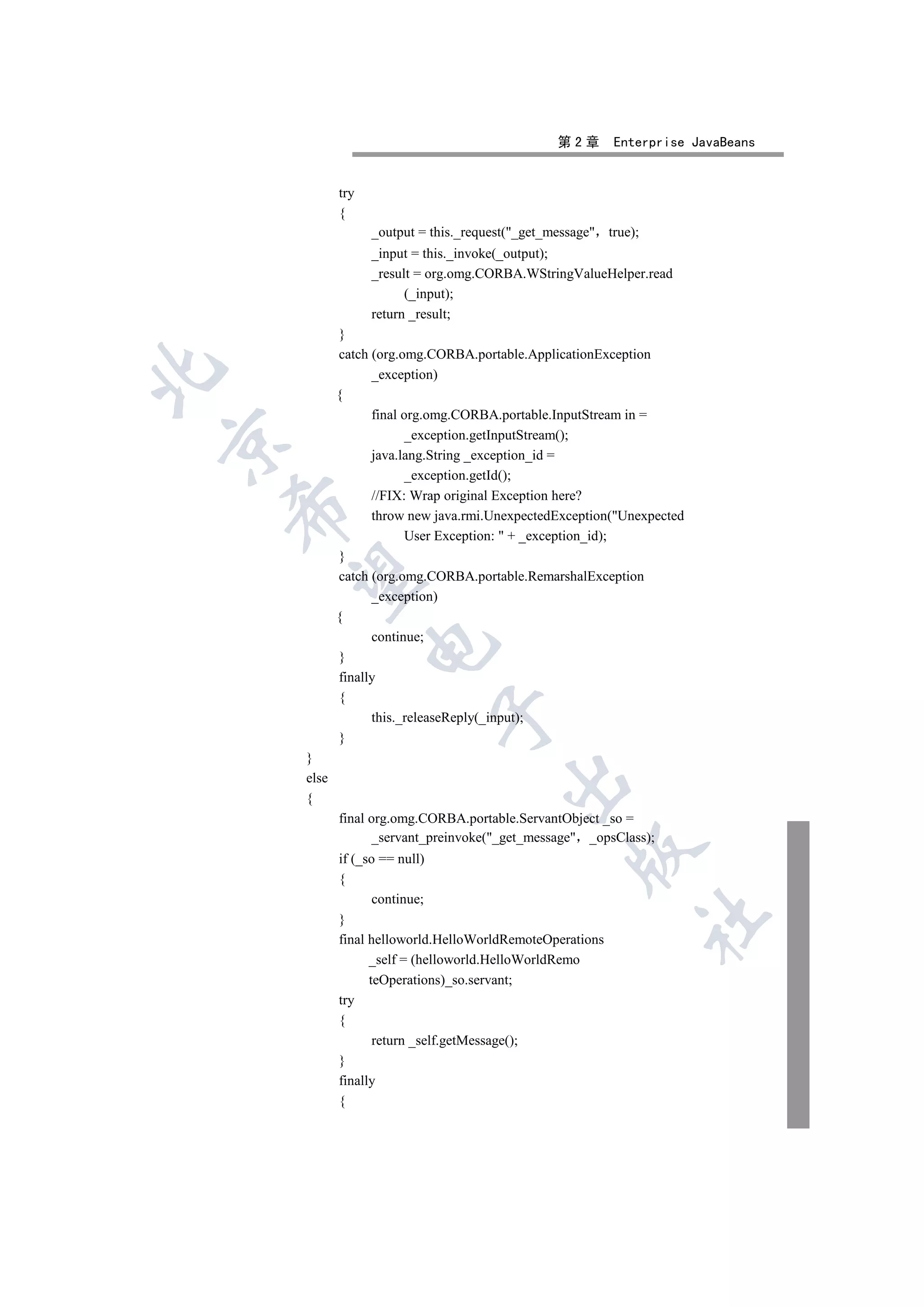 第2章      Enterprise JavaBeans


           try
           {
                 _output = this._request(_get_message true);
                 _input = this._invoke(_output);
                 _result = org.omg.CORBA.WStringValueHelper.read
                       (_input);
                 return _result;
           }
           catch (org.omg.CORBA.portable.ApplicationException


                 _exception)
           {
                 final org.omg.CORBA.portable.InputStream in =
                       _exception.getInputStream();


                 java.lang.String _exception_id =
                       _exception.getId();
                 //FIX: Wrap original Exception here?
    

                 throw new java.rmi.UnexpectedException(Unexpected
                       User Exception:  + _exception_id);
           }
     

           catch (org.omg.CORBA.portable.RemarshalException
                 _exception)
           {
                 continue;
                 

           }
           finally
           {
                           

                 this._releaseReply(_input);
           }
    }
    else
                                       

    {
           final org.omg.CORBA.portable.ServantObject _so =
                 _servant_preinvoke(_get_message _opsClass);
                                                  

           if (_so == null)
           {
                  continue;
                                                                 	

           }
           final helloworld.HelloWorldRemoteOperations
                 _self = (helloworld.HelloWorldRemo
                 teOperations)_so.servant;
           try
           {
                  return _self.getMessage();
           }
           finally
           {
 