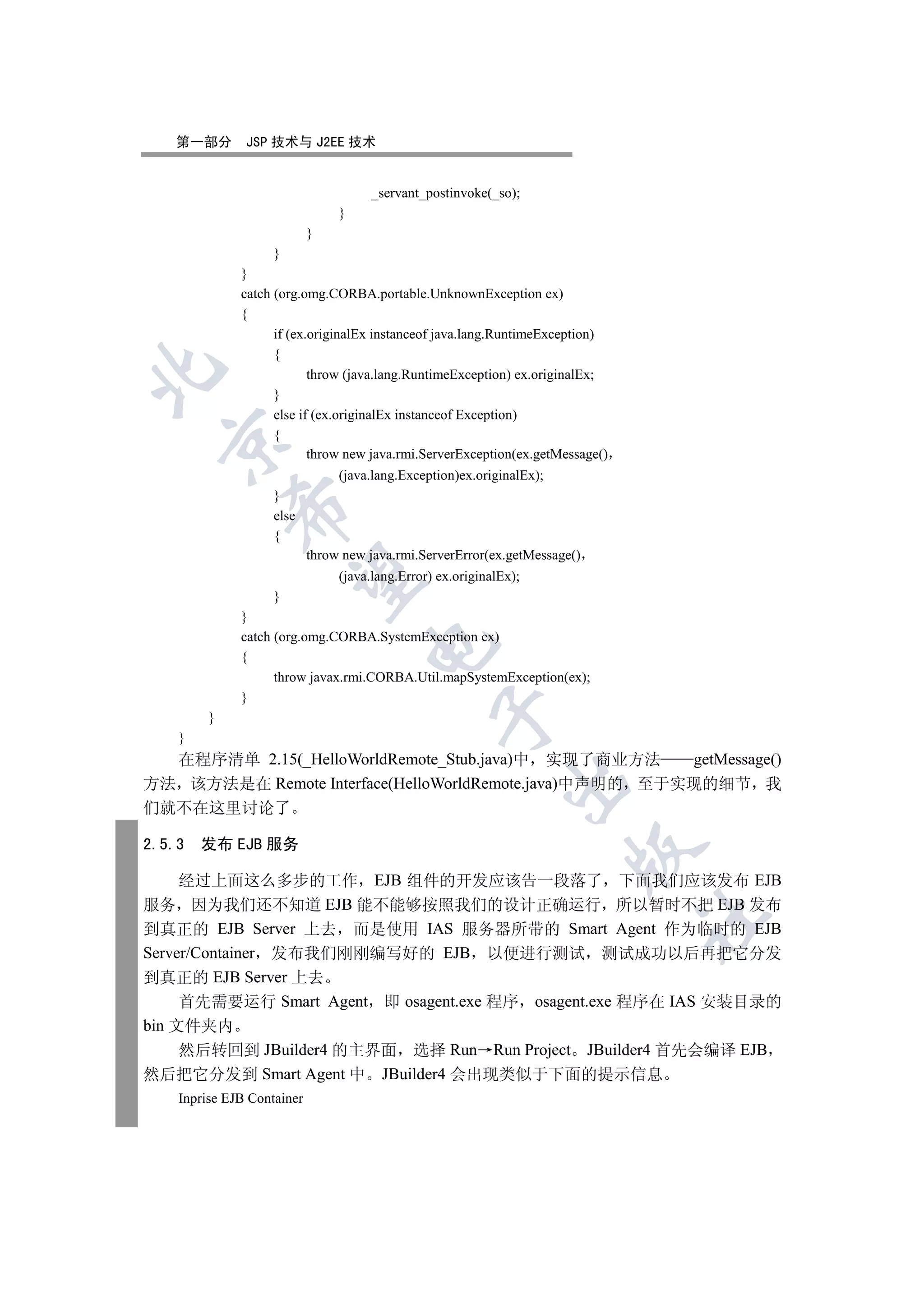 第一部分        JSP 技术与 J2EE 技术


                                      _servant_postinvoke(_so);
                                 }
                            }
                    }
              }
              catch (org.omg.CORBA.portable.UnknownException ex)
              {
                    if (ex.originalEx instanceof java.lang.RuntimeException)
                    {


                           throw (java.lang.RuntimeException) ex.originalEx;
                    }
                    else if (ex.originalEx instanceof Exception)
                    {
  

                           throw new java.rmi.ServerException(ex.getMessage()
                                 (java.lang.Exception)ex.originalEx);
                    }
             

                    else
                    {
                            throw new java.rmi.ServerError(ex.getMessage()
              

                                 (java.lang.Error) ex.originalEx);
                    }
              }
              catch (org.omg.CORBA.SystemException ex)
                                      

              {
                    throw javax.rmi.CORBA.Util.mapSystemException(ex);
              }
                                                  

         }
    }
  在程序清单 2.15(_HelloWorldRemote_Stub.java)中 实现了商业方法      getMessage()
                                                               

方法 该方法是在 Remote Interface(HelloWorldRemote.java)中声明的 至于实现的细节 我
们就不在这里讨论了

2.5.3   发布 EJB 服务
                                                                        


     经过上面这么多步的工作 EJB 组件的开发应该告一段落了 下面我们应该发布 EJB
服务 因为我们还不知道 EJB 能不能够按照我们的设计正确运行 所以暂时不把 EJB 发布
                                                                                	

到真正的 EJB Server 上去 而是使用 IAS 服务器所带的 Smart Agent 作为临时的 EJB
Server/Container 发布我们刚刚编写好的 EJB 以便进行测试 测试成功以后再把它分发
到真正的 EJB Server 上去
     首先需要运行 Smart Agent 即 osagent.exe 程序 osagent.exe 程序在 IAS 安装目录的
bin 文件夹内
     然后转回到 JBuilder4 的主界面 选择 Run Run Project JBuilder4 首先会编译 EJB
然后把它分发到 Smart Agent 中 JBuilder4 会出现类似于下面的提示信息
    Inprise EJB Container
 
