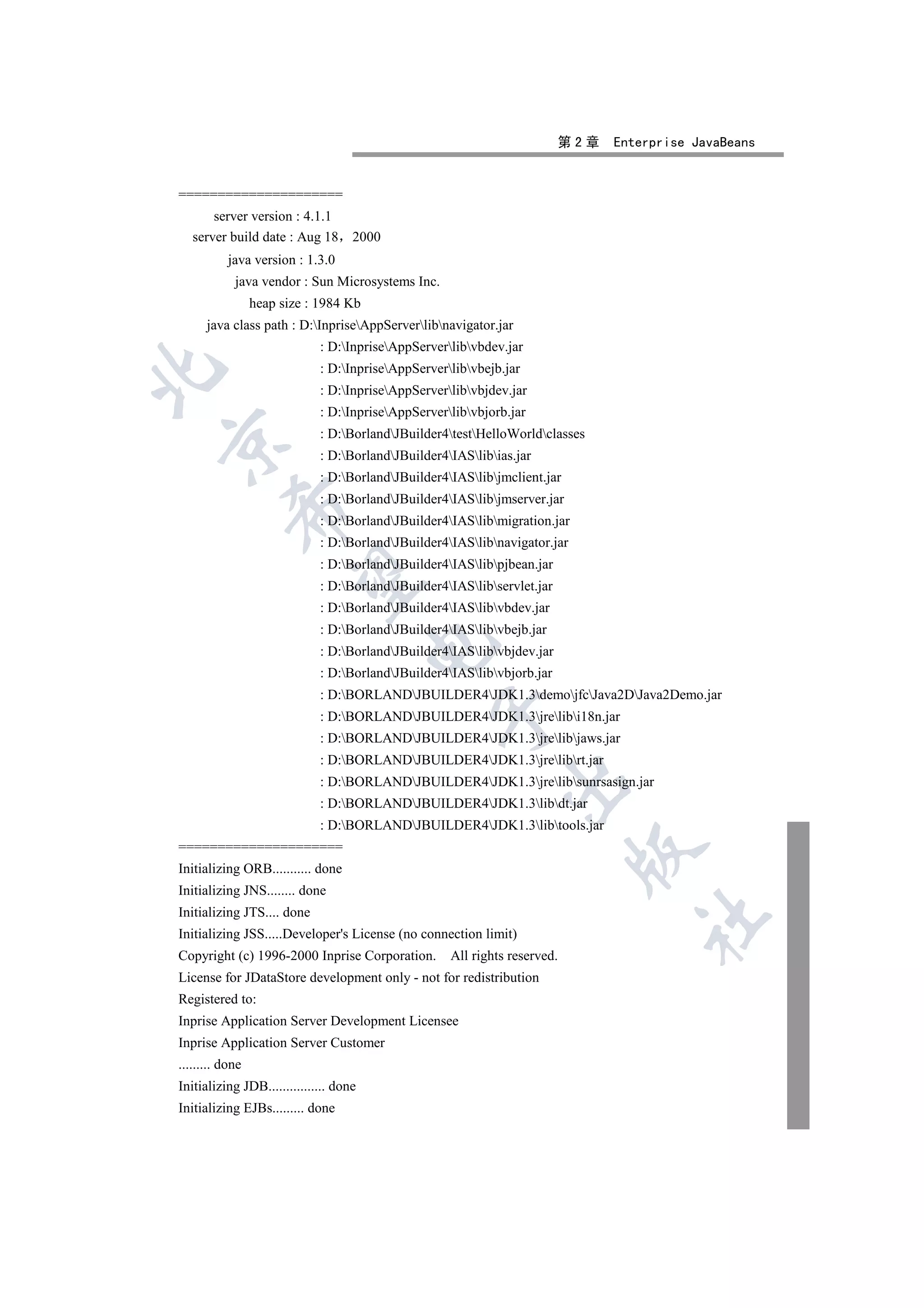 第2章   Enterprise JavaBeans


=====================
       server version : 4.1.1
   server build date : Aug 18       2000
           java version : 1.3.0
            java vendor : Sun Microsystems Inc.
                 heap size : 1984 Kb
      java class path : D:InpriseAppServerlibnavigator.jar
                             : D:InpriseAppServerlibvbdev.jar
                             : D:InpriseAppServerlibvbejb.jar


                             : D:InpriseAppServerlibvbjdev.jar
                             : D:InpriseAppServerlibvbjorb.jar
                             : D:BorlandJBuilder4testHelloWorldclasses


                             : D:BorlandJBuilder4IASlibias.jar
                             : D:BorlandJBuilder4IASlibjmclient.jar
                             : D:BorlandJBuilder4IASlibjmserver.jar
           

                             : D:BorlandJBuilder4IASlibmigration.jar
                             : D:BorlandJBuilder4IASlibnavigator.jar
                             : D:BorlandJBuilder4IASlibpjbean.jar
            

                             : D:BorlandJBuilder4IASlibservlet.jar
                             : D:BorlandJBuilder4IASlibvbdev.jar
                             : D:BorlandJBuilder4IASlibvbejb.jar
                                        

                             : D:BorlandJBuilder4IASlibvbjdev.jar
                             : D:BorlandJBuilder4IASlibvbjorb.jar
                             : D:BORLANDJBUILDER4JDK1.3demojfcJava2DJava2Demo.jar
                                                 

                             : D:BORLANDJBUILDER4JDK1.3jrelibi18n.jar
                             : D:BORLANDJBUILDER4JDK1.3jrelibjaws.jar
                             : D:BORLANDJBUILDER4JDK1.3jrelibrt.jar
                                                              

                             : D:BORLANDJBUILDER4JDK1.3jrelibsunrsasign.jar
                             : D:BORLANDJBUILDER4JDK1.3libdt.jar
                             : D:BORLANDJBUILDER4JDK1.3libtools.jar
=====================
                                                                            

Initializing ORB........... done
Initializing JNS........ done
Initializing JTS.... done
                                                                                   	

Initializing JSS.....Developer's License (no connection limit)
Copyright (c) 1996-2000 Inprise Corporation.        All rights reserved.
License for JDataStore development only - not for redistribution
Registered to:
Inprise Application Server Development Licensee
Inprise Application Server Customer
......... done
Initializing JDB................ done
Initializing EJBs......... done
 
