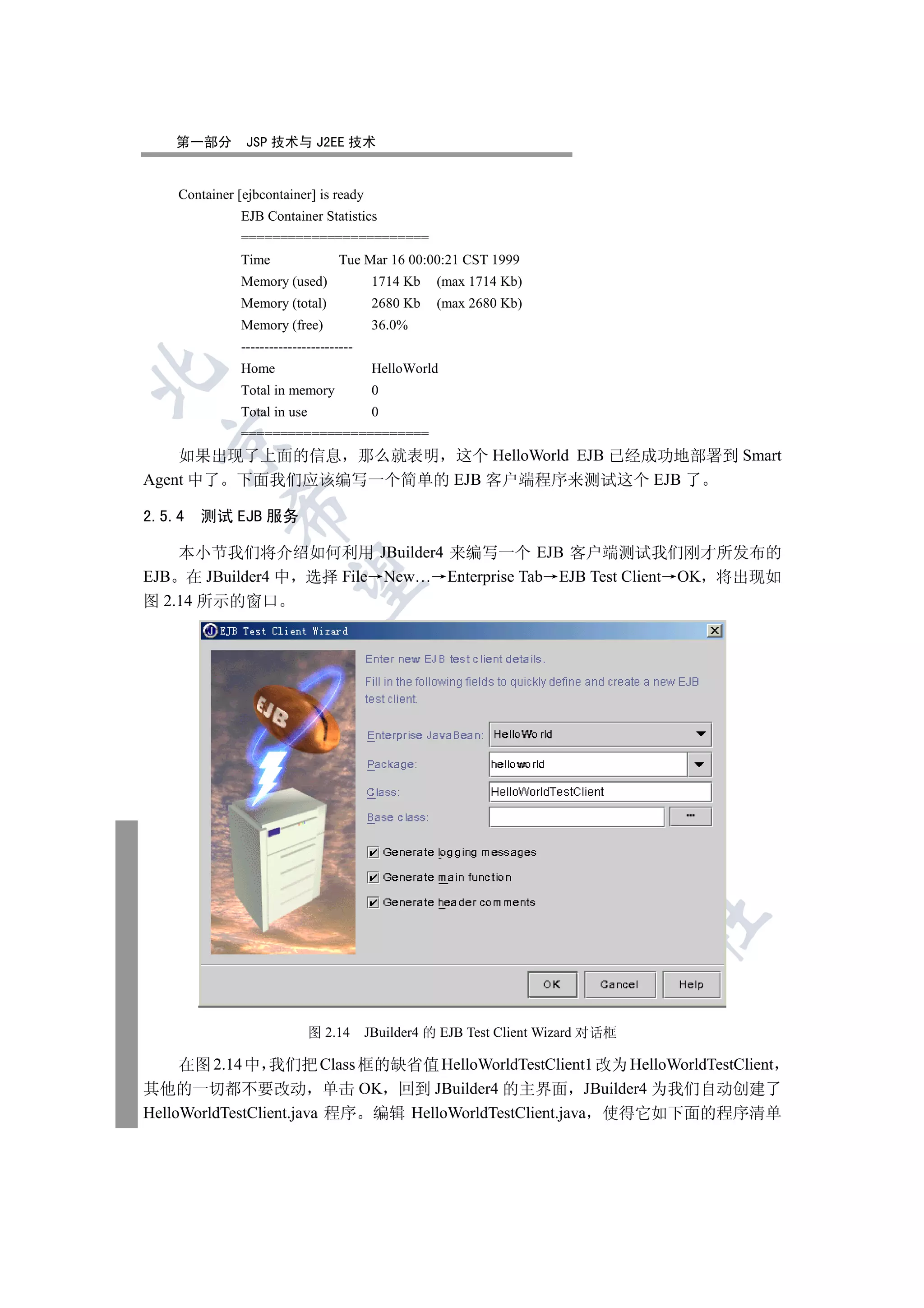 第一部分         JSP 技术与 J2EE 技术


    Container [ejbcontainer] is ready
               EJB Container Statistics
               ========================
               Time                 Tue Mar 16 00:00:21 CST 1999
               Memory (used)               1714 Kb   (max 1714 Kb)
               Memory (total)              2680 Kb   (max 2680 Kb)
               Memory (free)               36.0%
               ------------------------
               Home                        HelloWorld


               Total in memory             0
               Total in use                0
               ========================
  

    如果出现了上面的信息 那么就表明 这个 HelloWorld EJB 已经成功地部署到 Smart
Agent 中了 下面我们应该编写一个简单的 EJB 客户端程序来测试这个 EJB 了
             

2.5.4 测试 EJB 服务

    本小节我们将介绍如何利用 JBuilder4 来编写一个 EJB 客户端测试我们刚才所发布的
EJB 在 JBuilder4 中 选择 File New… Enterprise Tab EJB Test Client OK 将出现如
              

图 2.14 所示的窗口
                                          
                                                     
                                                               
                                                                         
                                                                                   	


                              图 2.14      JBuilder4 的 EJB Test Client Wizard 对话框

     在图 2.14 中 我们把 Class 框的缺省值 HelloWorldTestClient1 改为 HelloWorldTestClient
其他的一切都不要改动 单击 OK 回到 JBuilder4 的主界面 JBuilder4 为我们自动创建了
HelloWorldTestClient.java 程序 编辑 HelloWorldTestClient.java 使得它如下面的程序清单
 