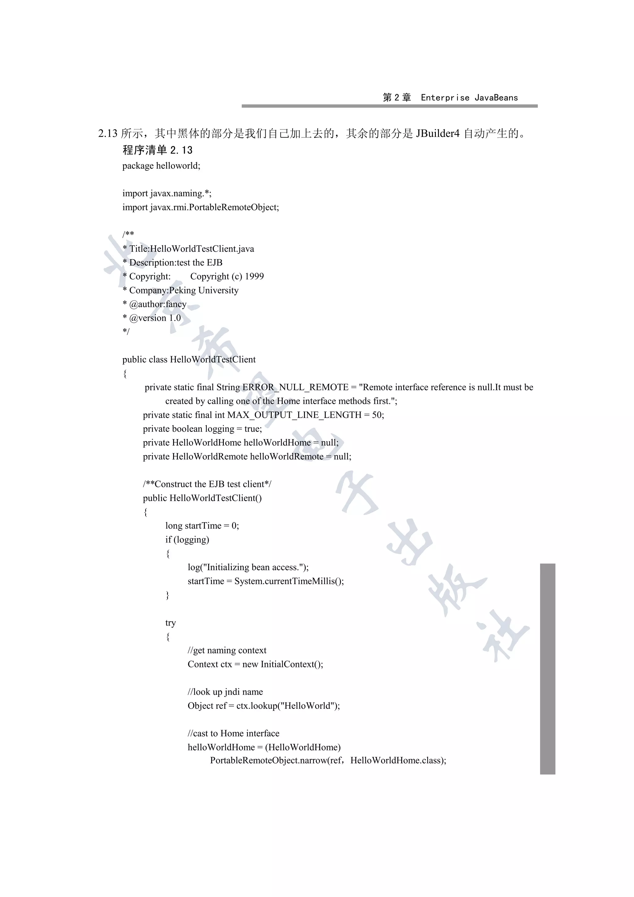 第2章      Enterprise JavaBeans


      其中黑体的部分是我们自己加上去的 其余的部分是 JBuilder4 自动产生的
2.13 所示
   程序清单 2.13
   package helloworld;

   import javax.naming.*;
   import javax.rmi.PortableRemoteObject;

   /**
   * Title:HelloWorldTestClient.java


   * Description:test the EJB
   * Copyright:      Copyright (c) 1999
   * Company:Peking University
  

   * @author:fancy
   * @version 1.0
   */
            

   public class HelloWorldTestClient
   {
         private static final String ERROR_NULL_REMOTE = Remote interface reference is null.It must be
             

              created by calling one of the Home interface methods first.;
        private static final int MAX_OUTPUT_LINE_LENGTH = 50;
        private boolean logging = true;
                                    

        private HelloWorldHome helloWorldHome = null;
        private HelloWorldRemote helloWorldRemote = null;

        /**Construct the EJB test client*/
                                                

        public HelloWorldTestClient()
        {
              long startTime = 0;
                                                               

              if (logging)
              {
                     log(Initializing bean access.);
                     startTime = System.currentTimeMillis();
                                                                    

              }

             try
                                                                                	

             {
                   //get naming context
                   Context ctx = new InitialContext();

                   //look up jndi name
                   Object ref = ctx.lookup(HelloWorld);

                   //cast to Home interface
                   helloWorldHome = (HelloWorldHome)
                          PortableRemoteObject.narrow(ref HelloWorldHome.class);
 