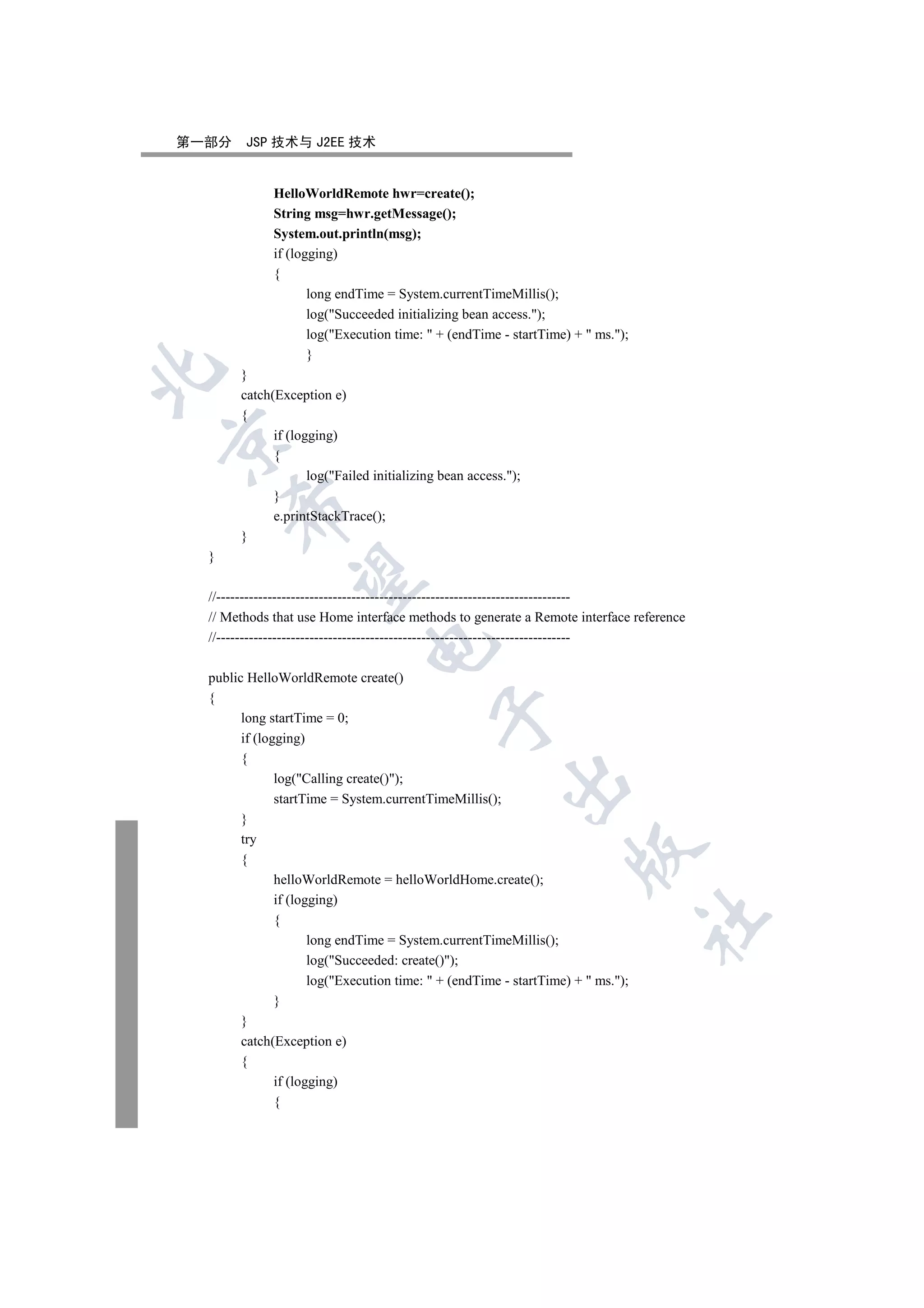 第一部分    JSP 技术与 J2EE 技术


             HelloWorldRemote hwr=create();
             String msg=hwr.getMessage();
             System.out.println(msg);
             if (logging)
             {
                    long endTime = System.currentTimeMillis();
                    log(Succeeded initializing bean access.);
                    log(Execution time:  + (endTime - startTime) +  ms.);
                    }


       }
       catch(Exception e)
       {
             if (logging)


             {
                    log(Failed initializing bean access.);
             }
      

             e.printStackTrace();
       }
  }
       

  //----------------------------------------------------------------------------
  // Methods that use Home interface methods to generate a Remote interface reference
  //----------------------------------------------------------------------------
                               


  public HelloWorldRemote create()
  {
                                           

        long startTime = 0;
        if (logging)
        {
               log(Calling create());
                                                        

               startTime = System.currentTimeMillis();
        }
        try
                                                                    

        {
               helloWorldRemote = helloWorldHome.create();
               if (logging)
                                                                                  	

               {
                      long endTime = System.currentTimeMillis();
                      log(Succeeded: create());
                      log(Execution time:  + (endTime - startTime) +  ms.);
               }
        }
        catch(Exception e)
        {
               if (logging)
               {
 