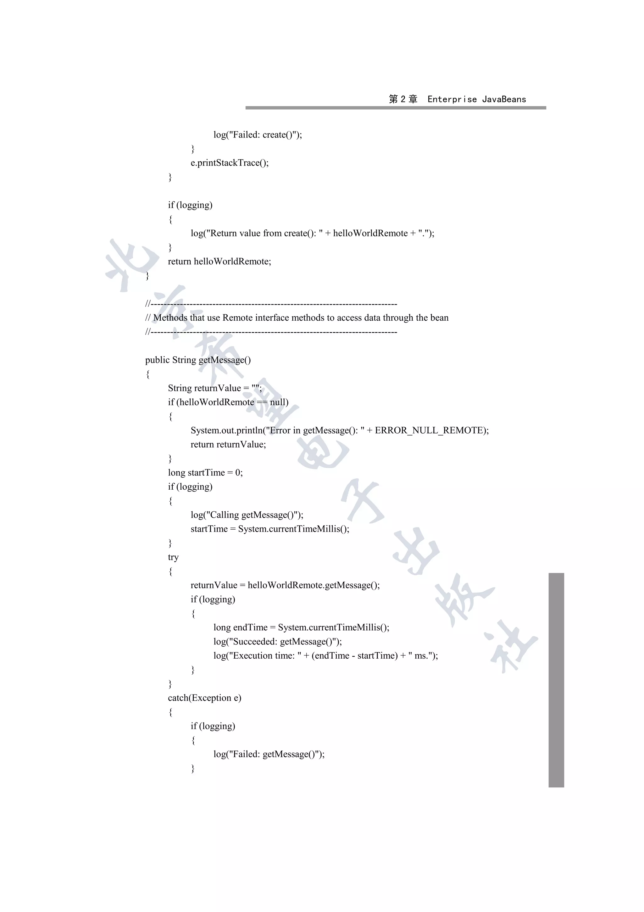 第2章       Enterprise JavaBeans


                 log(Failed: create());
           }
           e.printStackTrace();
     }

     if (logging)
     {
            log(Return value from create():  + helloWorldRemote + .);
     }


     return helloWorldRemote;
}

//----------------------------------------------------------------------------


// Methods that use Remote interface methods to access data through the bean
//----------------------------------------------------------------------------
    

public String getMessage()
{
      String returnValue = ;
     

      if (helloWorldRemote == null)
      {
             System.out.println(Error in getMessage():  + ERROR_NULL_REMOTE);
             return returnValue;
                            

      }
      long startTime = 0;
      if (logging)
                                            

      {
             log(Calling getMessage());
             startTime = System.currentTimeMillis();
      }
                                                     

      try
      {
             returnValue = helloWorldRemote.getMessage();
                                                                 

             if (logging)
             {
                    long endTime = System.currentTimeMillis();
                                                                             	

                    log(Succeeded: getMessage());
                    log(Execution time:  + (endTime - startTime) +  ms.);
             }
      }
      catch(Exception e)
      {
             if (logging)
             {
                    log(Failed: getMessage());
             }
 