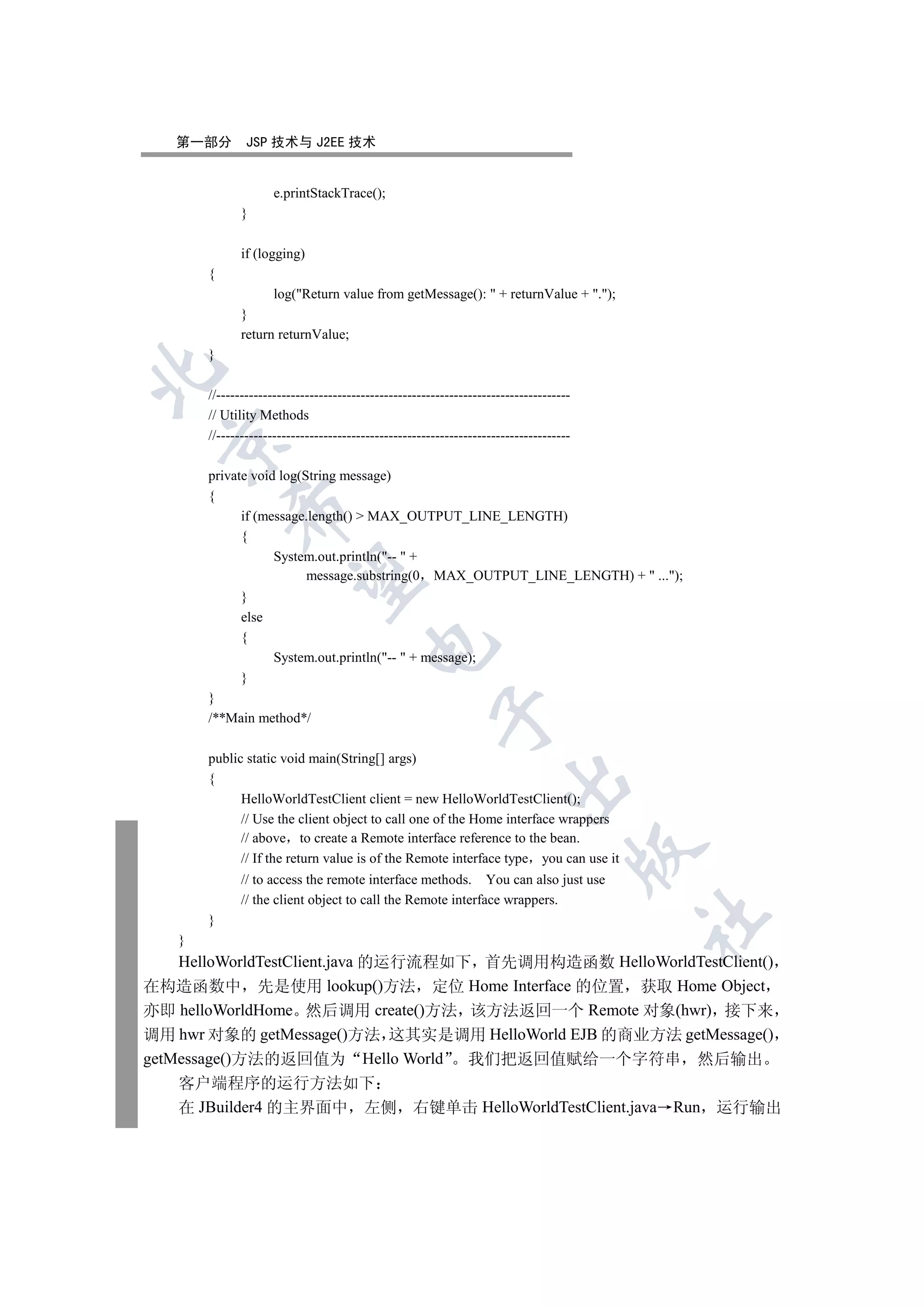 第一部分        JSP 技术与 J2EE 技术


                     e.printStackTrace();
              }

              if (logging)
       {
                     log(Return value from getMessage():  + returnValue + .);
              }
              return returnValue;
       }


       //----------------------------------------------------------------------------
       // Utility Methods
       //----------------------------------------------------------------------------
  


       private void log(String message)
       {
           

             if (message.length()  MAX_OUTPUT_LINE_LENGTH)
             {
                   System.out.println(--  +
                         message.substring(0 MAX_OUTPUT_LINE_LENGTH) +  ...);
            

              }
              else
              {
                                         

                     System.out.println(--  + message);
              }
       }
                                                        

       /**Main method*/

       public static void main(String[] args)
       {
                                                                      

             HelloWorldTestClient client = new HelloWorldTestClient();
             // Use the client object to call one of the Home interface wrappers
             // above to create a Remote interface reference to the bean.
                                                                                        

             // If the return value is of the Remote interface type you can use it
              // to access the remote interface methods. You can also just use
              // the client object to call the Remote interface wrappers.
                                                                                        	

       }
   }
    HelloWorldTestClient.java 的运行流程如下 首先调用构造函数 HelloWorldTestClient()
在构造函数中 先是使用 lookup()方法 定位 Home Interface 的位置 获取 Home Object
亦即 helloWorldHome 然后调用 create()方法 该方法返回一个 Remote 对象(hwr) 接下来
调用 hwr 对象的 getMessage()方法 这其实是调用 HelloWorld EJB 的商业方法 getMessage()
getMessage()方法的返回值为 Hello World 我们把返回值赋给一个字符串 然后输出
   客户端程序的运行方法如下
   在 JBuilder4 的主界面中 左侧 右键单击 HelloWorldTestClient.java Run 运行输出
 