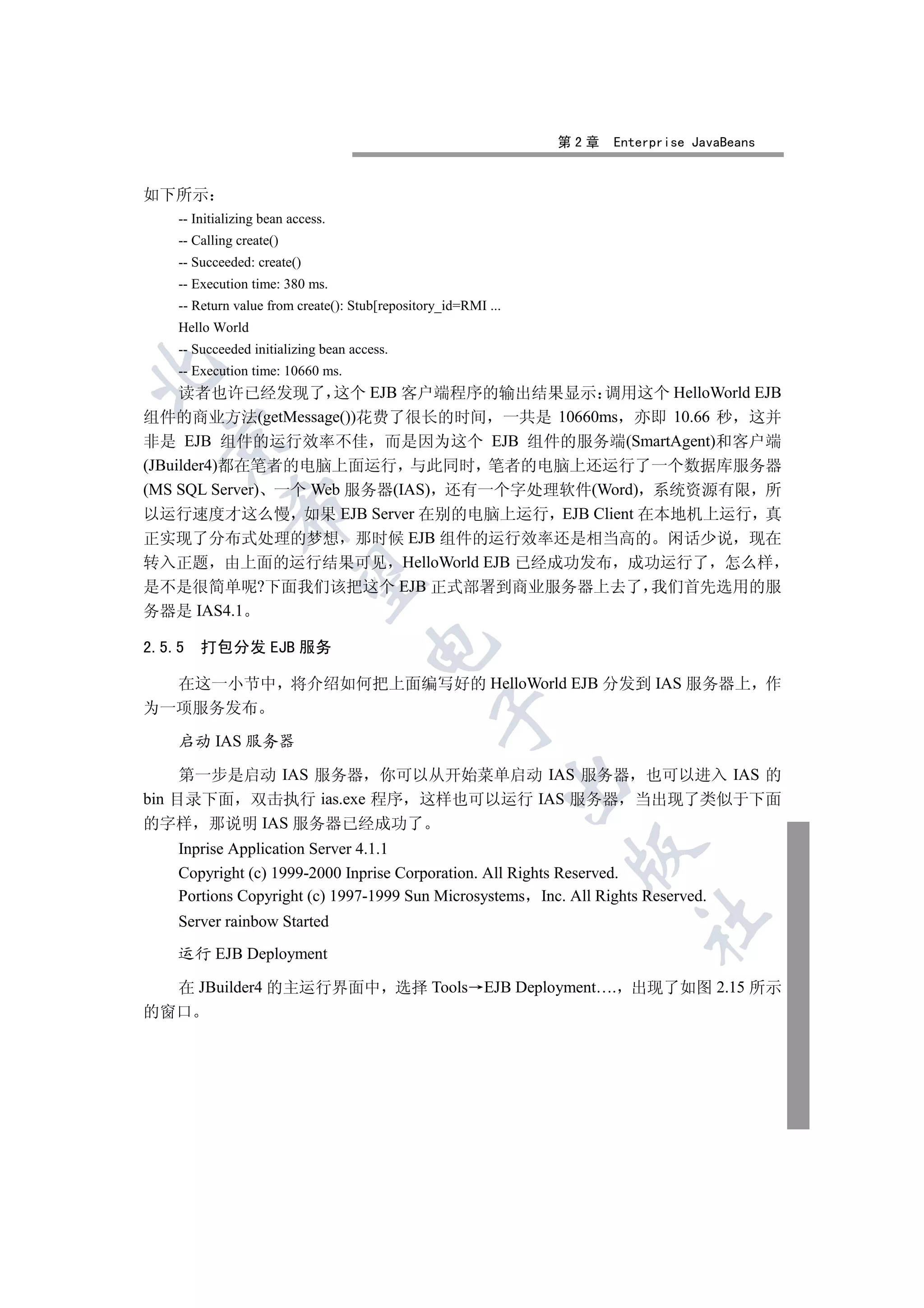 第2章   Enterprise JavaBeans


如下所示
    -- Initializing bean access.
    -- Calling create()
    -- Succeeded: create()
    -- Execution time: 380 ms.
    -- Return value from create(): Stub[repository_id=RMI ...
    Hello World
    -- Succeeded initializing bean access.


    -- Execution time: 10660 ms.
     读者也许已经发现了 这个 EJB 客户端程序的输出结果显示 调用这个 HelloWorld EJB
组件的商业方法(getMessage())花费了很长的时间 一共是 10660ms 亦即 10.66 秒 这并
  

非是 EJB 组件的运行效率不佳 而是因为这个 EJB 组件的服务端(SmartAgent)和客户端
(JBuilder4)都在笔者的电脑上面运行 与此同时 笔者的电脑上还运行了一个数据库服务器
(MS SQL Server) 一个 Web 服务器(IAS) 还有一个字处理软件(Word) 系统资源有限 所
             

以运行速度才这么慢 如果 EJB Server 在别的电脑上运行 EJB Client 在本地机上运行 真
正实现了分布式处理的梦想 那时候 EJB 组件的运行效率还是相当高的 闲话少说 现在
转入正题 由上面的运行结果可见 HelloWorld EJB 已经成功发布 成功运行了 怎么样
              

是不是很简单呢?下面我们该把这个 EJB 正式部署到商业服务器上去了 我们首先选用的服
务器是 IAS4.1
                                      

2.5.5   打包分发 EJB 服务

  在这一小节中 将介绍如何把上面编写好的 HelloWorld EJB 分发到 IAS 服务器上 作
为一项服务发布
                                                 

    启动 IAS 服务器

     第一步是启动 IAS 服务器 你可以从开始菜单启动 IAS 服务器 也可以进入 IAS 的
                                                                

bin 目录下面 双击执行 ias.exe 程序 这样也可以运行 IAS 服务器 当出现了类似于下面
的字样 那说明 IAS 服务器已经成功了
    Inprise Application Server 4.1.1
                                                                 

    Copyright (c) 1999-2000 Inprise Corporation. All Rights Reserved.
    Portions Copyright (c) 1997-1999 Sun Microsystems Inc. All Rights Reserved.
                                                                         	

    Server rainbow Started

    运行 EJB Deployment

  在 JBuilder4 的主运行界面中 选择 Tools EJB Deployment…. 出现了如图 2.15 所示
的窗口
 